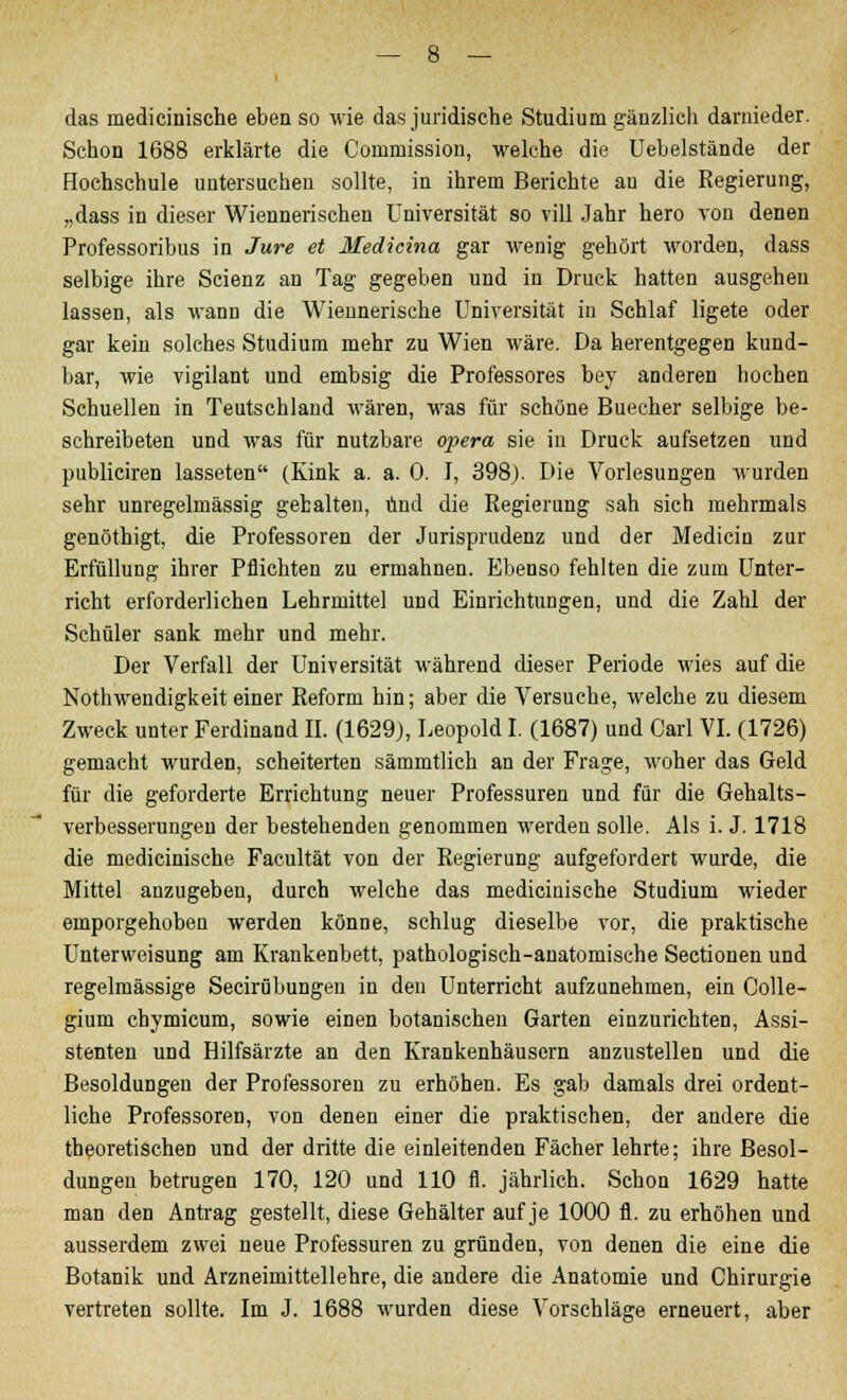 das medicinische eben so wie das juridische Studium gänzlich darnieder. Schon 1688 erklärte die Commission, welche die Uebelstände der Hochschule untersuchen sollte, in ihrem Berichte an die Regierung, „dass in dieser Wiennerischen Universität so vill Jahr hero von denen Professoribus in Jure et Medicina gar wenig gehört worden, dass selbige ihre Scienz an Tag gegeben und in Druck hatten ausgehen lassen, als wann die Wiennerische Universität in Schlaf ligete oder gar kein solches Studium mehr zu Wien wäre. Da herentgegen kund- bar, wie vigilant und embsig die Professores bey anderen hochen Schuellen in Teutschland wären, was für schöne Buecher selbige be- schreibeten und was für nutzbare opera sie in Druck aufsetzen und publiciren lasseten (Kink a. a. 0. I, 398). Die Vorlesungen wurden sehr unregelmässig gebalten, und die Regierung sah sich mehrmals genöthigt, die Professoren der Jurisprudenz und der Medicin zur Erfüllung ihrer Pflichten zu ermahnen. Ebenso fehlten die zum Unter- richt erforderlichen Lehrmittel und Einrichtungen, und die Zahl der Schüler sank mehr und mehr. Der Verfall der Universität während dieser Periode wies auf die Notwendigkeit einer Reform hin; aber die Versuche, welche zu diesem Zweck unter Ferdinand II. (1629), Leopold I. (1687) und Carl VI. (1726) gemacht wurden, scheiterten sämmtlich an der Frage, woher das Geld für die geforderte Errichtung neuer Professuren und für die Gehalts- verbesserungeu der bestehenden genommen werden solle. Als i. J. 1718 die medicinische Facultät von der Regierung aufgefordert wurde, die Mittel anzugeben, durch welche das medicinische Studium wieder emporgehoben werden könne, schlug dieselbe vor, die praktische Unterweisung am Krankenbett, pathologisch-anatomische Seetionen und regelmässige Seciröbungeu in den Unterricht aufzunehmen, ein Colle- gium chymicum, sowie einen botanischen Garten einzurichten, Assi- stenten und Hilfsärzte an den Krankenhäusern anzustellen und die Besoldungen der Professoren zu erhöhen. Es gab damals drei ordent- liche Professoren, von denen einer die praktischen, der andere die theoretischen und der dritte die einleitenden Fächer lehrte; ihre Besol- dungen betrugen 170, 120 und 110 fl. jährlich. Schon 1629 hatte man den Antrag gestellt, diese Gehälter auf je 1000 fl. zu erhöhen und ausserdem zwei neue Professuren zu gründen, von denen die eine die Botanik und Arzneimittellehre, die andere die Anatomie und Chirurgie vertreten sollte. Im J. 1688 wurden diese Vorschläge erneuert, aber