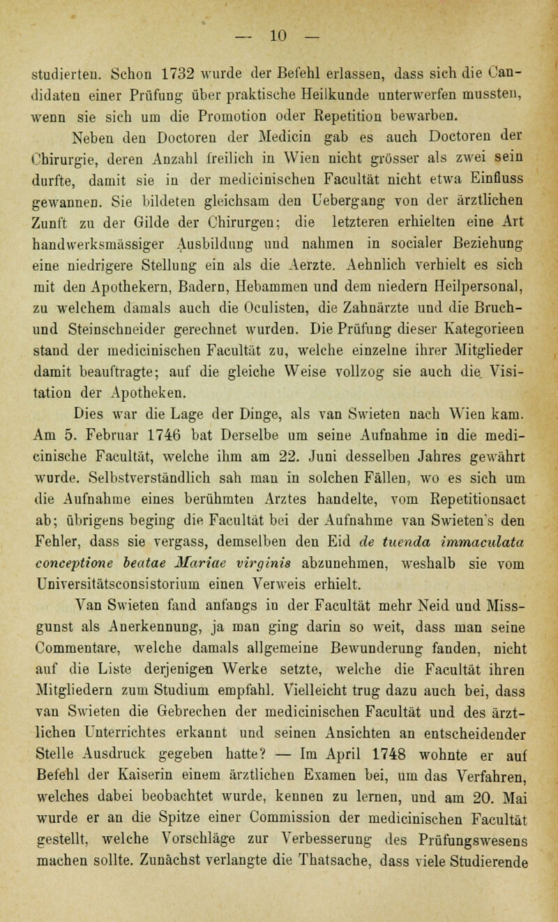 studierten. Schon 1732 wurde der Befehl erlassen, dass sich die Can- didaten einer Prüfung über praktische Heilkunde unterwerfen mussteu, wenn sie sich um die Promotion oder Repetition bewarben. Neben den Doctoren der Medicin gab es auch Doctoren der Chirurgie, deren Anzahl freilich in Wien nicht grösser als zwei sein durfte, damit sie in der medicinischen Facultät nicht etwa Einfluss gewannen. Sie bildeten gleichsam den Uebergang von der ärztlichen Zunft zu der Gilde der Chirurgen; die letzteren erhielten eine Art handwerksmässiger Ausbildung und nahmen in socialer Beziehung eine niedrigere Stellung ein als die Aerzte. Aehnlich verhielt es sich mit den Apothekern, Badern, Hebammen und dem niedern Heilpersonal, zu welchem damals auch die Oculisten, die Zahnärzte und die Bruch- und Steinschneider gerechnet wurden. Die Prüfung dieser Kategorieen stand der medicinischen Facultät zu, welche einzelne ihrer Mitglieder damit beauftragte; auf die gleiche Weise vollzog sie auch die. Visi- tation der Apotheken. Dies war die Lage der Dinge, als van Swieten nach Wien kam. Am 5. Februar 1746 bat Derselbe um seine Aufnahme in die medi- cinische Facultät, welche ihm am 22. Juni desselben Jahres gewährt wurde. Selbstverständlich sah man in solchen Fällen, wo es sich um die Aufnahme eines berühmten Arztes handelte, vom Repetitionsaet ab; übrigens begiug die Facultät bei der Aufnahme van Swieten's den Fehler, dass sie vergass, demselben den Eid de tuenda immaculata conceptione beatae Mariae virginis abzunehmen, weshalb sie vom Universitätsconsistorium einen Verweis erhielt. Van Swieten fand anfangs in der Facultät mehr Neid und Miss- gunst als Anerkennung, ja man ging darin so weit, dass man seine Commentare, welche damals allgemeine Bewunderung fanden, nicht auf die Liste derjenigen Werke setzte, welche die Facultät ihren Mitgliedern zum Studium empfahl. Vielleicht trug dazu auch bei, dass van Swieten die Gebrechen der medicinischen Facultät und des ärzt- lichen Unterrichtes erkannt und seinen Ansichten an entscheidender Stelle Ausdruck gegeben hatte? — Im April 1748 wohnte er auf Befehl der Kaiserin einem ärztlichen Examen bei, um das Verfahren, welches dabei beobachtet wurde, kennen zu lernen, und am 20. Mai wurde er an die Spitze einer Commission der medicinischen Facultät gestellt, welche Vorschläge zur Verbesserung des Prüfungswesens machen sollte. Zunächst verlangte die Thatsache, dass viele Studierende