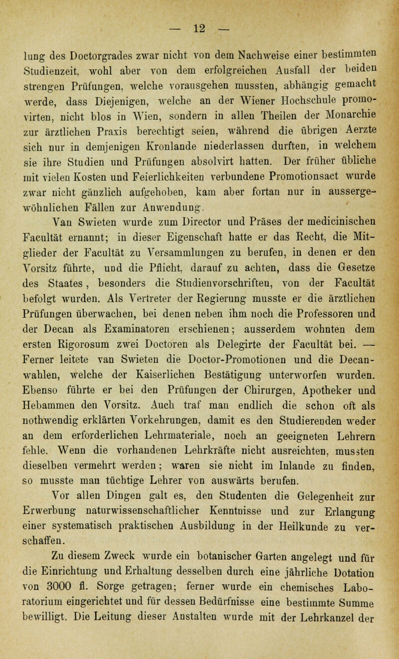 lung des Doctorgrades zwar nicht von dem Nachweise einer bestimmten Studienzeit, wohl aber von dem erfolgreichen Ausfall der beiden strengen Prüfungen, welche vorausgehen mussten, abhängig gemacht werde, dass Diejenigen, welche an der Wiener Hochschule promo- virten, nicht blos in Wien, sondern in allen Theilen der Monarchie zur ärztlichen Praxis berechtigt seien, während die übrigen Aerzte sich nur in demjenigen Kronlande niederlassen durften, in welchem sie ihre Studien und Prüfungen absolvirt hatten. Der früher übliche mit vielen Kosten und Feierlichkeiten verbundene Promotionsact wurde zwar nicht gänzlich aufgehoben, kam aber fortan nur in ausserge- wöhulichen Fällen zur Anwendung. Van Swieten wurde zum Director und Präses der medicinischen Facultät ernannt; in dieser Eigenschaft hatte er das Recht, die Mit- glieder der Facultät zu Versammlungen zu berufen, in denen er den Vorsitz führte, und die Pflicht, darauf zu achten, dass die Gesetze des Staates, besonders die Studienvorschriften, von der Facultät befolgt wurden. Als Vertreter der Regierung musste er die ärztlichen Prüfungen überwachen, bei denen neben ihm noch die Professoren und der Decan als Examinatoren erschienen; ausserdem wohnten dem ersten Rigorosum zwei Doctoren als Delegirte der Facultät bei. — Ferner leitete van Swieten die Doctor-Promotionen und die Decan- wahlen, welche der Kaiserlichen Bestätigung unterworfen wurden. Ebenso führte er bei den Prüfungen der Chirurgen, Apotheker und Hebammen den Vorsitz. Auch traf mau endlich die schon oft als nothwendig erklärten Vorkehrungen, damit es den Studierenden weder an dem erforderlichen Lehrmateriale, noch an geeigneten Lehrern fehle. Wenn die vorhandenen Lehrkräfte nicht ausreichten, mussten dieselben vermehrt werden; waren sie nicht im Inlande zu finden, so musste man tüchtige Lehrer von auswärts berufen. Vor allen Dingen galt es, den Studenten die Gelegenheit zur Erwerbung naturwissenschaftlicher Kenntnisse und zur Erlangung einer systematisch praktischen Ausbildung in der Heilkunde zu ver- schaffen. Zu diesem Zweck wurde eiu botanischer Garten angelegt und für die Einrichtung und Erhaltung desselben durch eine jährliche Dotation von 3000 fl. Sorge getragen; ferner wurde ein chemisches Labo- ratorium eingerichtet und für dessen Bedürfnisse eine bestimmte Summe bewilligt. Die Leitung dieser Anstalten wurde mit der Lehrkanzel der