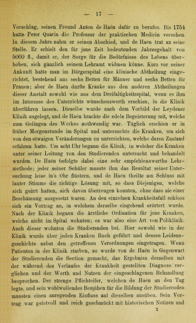 Vorschlag, seinen Freund Anton de Haen dafür zu berufen. Bis 1754 hatte Peter Quarin die Professur der praktischen Medicin versehen. In diesem Jahre nahm er seinen Abschied, und de Haen trat an seine Stelle. Er erhielt den für jene Zeit bedeutenden Jahresgehalt von 5000 h\, damit er, der Sorge für die Bedürfnisse des Lebens über- hoben, sich gänzlich seinem Lehramt widmen könne. Kurz vor seiner Ankunft hatte man im Bürgerspital eine klinische Abtheilung einge- richtet, bestehend aus sechs Betten für Männer und sechs Betten für Frauen; aber de Haen durfte Kranke aus den anderen Abteilungen dieser Anstalt sowohl wie aus dem Dreifaltigkeitsspital, wenn es ihm im Interesse des Unterrichts wünschenswerth erschien, in die Klinik überführen lassen. Dieselbe wurde nach dem Vorbild der Leydener Klinik angelegt, und de Haen brachte die edele Begeisterung mit, welche zum Gelingen des Werkes nothweudig war. Täglich erschien er in früher Morgenstunde im Spital und untersuchte die Kranken, um sich von den etwaigen Veränderungen zu unterrichten, welche deren Zustand erfahren hatte. Um acht Uhr begann die Klinik, in welcher die Kranken unter seiner Leitung von den Studierenden untersucht und behandelt wurden. De Haen befolgte dabei eine sehr empfehlenswerthe Lehr- methode; jeder seiner Schüler musste ihm das Resultat seiner Unter- suchung leise in's Ohr flüstern, und de Haen theilte am Schluss mit lauter Stimme die richtige Lösung mit, so dass Diejenigen, welche sich geirrt hatten, sich davon überzeugen konnten, ohne dass sie einer Beschämung ausgesetzt waren. An den einzelnen Krankheitsfall schloss sich ein Vortrag an, in welchem derselbe eingehend erörtert wurde. Nach der Klinik begann die ärztliche Ordination für jene Kranken, welche nicht im Spital wohnten; es war also eine Art von Poliklinik. Auch dieser wohnten die Studierenden bei. Hier sowohl wie in der Klinik wurde über jeden Kranken Buch geführt und dessen Leidens- geschichte nebst den getroffenen Verordnungen eingetragen. Wenn Patienten in der Klinik starben, so wurde von de Haen in Gegenwart der Studierenden die Section gemacht, das Ergebniss derselben mit der während des Verlaufes der Krankheit gestellten Diagnose ver- glichen und der Werth und Nutzen der eingeschlagenen Behandlung besprochen. Der strenge Pflichteifer, welchen de Haen an den Tag legte, und sein wohlwollendes Bemühen für die Bildung der Studierenden mussten einen anregenden Einfluss auf dieselben ausüben. Sein Vor- trag war geistvoll und reich geschmückt mit historischen Notizen und 2