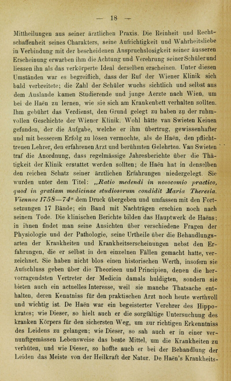 Mittheilungen aus seiner ärztlichen Praxis. Die Reinheit und Recht- schaffenheit seines Charakters, seine Aufrichtigkeit und Wahrheitsliebe in Verbindung mit der bescheidenen Anspruchslosigkeit seiner äusseren Erscheinung erwarben ihm die Achtung und Verehrung seiner Schülerund Hessen ihn als das verkörperte Ideal derselben erscheinen. Unter diesen Umständen war es begreiflich, dass der Ruf der Wiener Klinik sich bald verbreitete; die Zahl der Schüler wuchs sichtlich und selbst aus dem Auslande kamen Studierende und junge Aerzte nach Wien, um bei de Haen zu lernen, wie sie sich am Krankenbett verhalten sollten. Ihm gebührt das Verdienst, den Grund gelegt zu haben zu der ruhm- vollen Geschichte der Wiener Klinik. Wohl hätte van Swieten Keinen gefunden, der die Aufgabe, welche er ihm übertrug, gewissenhafter und mit besserem Erfolg zu lösen vermochte, als de Haen, den pflicht- treuen Lehrer, den erfahrenen Arzt und berühmten Gelehrten. Van Swieten ' traf die Anordnung, dass regelmässige Jahresberichte über die Thä- tigkeit der Klinik erstattet werden sollten; de Haen hat in denselben den reichen Schatz seiner ärztlichen Erfahrungen niedergelegt. Sie wurden unter dem Titel: „Ratio medendi in nosocomio practico, quod in gratiam medicinae studiosorum condidit Maria Theresia. Viennae 1758—74 dem Druck übergeben und umfassen mit den Fort- setzungen 17 Bände; ein Band mit Nachträgen erschien noch nach seinem Tode. Die klinischen Berichte bilden das Hauptwerk de Haens: in ihnen findet man seine Ansichten über verschiedene Fragen der Physiologie und der Pathologie, seine Urtheile über die Behandlungs- arten der Krankheiten und Krankheitserscheinungen nebst den Er- fahrungen, die er selbst in den einzelnen Fällen gemacht hatte, ver- zeichnet. Sie haben nicht blos einen historischen Werth, insofern sie Aufschluss geben über die Theorieen und Principien, denen die her- vorragendsten Vertreter der Medicin damals huldigten, sondern sie bieten auch ein actuelles Interesse, weil sie manche Thatsache ent- halten, deren Kenntniss für den praktischen Arzt noch heute werthvoll und wichtig ist. De Haen war ein begeisterter Verehrer des Hippo- krates; wie Dieser, so hielt auch er die sorgfältige Untersuchung des kranken Körpers für den sichersten Weg, um zur richtigen Erkenntniss des Leidens zu gelangen; wie Dieser, so sah auch er in einer ver- nunftgemässen Lebensweise das beste Mittel, um die Krankheiten zu verhüten, und wie Dieser, so hoffte auch er bei der Behandlung der Leiden das Meiste von der Heilkraft der Natur. De Haen's Krankheits-