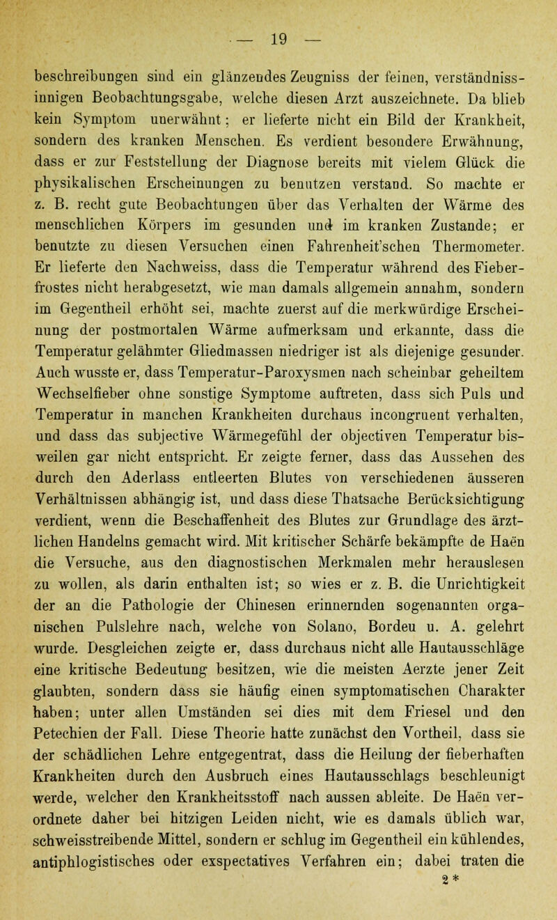 beschreibungen sind ein glänzendes Zeugniss der feinen, verständniss- innigen Beobachtungsgabe, welche diesen Arzt auszeichnete. Da blieb kein Symptom unerwähnt; er lieferte nicht ein Bild der Krankheit, sondern des kranken Menschen. Es verdient besondere Erwähnung, dass er zur Feststellung der Diagnose bereits mit vielem Glück die physikalischen Erscheinungen zu benutzen verstand. So machte er z. B. recht gute Beobachtungen über das Verhalten der Wärme des menschlichen Körpers im gesunden und im kranken Zustande; er benutzte zu diesen Versuchen einen Fahrenheit'schen Thermometer. Er lieferte den Nachweiss, dass die Temperatur während des Fieber- frostes nicht herabgesetzt, wie man damals allgemein annahm, sondern im Gegentheil erhöht sei, machte zuerst auf die merkwürdige Erschei- nung der postmortalen Wärme aufmerksam und erkannte, dass die Temperatur gelähmter Gliedmasseu niedriger ist als diejenige gesunder. Auch wusste er, dass Temperatur-Paroxysmen nach scheinbar geheiltem Wechselfieber ohne sonstige Symptome auftreten, dass sich Puls und Temperatur in manchen Krankheiten durchaus incongruent verhalten, und dass das subjective Wärmegefühl der objectiven Temperatur bis- weilen gar nicht entspricht. Er zeigte ferner, dass das Aussehen des durch den Aderlass entleerten Blutes von verschiedenen äusseren Verhältnissen abhängig ist, und dass diese Thatsache Berücksichtigung verdient, wenn die Beschaffenheit des Blutes zur Grundlage des ärzt- lichen Handelns gemacht wird. Mit kritischer Schärfe bekämpfte de Haen die Versuche, aus den diagnostischen Merkmalen mehr herauslesen zu wollen, als darin enthalten ist; so wies er z. B. die Unrichtigkeit der an die Pathologie der Chinesen erinnernden sogenannten orga- nischen Pulslehre nach, welche von Solano, Bordeu u. A. gelehrt wurde. Desgleichen zeigte er, dass durchaus nicht alle Hautausschläge eine kritische Bedeutung besitzen, wie die meisten Aerzte jener Zeit glaubten, sondern dass sie häufig einen symptomatischen Charakter haben; unter allen Umständen sei dies mit dem Friesel und den Petechien der Fall. Diese Theorie hatte zunächst den Vortheil, dass sie der schädlichen Lehre entgegentrat, dass die Heilung der fieberhaften Krankheiten durch den Ausbruch eines Hautausschlags beschleunigt werde, welcher den Krankheitsstoif nach aussen ableite. De Haen ver- ordnete daher bei hitzigen Leiden nicht, wie es damals üblich war, schweisstreibende Mittel, sondern er schlug im Gegentheil ein kühlendes, antiphlogistisches oder exspectatives Verfahren ein; dabei traten die 2*