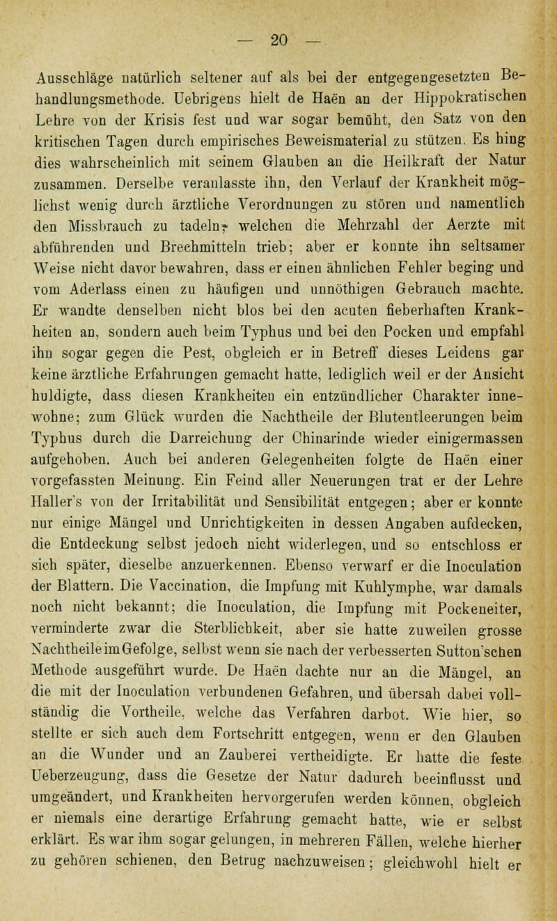 Ausschläge natürlich seltener auf als bei der entgegengesetzten Be- handlungsmethode. Uebrigens hielt de Haen an der Hippokratisehen Lehre von der Krisis fest uud war sogar bemüht, den Satz von den kritischen Tagen durch empirisches Beweismaterial zu stützen. Es hing dies wahrscheinlich mit seinem Glauben an die Heilkraft der Natur zusammen. Derselbe veranlasste ihn, den Verlauf der Krankheit mög- lichst wenig durch ärztliche Verordnungen zu stören und namentlich den Missbrauch zu tadeln? welchen die Mehrzahl der Aerzte mit abführenden und Brechmitteln trieb; aber er konnte ihn seltsamer Weise nicht davor bewahren, dass er einen ähnlichen Fehler beging und vom Aderlass einen zu häufigen und unnöthigen Gebrauch machte. Er wandte denselben nicht blos bei den acuten fieberhaften Krank- heiten an, sondern auch beim Typhus und bei den Pocken und empfahl ihn sogar gegen die Pest, obgleich er in Betren dieses Leidens gar keine ärztliche Erfahrungen gemacht hatte, lediglich weil er der Ansicht huldigte, dass diesen Krankheiten ein entzündlicher Charakter inne- wohne; zum Glück wurden die Nachtheile der Blutentleerungen beim Typhus durch die Darreichung der Chinarinde wieder einigermassen aufgehoben. Auch bei anderen Gelegenheiten folgte de Haen einer vorgefassten Meinung. Ein Feind aller Neuerungen trat er der Lehre Haller's von der Irritabilität und Sensibilität entgegen; aber er konnte nur einige Mängel und Unrichtigkeiten in dessen Angaben aufdecken, die Entdeckung selbst jedoch nicht widerlegen, und so entschloss er sich später, dieselbe anzuerkennen. Ebenso verwarf er die Inoculation der Blattern. Die Vaceination, die Impfung mit Kuhlymphe, war damals noch nicht bekannt; die Inoculation, die Impfung mit Pockeneiter, verminderte zwar die Sterblichkeit, aber sie hatte zuweilen grosse Nachtheile im Gefolge, selbst wenn sie nach der verbesserten Sutton'schen Methode ausgeführt wurde. De Haen dachte nur an die Mängel, an die mit der Inoculation verbundenen Gefahren, und übersah dabei voll- ständig die Vortheile, welche das Verfahren darbot. Wie hier, so stellte er sich auch dem Fortschritt entgegen, wenn er den Glauben an die Wunder und an Zauberei vertheidigte. Er hatte die feste Ueberzeugung, dass die Gesetze der Natur dadurch beeinflusst und umgeändert, und Krankheiten hervorgerufen werden können, obgleich er niemals eine derartige Erfahrung gemacht hatte, wie er selbst erklärt. Es war ihm sogar gelungen, in mehreren Fällen, welche hierher zu gehören schienen, den Betrug nachzuweisen; gleichwohl hielt er