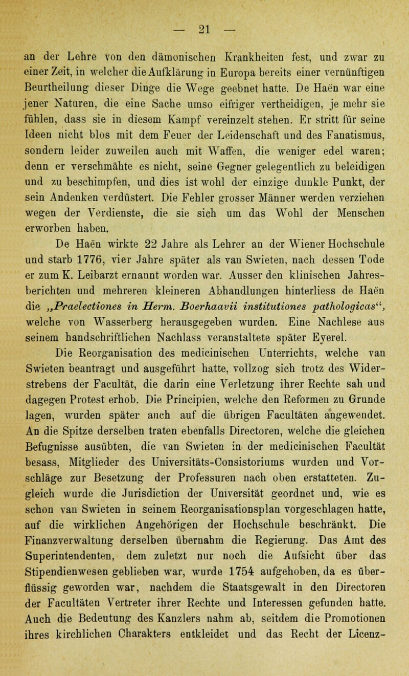 an der Lehre von den dämonischen Krankheiten fest, und zwar zu einer Zeit, in welcher die Aufklärung in Europa bereits einer vernünftigen Beurtheilung dieser Dinge die Wege geebnet hatte. De Haen war eine jener Naturen, die eine Sache umso eifriger vertheidigen, je mehr sie fühlen, dass sie in diesem Kampf vereinzelt stehen. Er stritt für seine Ideen nicht blos mit dem Feuer der Leidenschaft und des Fanatismus, sondern leider zuweilen auch mit Waffen, die weniger edel waren; denn er verschmähte es nicht, seine Gegner gelegentlich zu beleidigen und zu beschimpfen, und dies ist wohl der einzige dunkle Punkt, der sein Andenken verdüstert. Die Fehler grosser Männer werden verziehen wegen der Verdienste, die sie sich um das Wohl der Menschen erworben haben. De Haen wirkte 22 Jahre als Lehrer an der Wiener Hochschule und starb 1776, vier Jahre später als van Swieten, nach dessen Tode er zum K. Leibarzt ernannt worden war. Ausser den klinischen Jahres- berichten und mehreren kleineren Abhandlungen hinterliess de Haen die. „Praelectiones in Herrn. Boerhaavii institutiones pathologicas, welche von Wasserberg herausgegeben wurden. Eine Nachlese aus seinem handschriftlichen Nachlass veranstaltete später Eyerel. Die Keorganisation des medicinischen Unterrichts, welche van Swieten beantragt und ausgeführt hatte, vollzog sich trotz des Wider- strebens der Facultät, die darin eine Verletzung ihrer Rechte sah und dagegen Protest erhob. Die Principien, welche den Reformen zu Grunde lagen, wurden später auch auf die übrigen Facultäten angewendet. An die Spitze derselben traten ebenfalls Directoren, welche die gleichen Befugnisse ausübten, die van Swieten in der medicinischen Facultät besass, Mitglieder des Universitäts-Consistoriums wurden und Vor- schläge zur Besetzung der Professuren nach oben erstatteten. Zu- gleich wurde die Jurisdiction der Universität geordnet und, wie es schon van Swieten in seinem Reorganisationsplan vorgeschlagen hatte, auf die wirklichen Angehörigen der Hochschule beschränkt. Die Finanzverwaltung derselben übernahm die Regierung. Das Amt des Superintendenten, dem zuletzt nur noch die Aufsicht über das Stipendienwesen geblieben war, wurde 1754 aufgehoben, da es über- flüssig geworden war, nachdem die Staatsgewalt in den Directoren der Facultäten Vertreter ihrer Rechte und Interessen gefunden hatte. Auch die Bedeutung des Kanzlers nahm ab, seitdem die Promotionen ihres kirchlichen Charakters entkleidet und das Recht der Licenz-