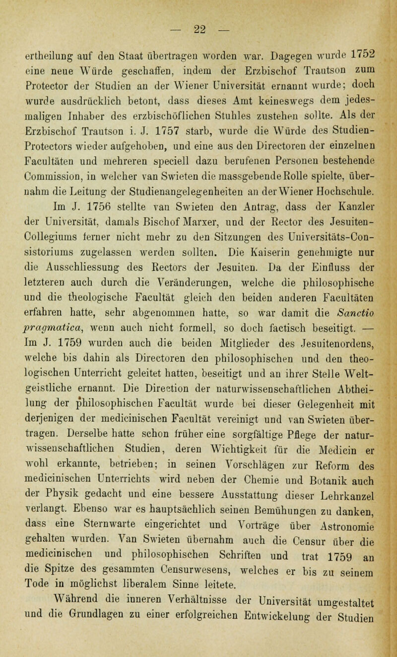 ertheilung auf den Staat übertragen worden war. Dagegen wurde 1752 eine neue Würde geschaffen, indem der Erzbischof Trautson zum Protector der Studien an der Wiener Universität ernannt wurde; doch wurde ausdrücklich betont, dass dieses Amt keineswegs dem jedes- maligen Inhaber des erzbischöflichen Stuhles zustehen sollte. Als der Erzbischof Trautson i. J. 1757 starb, wurde die Würde des Studien- Protectors wieder aufgehoben, und eine aus den Directoren der einzelnen Facultäten und mehreren speciell dazu berufenen Personen bestehende Commission, in welcher van Swieten die massgebende Rolle spielte, über- nahm die Leitung der Studienangelegenheiten an der Wiener Hochschule. Im J. 1756 stellte van Swieten den Antrag, dass der Kanzler der Universität, damals Bischof Marxer, und der Rector des Jesuiten- Collegiums ferner nicht mehr zu den Sitzungen des Universitäts-Con- sistoriums zugelassen werden sollten. Die Kaiserin genehmigte nur die Ausschliessung des Rectors der Jesuiten. Da der Einfluss der letzteren auch durch die Veränderungen, welche die philosophische und die theologische Facultät gleich den beiden anderen Facultäten erfahren hatte, sehr abgenommen hatte, so war damit die Sanctio pragmatica, wenn auch nicht formell, so doch factisch beseitigt. — Im J. 1759 wurden auch die beiden Mitglieder des Jesuitenordens, welche bis dahin als Directoren den philosophischen und den theo- logischen Unterricht geleitet hatten, beseitigt und an ihrer Stelle Welt- geistliche ernannt. Die Direction der naturwissenschaftlichen Abthei- lung der philosophischen Facultät wurde bei dieser Gelegenheit mit derjenigen der medicinischen Facultät vereinigt und van Swieten über- tragen. Derselbe hatte schon früher eine sorgfältige Pflege der natur- wissenschaftlichen Studien, deren Wichtigkeit für die Medicin er wohl erkannte, betrieben; in seinen Vorschlägen zur Reform des medicinischen Unterrichts wird neben der Chemie und Botanik auch der Physik gedacht und eine bessere Ausstattung dieser Lehrkanzel verlangt. Ebenso war es hauptsächlich seinen Bemühungen zu danken, dass eine Sternwarte eingerichtet und Vorträge über Astronomie gehalten wurden. Van Swieten übernahm auch die Censur über die medicinischen und philosophischen Schriften und trat 1759 an die Spitze des gesammten Censurwesens, welches er bis zu seinem Tode in möglichst liberalem Sinne leitete. Während die inneren Verhältnisse der Universität umgestaltet und die Grundlagen zu einer erfolgreichen Entwicklung der Studien