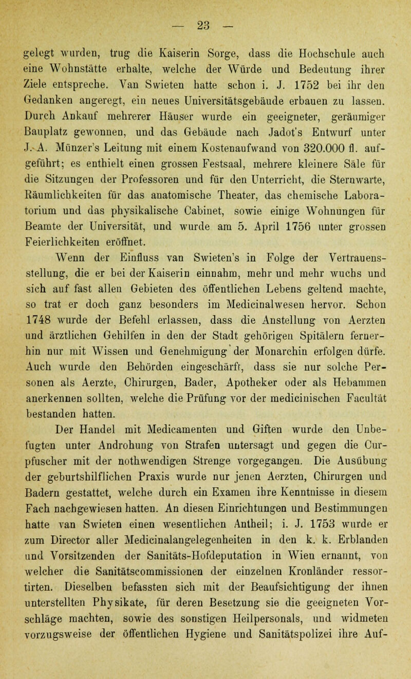 gelegt wurden, trug die Kaiserin Sorge, dass die Hochschule auch eine Wohnstätte erhalte, welche der Würde und Bedeutung ihrer Ziele entspreche. Van Swieten hatte schon i. J. 1752 bei ihr den Gedanken angeregt, ein neues Universitätsgebäude erbauen zu lassen. Durch Ankauf mehrerer Häuser wurde ein geeigneter, geräumiger Bauplatz gewonnen, und das Gebäude nach Jadot's Entwurf unter J.-A. Münzer's Leitung mit einem Kostenaufwand von 320.000 fl. auf- geführt; es enthielt einen grossen Festsaal, mehrere kleinere Säle für die Sitzungen der Professoren und für den Unterricht, die Sternwarte, Räumlichkeiten für das anatomische Theater, das chemische Labora- torium und das physikalische Cabinet, sowie einige Wohnungen für Beamte der Universität, und wurde am 5. April 1756 unter grossen Feierlichkeiten eröffnet. Wenn der Einfluss van Swieten's in Folge der Vertrauens- stellung, die er bei der Kaiserin einnahm, mehr und mehr wuchs und sich auf fast allen Gebieten des öffentlichen Lebens geltend machte, so trat er doch ganz besonders im Medicinalwesen hervor. Schon 1748 wurde der Befehl erlassen, dass die Anstellung von Aerzten und ärztlichen Gehilfen in den der Stadt gehörigen Spitälern ferner- hin nur mit Wissen und Genehmigung der Monarchin erfolgen dürfe. Auch wurde den Behörden eingeschärft, dass sie nur solche Per- sonen als Aerzte, Chirurgen, Bader, Apotheker oder als Hebammen anerkennen sollten, welche die Prüfung vor der medicinischen Faeultät bestanden hatten. Der Handel mit Medicamenten und Giften wurde den Unbe- fugten unter Androhung von Strafen untersagt und gegen die Cur- pfuscher mit der nothwendigen Strenge vorgegangen. Die Ausübung der geburtshilflichen Praxis wurde nur jenen Aerzten, Chirurgen und Badern gestattet, welche durch ein Examen ihre Kenntnisse in diesem Fach nachgewiesen hatten. An diesen Einrichtungen und Bestimmungen hatte van Swieten einen wesentlichen Antheil; i. J. 1753 wurde er zum Director aller Medicinalangelegenheiten in den k. k. Erblanden und Vorsitzenden der Sanitäts-Hofdeputation in Wien ernannt, von welcher die Sanitätscommissionen der einzelnen Kronländer ressor- tirten. Dieselben befassten sich mit der Beaufsichtigung der ihnen unterstellten Physikate, für deren Besetzung sie die geeigneten Vor- schläge machten, sowie des sonstigen Heilpersonals, und widmeten vorzugsweise der öffentlichen Hygiene und Sanitätspolizei ihre Auf-