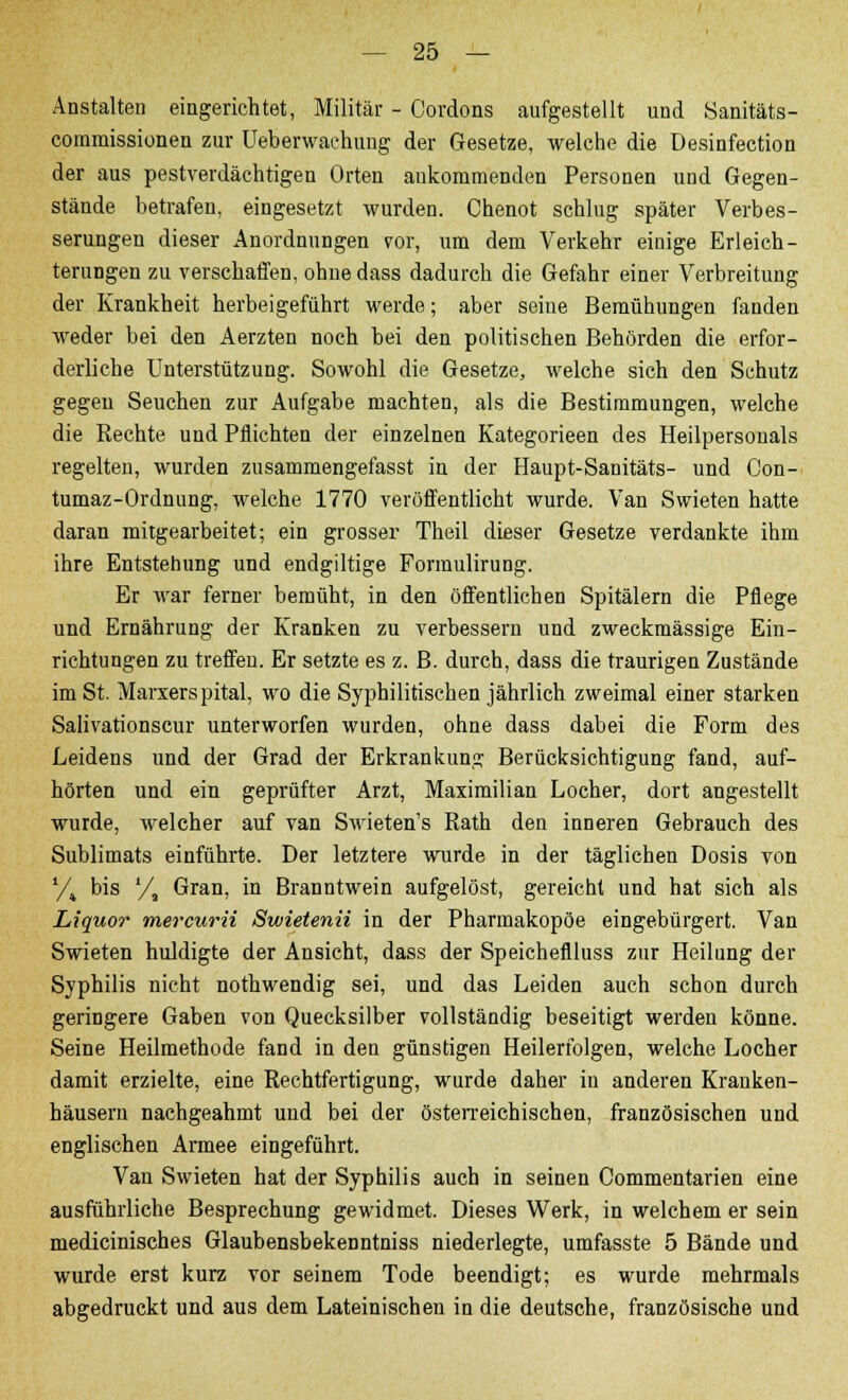 Anstalten eingerichtet, Militär - Cordons aufgestellt und Sanitäts- comniissionen zur üeberwaehung der Gesetze, welche die Desinfection der aus pestverdächtigen Orten ankommenden Personen und Gegen- stände betrafen, eingesetzt wurden. Chenot schlug später Verbes- serungen dieser Anordnungen vor, um dem Verkehr einige Erleich- terungen zu verschaffen, ohne dass dadurch die Gefahr einer Verbreitung der Krankheit herbeigeführt werde; aber seine Bemühungen fanden weder bei den Aerzten noch bei den politischen Behörden die erfor- derliche Unterstützung. Sowohl die Gesetze, welche sich den Schutz gegen Seuchen zur Aufgabe machten, als die Bestimmungen, welche die Rechte und Pflichten der einzelnen Kategorieen des Heilpersonals regelten, wurden zusammengefasst in der Haupt-Sanitäts- und Con- tumaz-Ordnung, welche 1770 veröffentlicht wurde. Van Swieten hatte daran mitgearbeitet; ein grosser Theil dieser Gesetze verdankte ihm ihre Entstehung und endgiltige Formulirung. Er war ferner bemüht, in den öffentlichen Spitälern die Pflege und Ernährung der Kranken zu verbessern und zweckmässige Ein- richtungen zu treffen. Er setzte es z. B. durch, dass die traurigen Zustände im St. Marxerspital, wo die Syphilitischen jährlich zweimal einer starken Salivationscur unterworfen wurden, ohne dass dabei die Form des Leidens und der Grad der Erkrankung Berücksichtigung fand, auf- hörten und ein geprüfter Arzt, Maximilian Locher, dort angestellt wurde, welcher auf van Swieten's Rath den inneren Gebrauch des Sublimats einführte. Der letztere wurde in der täglichen Dosis von yt bis '/, Gran, in Branntwein aufgelöst, gereicht und hat sich als Liquor mercurii Swietenii in der Pharmakopoe eingebürgert. Van Swieten huldigte der Ansicht, dass der Speicheflluss zur Heilung der Syphilis nicht nothwendig sei, und das Leiden auch schon durch geringere Gaben von Quecksilber vollständig beseitigt werden könne. Seine Heilmethode fand in den günstigen Heilerfolgen, welche Locher damit erzielte, eine Rechtfertigung, wurde daher in anderen Kranken- häusern nachgeahmt und bei der österreichischen, französischen und englischen Armee eingeführt. Van Swieten hat der Syphilis auch in seinen Commentarien eine ausführliche Besprechung gewidmet. Dieses Werk, in welchem er sein medicinisches Glaubensbekenntniss niederlegte, umfasste 5 Bände und wurde erst kurz vor seinem Tode beendigt; es wurde mehrmals abgedruckt und aus dem Lateinischen in die deutsche, französische und