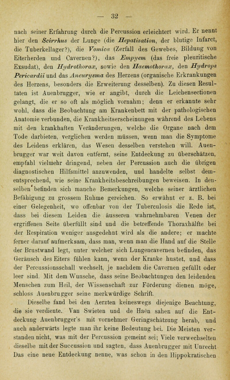 nach seiner Erfahrung durch die Percussion erleichtert wird. Er nennt hier den Scirrhus der Lunge (die Hepatisation, der blutige Infarct, die TuberkellagerV), die Vomica (Zerfall des Gewebes, Bildung von Eiterherden und Cavernen?), das Empyem (das freie pleuritische Exsudat), den Hydrothorax, sowie den Haemothorax, den Hydrops Pericardii und das Aneurysma des Herzens (organische Erkrankungen des Herzens, besonders die Erweiterung desselben). Zu diesen Eesul- taten ist Auenbrugger, wie er angibt, durch die Leichensectionen gelangt, die er so oft als möglich vornahm; denn er erkannte sehr wohl, dass die Beobachtung am Krankenbett mit der pathologischen Anatomie verbunden, die Krankheitserscheinungen während des Lebens mit den krankhaften Veränderungen, welche die Organe nach dem Tode darbieten, verglichen werden müssen, wenn man die Symptome des Leidens erklären, das Wesen desselben verstehen will. Auen- brugger war weit davon entfernt, seine Entdeckung zu überschätzen, empfahl vielmehr dringend, neben der Percussion auch die übrigen diagnostischen Hilfsmittel anzuwenden, und handelte selbst dem- entsprechend, wie seine Krankheitsbeschreibungen beweisen. In den- selben befinden sich manche Bemerkungen, welche seiner ärztlichen Befähigung zu grossem Ruhme gereichen. So erwähnt er z. B. bei einer Gelegenheit, wo offenbar von der Tuberculosis die Rede ist, dass bei diesem Leiden die äusseren wahrnehmbaren Venen der ergriffenen Seite überfüllt sind und die betreffende Thoraxhälfte bei der Respiration weniger ausgedehnt wird als die andere; er machte ferner darauf aufmerksam, dass man, wenn man die Hand auf die Stelle der Brustwand legt, unter welcher sich Lungencavernen befinden, das Geräusch des Eiters fühlen kann, wenn der Kranke hustet, und dass der Percussionsschall wechselt, je nachdem die Cavernen gefüllt oder leer sind. Mit dem Wunsche, dass seine Beobachtungen den leidenden Menschen zum Heil, der Wissenschaft zur Förderung dienen möge, schloss Auenbrugger seine merkwürdige Schrift. Dieselbe fand bei den Aerzten keineswegs diejenige Beachtung, die sie verdiente. Van Swieten und de Haen sahen auf die Ent- deckung Auenbrugger's mit vornehmer Geringschätzung herab, und auch anderwärts legte man ihr keine Bedeutung bei. Die Meisten ver- standen nicht, was mit der Percussion gemeint sei; Viele verwechselten dieselbe mit der Succussion und sagten, dass Auenbrugger mit Unrecht Das eine neue Entdeckung nenne, was schon in den Hippokratischen