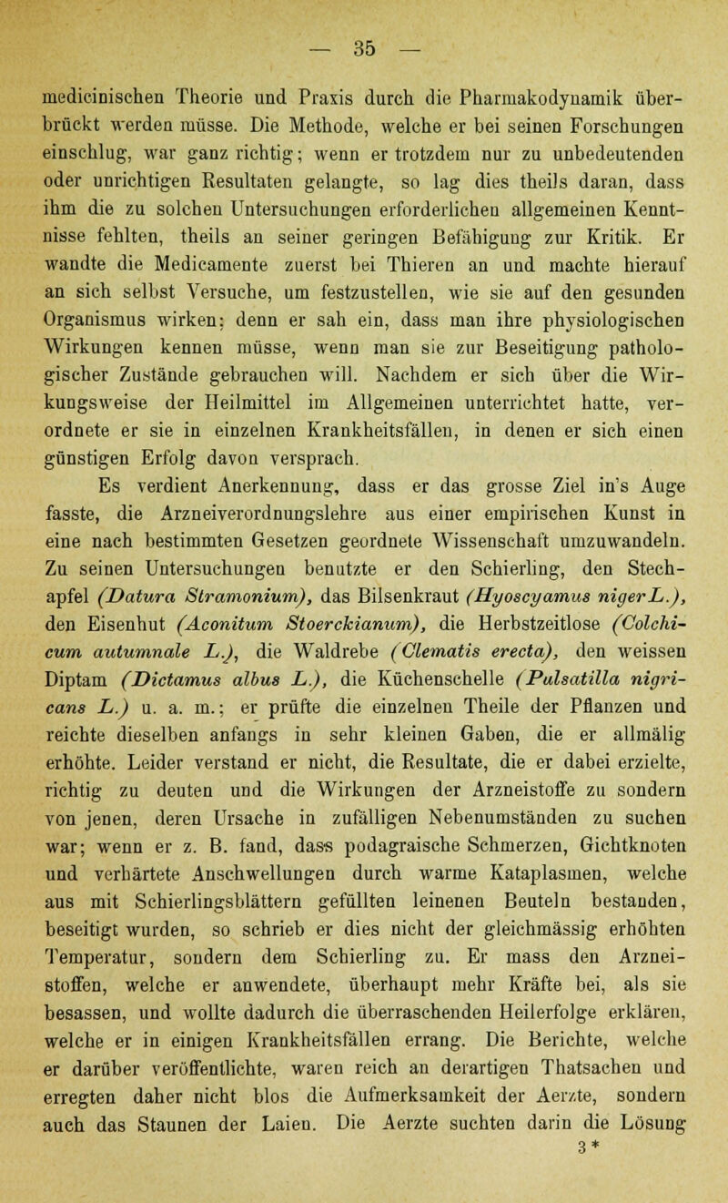 inedicinischen Theorie und Praxis durch die Pharmakodynamik über- brückt werden müsse. Die Methode, welche er bei seinen Forschungen einschlug, war ganz richtig; wenn er trotzdem nur zu unbedeutenden oder unrichtigen Resultaten gelangte, so lag dies theils daran, dass ihm die zu solchen Untersuchungen erforderlichen allgemeinen Kennt- nisse fehlten, theils an seiner geringen Befähigung zur Kritik. Er wandte die Medicamente zuerst bei Thieren an und machte hierauf an sich selbst Versuche, um festzustellen, wie sie auf den gesunden Organismus wirken; denn er sah ein, dass man ihre physiologischen Wirkungen kennen müsse, wenn man sie zur Beseitigung patholo- gischer Zustände gebrauchen will. Nachdem er sich über die Wir- kungsweise der Heilmittel im Allgemeinen unterrichtet hatte, ver- ordnete er sie in einzelnen Krankheitsfällen, in denen er sich einen günstigen Erfolg davon versprach. Es verdient Anerkennung, dass er das grosse Ziel in's Auge fasste, die Arzneiverordnungslehre aus einer empirischen Kunst in eine nach bestimmten Gesetzen geordnete Wissenschaft umzuwandeln. Zu seinen Untersuchungen benutzte er den Schierling, den Stech- apfel (Datura Stramonium), das Bilsenkraut (Hyoscyamus nigerL.), den Eisenhut (Aconitum Stoerckianum), die Herbstzeitlose (Colchi- cum autumnale L.J, die Waldrebe (Clematis erecta), den weissen Diptam (Dictamus albus L.), die Küchenschelle (Pulsatilla nigri- cans L.) u. a. m.; er prüfte die einzelneu Theile der Pflanzen und reichte dieselben anfangs in sehr kleinen Gaben, die er allmälig erhöhte. Leider verstand er nicht, die Resultate, die er dabei erzielte, richtig zu deuten und die Wirkungen der Arzneistoffe zu sondern von jenen, deren Ursache in zufälligen Nebenumständen zu suchen war; wenn er z. B. fand, dass podagraische Schmerzen, Gichtknoten und verhärtete Anschwellungen durch warme Kataplasmen, welche aus mit Schierlingsblättern gefüllten leinenen Beuteln bestanden, beseitigt wurden, so schrieb er dies nicht der gleichmässig erhöhten Temperatur, sondern dem Schierling zu. Er mass den Arznei- stoffen, welche er anwendete, überhaupt mehr Kräfte bei, als sie besassen, und wollte dadurch die überraschenden Heilerfolge erklären, welche er in einigen Krankheitsfällen errang. Die Berichte, welche er darüber veröffentlichte, waren reich an derartigen Thatsachen und erregten daher nicht blos die Aufmerksamkeit der Aerzte, sondern auch das Staunen der Laien. Die Aerzte suchten darin die Lösung