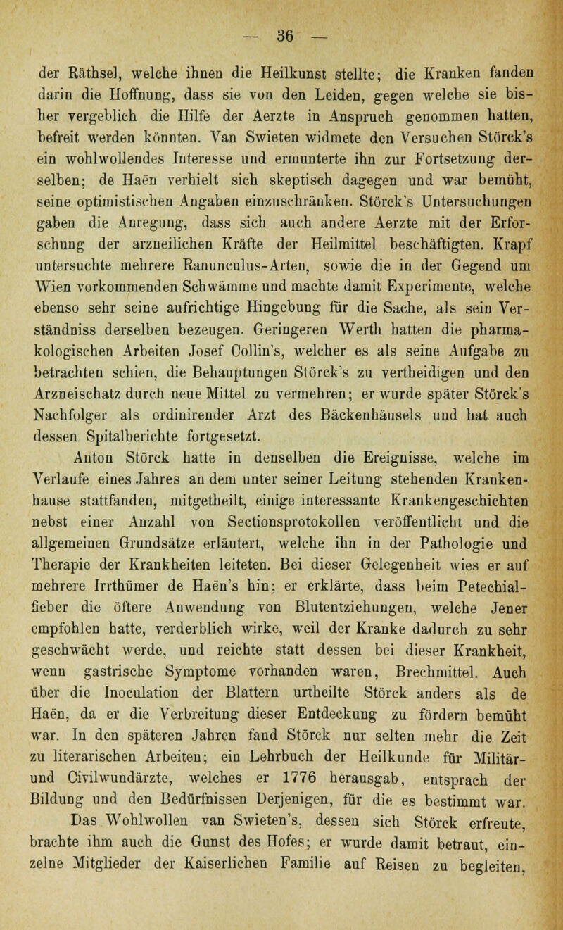 der Räthse], welche ihnen die Heilkunst stellte; die Kranken fanden darin die Hoffnung, dass sie von den Leiden, gegen welche sie bis- her vergeblich die Hilfe der Aerzte in Anspruch genommen hatten, befreit werden könnten. Van Swieten widmete den Versuchen Störck's ein wohlwollendes Interesse und ermunterte ihn zur Fortsetzung der- selben; de Haen verhielt sich skeptisch dagegen und war bemüht, seine optimistischen Angaben einzuschränken. Störck's Untersuchungen gaben die Anregung, dass sich auch andere Aerzte mit der Erfor- schung der arzneilichen Kräfte der Heilmittel beschäftigten. Krapf untersuchte mehrere Ranunculus-Arten, sowie die in der Gegend um Wien vorkommenden Schwämme und machte damit Experimente, welche ebenso sehr seine aufrichtige Hingebung für die Sache, als sein Ver- ständniss derselben bezeugen. Geringeren Werth hatten die pharma- kologischen Arbeiten Josef Collin's, welcher es als seine Aufgabe zu betrachten schien, die Behauptungen Störck's zu vertheidigen und den Arzneischatz durch neue Mittel zu vermehren; er wurde später Störck's Nachfolger als ordinirender Arzt des Bäckenhäusels und hat auch dessen Spitalberichte fortgesetzt. Anton Störck hatte in denselben die Ereignisse, welche im Verlaufe eines Jahres an dem unter seiner Leitung stehenden Kranken- hause stattfanden, mitgetheilt, einige interessante Krankengeschichten nebst einer Anzahl von Sectionsprotokollen veröffentlicht und die allgemeinen Grundsätze erläutert, welche ihn in der Pathologie und Therapie der Krankheiten leiteten. Bei dieser Gelegenheit wies er auf mehrere Irrthümer de Haen's hin; er erklärte, dass beim Petechial- fieber die öftere Anwendung von Blutentziehungen, welche Jener empfohlen hatte, verderblich wirke, weil der Kranke dadurch zu sehr geschwächt werde, und reichte statt dessen bei dieser Krankheit, wenn gastrische Symptome vorhanden waren, Brechmittel. Auch über die Inoculation der Blattern urtheilte Störck anders als de Haen, da er die Verbreitung dieser Entdeckung zu fördern bemüht war. In den späteren Jahren fand Störck nur selten mehr die Zeit zu literarischen Arbeiten; ein Lehrbuch der Heilkunde für Militär- und Civilwundärzte, welches er 1776 herausgab, entsprach der Bildung und den Bedürfnissen Derjenigen, für die es bestimmt war. Das Wohlwollen van Swieten's, dessen sieh Störck erfreute brachte ihm auch die Gunst des Hofes; er wurde damit betraut, ein- zelne Mitglieder der Kaiserlichen Familie auf Reisen zu begleiten