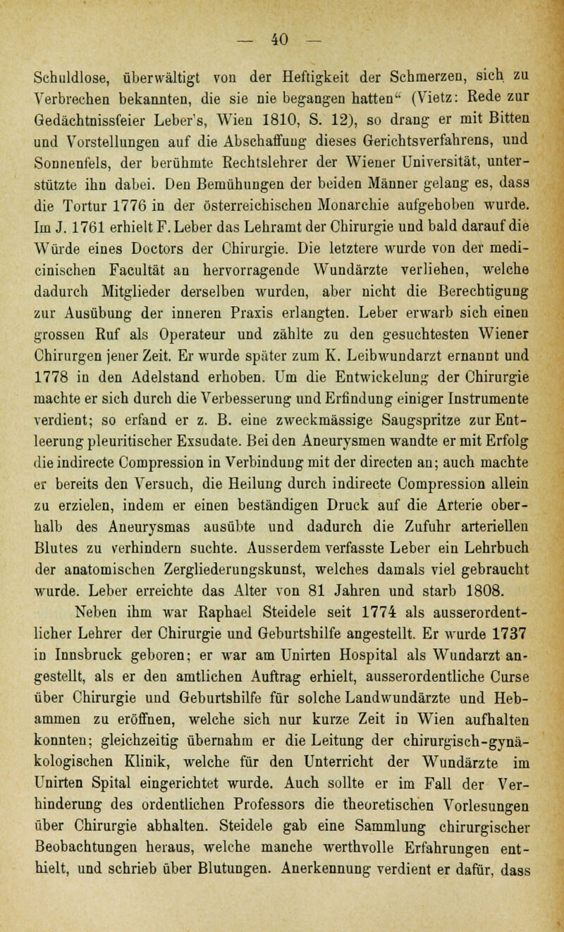 Schuldlose, überwältigt von der Heftigkeit der Schmerzen, sich zu Verbrechen bekannten, die sie nie begangen hatten (Vietz: Rede zur Gedächtnissfeier Leber's, Wien 1810, S. 12), so drang er mit Bitten und Vorstellungen auf die Abschaffung dieses Gerichtsverfahrens, und Sonnenfels, der berühmte Rechtslehrer der Wiener Universität, unter- stützte ihn dabei. Den Bemühungen der beiden Männer gelang es, dass die Tortur 1776 in der österreichischen Monarchie aufgehoben wurde. Im J. 1761 erhielt F. Leber das Lehramt der Chirurgie und bald darauf die Würde eines Doctors der Chirurgie. Die letztere wurde von der medi- cinischen Facultät an hervorragende Wundärzte verliehen, welche dadurch Mitglieder derselben wurden, aber nicht die Berechtigung zur Ausübung der inneren Praxis erlangten. Leber erwarb sich einen grossen Ruf als Operateur und zählte zu den gesuchtesten Wiener Chirurgen jener Zeit. Er wurde später zum K. Leibwundarzt ernannt und 1778 in den Adelstand erhoben. Um die Entwickelung der Chirurgie machte er sich durch die Verbesserung und Erfindung einiger Instrumente verdient; so erfand er z. B. eine zweckmässige Saugspritze zur Ent- leerung pleuritischer Exsudate. Bei den Aneurysmen wandte er mit Erfolg dieindirecte Compression in Verbindung mit der directen an; auch machte er bereits den Versuch, die Heilung durch indirecte Compression allein zu erzielen, indem er einen beständigen Druck auf die Arterie ober- halb des Aneurysmas ausübte und dadurch die Zufuhr arterielleu Blutes zu verhindern suchte. Ausserdem verfasste Leber ein Lehrbuch der anatomischen Zergliederungskunst, welches damals viel gebraucht wurde. Leber erreichte das Alter von 81 Jahren und starb 1808. Neben ihm war Raphael Steidele seit 1774 als ausserordent- licher Lehrer der Chirurgie und Geburtshilfe angestellt. Er wurde 1737 in Innsbruck geboren; er war am Unirten Hospital als Wundarzt an- gestellt, als er den amtlichen Auftrag erhielt, ausserordentliche Curse über Chirurgie und Geburtshilfe für solche Landwundärzte und Heb- ammen zu eröffnen, welche sich nur kurze Zeit in Wien aufhalten konnten; gleichzeitig übernahm er die Leitung der chirurgisch-gynä- kologischen Klinik, welche für den Unterricht der Wundärzte im Unirten Spital eingerichtet wurde. Auch sollte er im Fall der Ver- hinderung des ordentlichen Professors die theoretischen Vorlesungen über Chirurgie abhalten. Steidele gab eine Sammlung chirurgischer Beobachtungen heraus, welche manche werthvolle Erfahrungen ent- hielt, und schrieb über Blutungen. Anerkennung verdient er dafür, dass