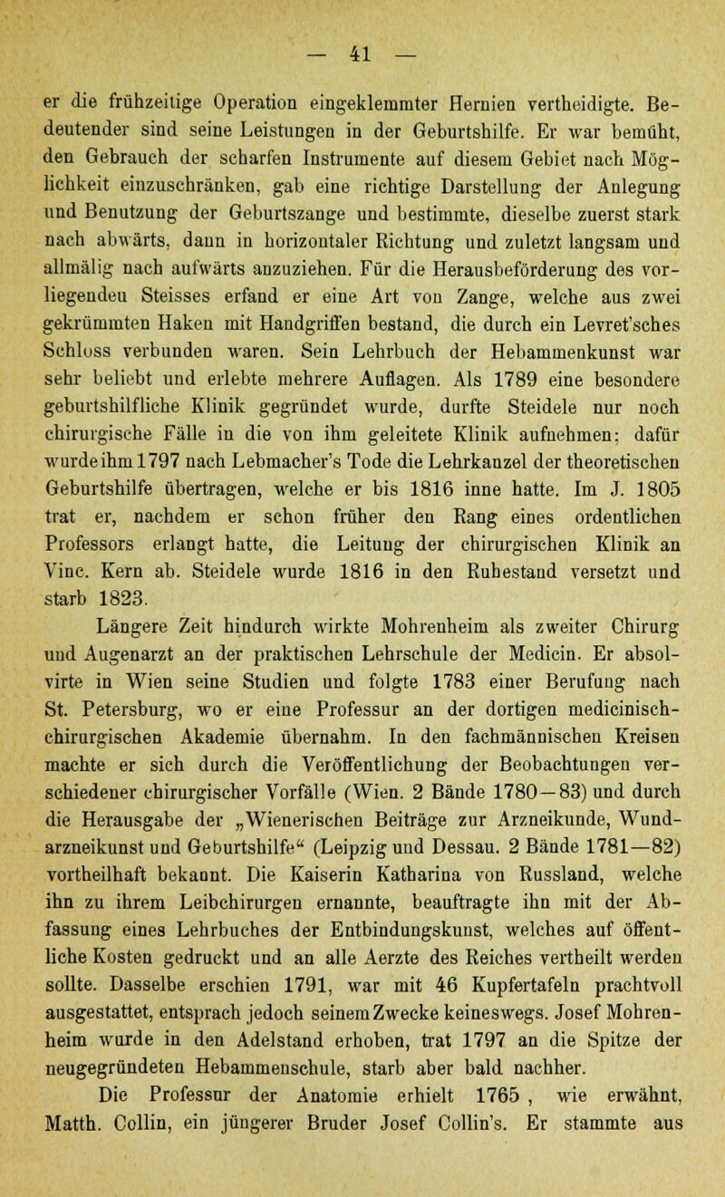 er die frühzeitige Operation eingeklemmter Hernien vertheidigte. Be- deutender sind seine Leistungen in der Geburtshilfe. Er war bemüht, den Gebrauch der scharfen Instrumente auf diesem Gebiet nach Mög- lichkeit einzuschränken, gab eine richtige Darstellung der Anlegung und Benutzung der Geburtszange und bestimmte, dieselbe zuerst stark nach abwärts, dann in horizontaler Richtung und zuletzt langsam und allmälig nach aufwärts anzuziehen. Für die Herausbeförderung des vor- liegenden Steisses erfand er eine Art von Zange, welche aus zwei gekrümmten Haken mit Handgriffen bestand, die durch ein Levret'sches Schloss verbunden waren. Sein Lehrbuch der Hebammenkunst war sehr beliebt und erlebte mehrere Auflagen. Als 1789 eine besondere geburtshilfliche Klinik gegründet wurde, durfte Steidele nur noch chirurgische Fälle in die von ihm geleitete Klinik aufnehmen: dafür wurde ihm 1797 nach Lebmacher's Tode die Lehrkanzel der theoretischen Geburtshilfe übertragen, welche er bis 1816 inne hatte. Im J. 1805 trat er, nachdem er schon früher den Rang eines ordentlichen Professors erlangt hatte, die Leitung der chirurgischen Klinik an Vinc. Kern ab. Steidele wurde 1816 in den Ruhestand versetzt und starb 1823. Längere Zeit hindurch wrirkte Mohrenheim als zweiter Chirurg und Augenarzt an der praktischen Lehrschule der Medicin. Er absol- virte in Wien seine Studien und folgte 1783 einer Berufung nach St. Petersburg, wo er eine Professur an der dortigen medicinisch- chirurgischen Akademie übernahm. In den fachmännischen Kreisen machte er sich durch die Veröffentlichung der Beobachtungen ver- schiedener chirurgischer Vorfälle (Wien. 2 Bände 1780—83) und durch die Herausgabe der „Wienerischen Beiträge zur Arzneikunde, Wund- arzneikunst und Geburtshilfe (Leipzig uud Dessau. 2 Bände 1781—82) vortheilhaft bekannt. Die Kaiserin Katharina von Russland, welche ihn zu ihrem Leibchirurgen ernannte, beauftragte ihn mit der Ab- fassung eines Lehrbuches der Entbindungskunst, welches auf öffent- liche Kosten gedruckt und an alle Aerzte des Reiches vertheilt werden sollte. Dasselbe erschien 1791, war mit 46 Kupfertafeln prachtvoll ausgestattet, entsprach jedoch seinem Zwecke keineswegs. Josef Mohren- heim wurde in den Adelstand erhoben, trat 1797 an die Spitze der neugegründeten Hebammenschule, starb aber bald nachher. Die Professur der Anatomie erhielt 1765 , wie erwähnt, Matth. Collin, ein jüngerer Bruder Josef Collin's. Er stammte aus