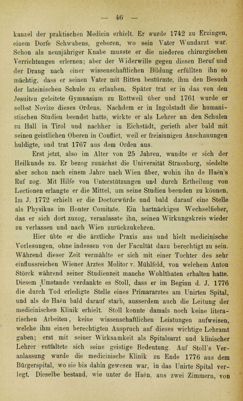 kanzel der praktischen Medicin erhielt. Er wurde 1742 zu Erzingen, einem Dorfe Schwabens, geboren, wo sein Vater Wundarzt war. Schon als neunjähriger Knabe musste er die niederen chirurgischen Verrichtungen erlernen; aber der Widerwille gegen diesen Beruf und der Drang nach einer wissenschaftlichen Bildung erfüllten ihn so mächtig, dass er seinen Vater mit Bitten bestürmte, ihm den Besuch der lateinischen Schule zu erlauben. Später trat er in das von den Jesuiten geleitete Gymnasium zu Rottweil über und 1761 wurde er selbst Novize dieses Ordens. Nachdem er in Ingolstadt die humani- stischen Studien beendet hatte, wirkte er als Lehrer an den Schulen zu Hall in Tirol und nachher in Eichstädt, gerieth aber bald mit seinen geistlichen Oberen in Conflict, weil er freisinnigen Anschauungen huldigte, und trat 1767 aus dem Orden aus. Erst jetzt, also im Alter von 25 Jahren, wandte er sich der Heilkunde zu. Er bezog zunächst die Universität Strassburg, siedelte aber schon nach einem Jahre nach Wien über, wohin ihn de Haen's Ruf zog. Mit Hilfe von Unterstützungen und durch Ertheiluug von Lectionen erlangte er die Mittel, um seine Studien beenden zu können. Im J. 1772 erhielt er die Doctorwürde und bald darauf eine Stelle als Pbysikus im Honter Comitate. Ein hartnäckiges Wechselfieber, das er sich dort zuzog, veranlasste ihn, seinen Wirkungskreis wieder zu verlassen und nach Wien zurückzukehren. Hier übte er die ärztliche Praxis aus und hielt medicinische Vorlesungen, ohne indessen von der Facultät dazu berechtigt zu sein. Während dieser Zeit vermählte er sich mit einer Tochter des sehr einflussreichen Wiener Arztes Molitor v. Mühlfeld, von welchem Anton Störck während seiner Studienzeit manche Wohlthaten erhalten hatte. Diesem Umstände verdankte es Stoll, dass er im Beginn d. J. 1776 die durch Tod erledigte Stelle eines Primararztes am Unirten Spital, und als de Haen bald darauf starb, ausserdem auch die Leitung der medicinischen Klinik erhielt. Stoll konnte damals noch keine litera- rischen Arbeiten, keine wissenschaftlichen Leistungen aufweisen, welche ihm einen berechtigten Anspruch auf dieses wichtige Lehramt gaben; erst mit seiner Wirksamkeit als Spitalsarzt und klinischer Lehrer entfaltete sich seine geistige Bedeutung. Auf Stoll's Ver- anlassung wurde die medicinische Klinik zu Ende 1776 aus dem Bürgerspital, wo sie bis dahin gewesen war, in das Unirte Spital ver- legt. Dieselbe bestand, wie unter de Haen, aus zwei Zimmern, von