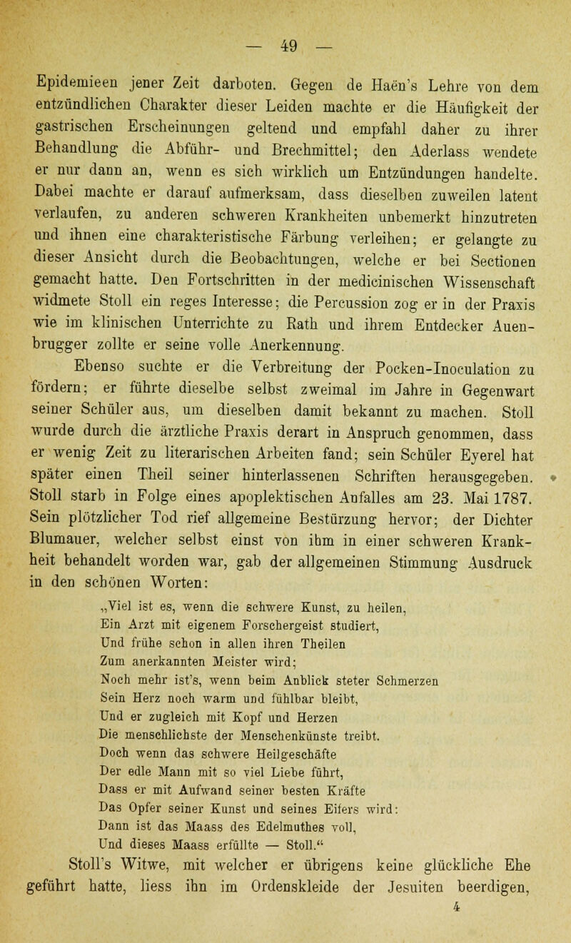 Epidemieen jener Zeit darboten. Gegen de Haen's Lehre von dem entzündliehen Charakter dieser Leiden machte er die Häufigkeit der gastrischen Erscheinungen geltend und empfahl daher zu ihrer Behandlung die Abführ- und Brechmittel; den Aderlass wendete er nur dann an, wenn es sich wirklich um Entzündungen handelte. Dabei machte er darauf aufmerksam, dass dieselben zuweilen latent verlaufen, zu anderen schweren Krankheiten unbemerkt hinzutreten und ihnen eine charakteristische Färbung verleihen; er gelangte zu dieser Ansicht durch die Beobachtungen, welche er bei Sectionen gemacht hatte. Den Fortschritten in der medicinischen Wissenschaft widmete Stoll ein reges Interesse; die Percussion zog er in der Praxis wie im klinischen Unterrichte zu Eath und ihrem Entdecker Auen- brugger zollte er seine volle Anerkennung. Ebenso suchte er die Verbreitung der Pocken-Inoculation zu fördern; er führte dieselbe selbst zweimal im Jahre in Gegenwart seiner Schüler aus, um dieselben damit bekannt zu machen. Stoll wurde durch die ärztliche Praxis derart in Anspruch genommen, dass er wenig Zeit zu literarischen Arbeiten fand; sein Schüler Eyerel hat später einen Theil seiner hinterlassenen Schriften herausgegeben. Stoll starb in Folge eines apoplektischen Anfalles am 23. Mai 1787. Sein plötzlicher Tod rief allgemeine Bestürzung hervor; der Dichter Blumauer, welcher selbst einst von ihm in einer schweren Krank- heit behandelt worden war, gab der allgemeinen Stimmung Ausdruck in den schönen Worten: „Viel ist es, wenn die schwere Kunst, zu heilen, Ein Arzt mit eigenem Forsehergeist studiert, Und frühe schon in allen ihren Theilen Zum anerkannten Meister wird; Noch mehr ist's, wenn beim Anblick steter Schmerzen Sein Herz noch warm und fühlbar bleibt, Und er zugleich mit Kopf und Herzen Die menschlichste der Mensehenkünste treibt. Doch wenn das schwere Heilgeschäfte Der edle Mann mit so viel Liebe führt, Dass er mit Aufwand seiner besten Kräfte Das Opfer seiner Kunst und seines Eifers wird: Dann ist das Maass des Edelmuthes voll, Und dieses Maass erfüllte — Stoll. Stoll's Witwe, mit welcher er übrigens keine glückliche Ehe geführt hatte, liess ihn im Ordenskleide der Jesuiten beerdigen, 4