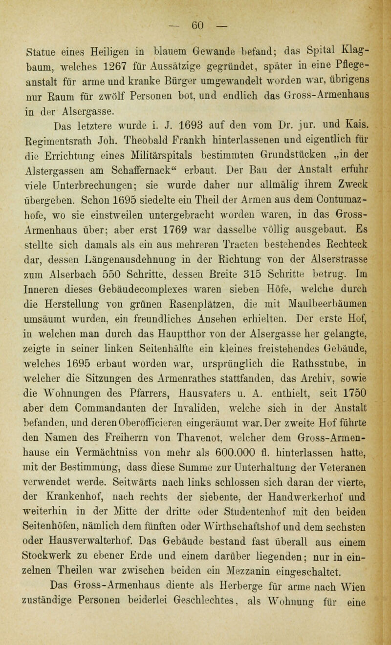 Statue eines Heiligen in blauem Gewände befand; das Spital Klag- baum, welches 1267 für Aussätzige gegründet, später in eine Pflege- anstalt für arme und kranke Bürger umgewandelt worden war, übrigens nur Kaum für zwölf Personen bot, und endlich das Gross-Armenhaus in der Aisergasse. Das letztere wurde i. J. 1693 auf den vom Dr. jur. und Kais. Eegimentsrath Joh. Theobald Frankh hinterlassenen und eigentlich für die Errichtung eines Militärspitals bestimmten Grundstücken „in der Alstergassen am Sehaffernack erbaut. Der Bau der Anstalt erfuhr viele Unterbrechungen; sie wurde daher nur allmälig ihrem Zweck übergeben. Schon 1695 siedelte eiu Theil der Armen aus dem Contumaz- hofe, wo sie einstweilen untergebracht worden waren, in das Gross- Armenhaus über; aber erst 1769 war dasselbe völlig ausgebaut. Es stellte sich damals als ein aus mehreren Tracten bestehendes Rechteck dar, dessen Längenausdehnung in der Richtung von der Aiserstrasse zum Alserbach 550 Schritte, desseu Breite 315 Schritte betrug. Im Inneren dieses Gebäudecomplexes waren sieben Höfe, welche durch die Herstellung von grünen Rasenplätzen, die mit Maulbeerbäumen umsäumt wurden, eiu freundliches Ansehen erhielten. Der erste Hof, in welchen man durch das Hauptthor von der Aisergasse her gelangte, zeigte in seiner linken Seitenhälfte ein kleines freistehendes Gebäude, welches 1695 erbaut worden war, ursprünglich die Rathsstube, in welcher die Sitzungen des Armenrathes stattfanden, das Archiv, sowie die Wohnungen des Pfarrers, Hausvaters u. A. enthielt, seit 1750 aber dem Commandanten der Invaliden, welche sich in der Anstalt befanden, und deren Oberoffieieren eingeräumt war. Der zweite Hof führte den Namen des Freiherrn von Thavenot, welcher dem Gross-Armen- hause ein Vermächtniss von mehr als 600.000 fl. hinterlassen hatte, mit der Bestimmung, dass diese Summe zur Unterhaltung der Veteranen verwendet werde. Seitwärts nach links schlössen sich daran der vierte, der Krankenhof, nach rechts der siebente, der Handwerkerhof und weiterhin in der Mitte der dritte oder Studentenhof mit den beiden Seitenhöfen, nämlich dem fünften oder Wirthschaftshof und dem sechsten oder Hausverwalterhof. Das Gebäude bestand fast überall aus einem Stockwerk zu ebener Erde und einem darüber liegenden; nur in ein- zelnen Theilen war zwischen beiden ein Mezzanin eingeschaltet. Das Gross-Armenhaus diente als Herberge für arme nach Wien zuständige Personen beiderlei Geschlechtes, als Wohnuug für eine