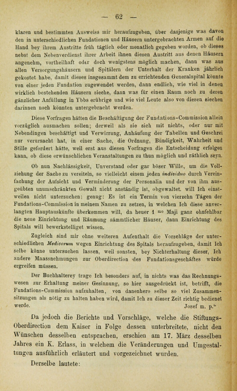 klaren und bestimmten Ausweiss mir heraufzugeben, über dasjenige was davon den in unterschiedlichen Fundationen und Häusern untergebrachten Armen auf die Hand bey ihrem Austritte früh täglich oder inonatlioh gegeben worden, ob dieses nebst dem Nebenverdienst ihrer Arbeit ihnen diesen Austritt aus denen Häusern angenehm, vortheilhaft oder doch wenigstens möglieh machen, dann was aus allen Versorgungshäusern und Spitälern der Unterhalt der Kranken jährlich gekostet habe, damit dieses insgesammt dem zu errichtenden Generalspital könnte von einer jeden Fundation zugewendet werden, dann endlich, wie viel in denen wirklich bestehenden Häusern sieche, dann was für einen Raum noch zu deren gänzlicher Anfüllung in Ybbs erübrige und wie viel Leute also von diesen 6iechen darinnen noeh könnten untergebracht werden. Diese Vorfragen hätten die Beschäftigung der Fundations-Coinmission allein vorzüglich ausmachen sollen; derweil als sie sich mit nichts, oder nur mit Nebendingen beschäftigt und Verwirrung, Anhäufung der Tabellen und Geschrei nur verursacht hat, in einer Sache, die Ordnung, Bündigkeit, Wahrheit und Stille gefordert hätte, weil erst aus diesen Vorfragen die Entscheidung erfolgen kann, ob diese erwünschlichen Veranstaltungen zu thun möglich und räthlich seyn. Ob nun Nachlässigkeit, Unverstand oder gar böser Wille, um die Voll- ziehung der Sache zu vereiteln, so vielleicht einem jeden individuo durch Verein- fachung der Aufsicht und Verminderung der Personalia und der von ihm aus- geübten unumschränkten Gewalt nicht anständig ist, obgewaltet, will Ich einst- weilen nicht untersuchen: genug: Es ist ein Termin von vierzehn Tagen der Fundations-Commission in meinem Namen zu setzen, in welchen Ich diese anver- langten Hauptauskünfte überkommen will, da heuer 1 mo Maji ganz ohnfehlbar die neue Einrichtung und Räumung sämmtlicher Häuser, dann Einrichtung des Spitals will bewerkstelliget wissen. Zugleich sind mir ohne weiteren Aufenthalt die Vorschläge der unter- schiedlichen Medicorum wegen Einrichtung des Spitals heraufzugeben, damit Ich selbe könne untersuchen lassen, weil sonsten, bey Nichterhaltung dieser, Ich andere Maassnehmungen zur Oberdirection des Fundationsgeschäftes würde ergreifen müssen. Der Buchhalterey trage Ich besonders auf, in nichts was das Rechnungs- wesen zur Erhaltung meiner Gesinnung, so hier ausgedrückt ist, betrifft, die Fundations-Commission aufzuhalten, von danenhero selbe so viel Zusammen- sitzungen als nötig zu halten haben wird, damit Ich zu dieser Zeit richtig bedienet werde. Josef m. p. Da jedoch die Berichte und Vorschläge, welche die Stiftungs- Oberdirection dem Kaiser iu Folge dessen unterbreitete, nicht den Wünschen desselben entsprachen, erschien am 17. März desselben Jahres ein K. Erlass, in welchem die Veränderungen und Umgestal- tungen ausführlich erläutert und vorgezeichnet wurden. Derselbe lautete: