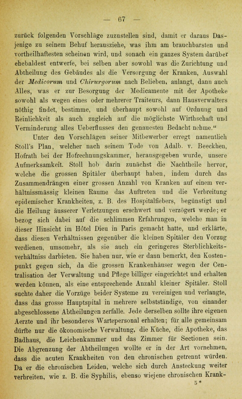 zurück folgenden Vorschläge zuzustellen sind, damit er daraus Das- jenige zu seinem Behuf herausziehe, was ihm am brauchbarsten und vorteilhaftesten scheinen wird, und sonach ein ganzes System darüber ehebaldest entwerfe, bei selben aber sowohl was die Zurichtung und Abtheilung des Gebäudes als die Versorgung der Kranken, Auswahl der Medicorum und Chirurgorum nach Belieben, anlangt, dann auch Alles, was er zur Besorgung der Medicamente mit der Apotheke sowohl als wegen eines oder mehrerer Traiteurs, dann Hausverwalters nöthig findet, bestimme, und überhaupt sowohl auf Ordnung und Reinlichkeit als auch zugleich auf die möglichste Wirthschaft und Verminderung alles Ueberflusses den genauesten Bedacht nehme. Unter den Vorschlägen seiner Mitbewerber erregt namentlich Stoll's Plan, welcher nach seinem Tode von Adalb. v. Beeckhen, Hofrath bei der Hofrechnungskammer, herausgegeben wurde, unsere Aufmerksamkeit. Stoll hob darin zunächst die Nachtheile hervor, welche die grossen Spitäler überhaupt haben, indem durch das Zusammendrängen einer grossen Anzahl von Kranken auf einem ver- hältnissmässig kleinen Räume das Auftreten und die Verbreitung epidemischer Krankheiten, z. B. des Hospitalfiebers, begünstigt und die Heilung äusserer Verletzungen erschwert und verzögert werde; er bezog sich dabei auf die schlimmen Erfahrungen, welche man in dieser Hinsicht im Hotel Dieu in Paris gemacht hatte, und erklärte, dass diesen Verhältnissen gegenüber die kleinen Spitäler den Vorzug verdienen, umsomehr, als sie auch ein geringeres Sterblichkeits- verhältniss darbieten. Sie haben nur, wie er dann bemerkt, den Kosten- punkt gegen sich, da die grossen Krankenhäuser wegen der Cen- tralisation der Verwaltung und Pflege billiger eingerichtet und erhalten werden können, als eine entsprechende Anzahl kleiner Spitäler. Stoll suchte daher die Vorzüge beider Systeme zu vereinigen und verlangte, dass das grosse Hauptspital in mehrere selbstständige, von einander abgeschlossene AbtheiluDgen zerfalle. Jede derselben sollte ihre eigenen Aerzte und ihr besonderes Wartepersonal erhalten; für alle gemeinsam dürfte nur die ökonomische Verwaltung, die Küche, die Apotheke, das Badhaus, die Leichenkammer und das Zimmer für Sectionen sein. Die Abgrenzung der Abtheilungen wollte er in der Art vornehmen, dass die acuten Krankheiten von den chronischen getrennt würden. Da er die chronischen Leiden, welche sich durch Ansteckung weiter verbreiten, wie z. B. die Syphilis, ebenso wiejene chronischen Krank-