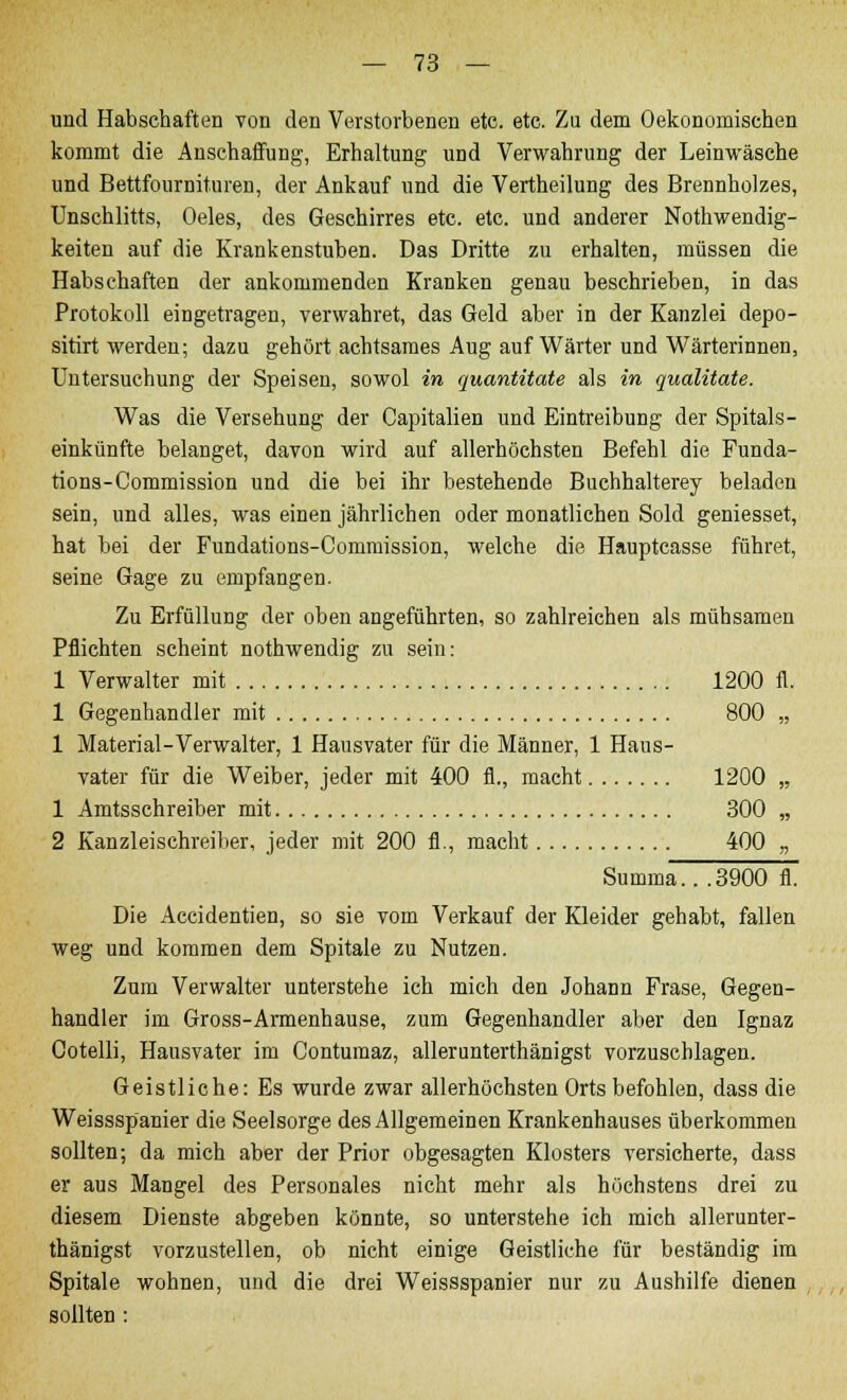 und Habschaften von den Verstorbenen etc. etc. Zu dem Oekonomischen kommt die Anschaffung, Erhaltung und Verwahrung der Leinwäsche und Bettfournituren, der Ankauf und die Vertheilung des Brennholzes, Unschlitts, Oeles, des Geschirres etc. etc. und anderer Nothwendig- keiten auf die Krankenstuben. Das Dritte zu erhalten, müssen die Habschaften der ankommenden Kranken genau beschrieben, in das Protokoll eingetragen, verwahret, das Geld aber in der Kanzlei depo- sitirt werden; dazu gehört achtsames Aug auf Wärter und Wärterinnen, Untersuchung der Speisen, sowol in quantitate als in qualitate. Was die Versehung der Capitalien und Eintreibung der Spitals- einkünfte belanget, davon wird auf allerhöchsten Befehl die Funda- tions-Commission und die bei ihr bestehende Buchhalterey beladen sein, und alles, was einen jährlichen oder monatlichen Sold geniesset, hat bei der Fundations-Commission, welche die Hauptcasse führet, seine Gage zu empfangen. Zu Erfüllung der oben angeführten, so zahlreichen als mühsamen Pflichten scheint nothwendig zu sein: 1 Verwalter mit 1200 fl. 1 Gegenhandler mit 800 „ 1 Material-Verwalter, 1 Hausvater für die Männer, 1 Haus- vater für die Weiber, jeder mit 400 fl., macht 1200 „ 1 Amtsschreiber mit 300 „ 2 Kanzleischreiber, jeder mit 200 fl., macht 400 „ Summa.. .3900 fl. Die Accidentien, so sie vom Verkauf der Kleider gehabt, fallen weg und kommen dem Spitale zu Nutzen. Zum Verwalter unterstehe ich mich den Johann Fräse, Gegen- handler im Gross-Armenhause, zum Gegenhandler aber den Ignaz Cotelli, Hausvater im Contumaz, allerunterthänigst vorzuschlagen. Geistliche: Es wurde zwar allerhöchsten Orts befohlen, dass die Weissspanier die Seelsorge des Allgemeinen Krankenhauses überkommen sollten; da mich aber der Prior obgesagten Klosters versicherte, dass er aus Mangel des Personales nicht mehr als höchstens drei zu diesem Dienste abgeben könnte, so unterstehe ich mich allerunter- thänigst vorzustellen, ob nicht einige Geistliche für beständig im Spitale wohnen, und die drei Weissspanier nur zu Aushilfe dienen sollten :