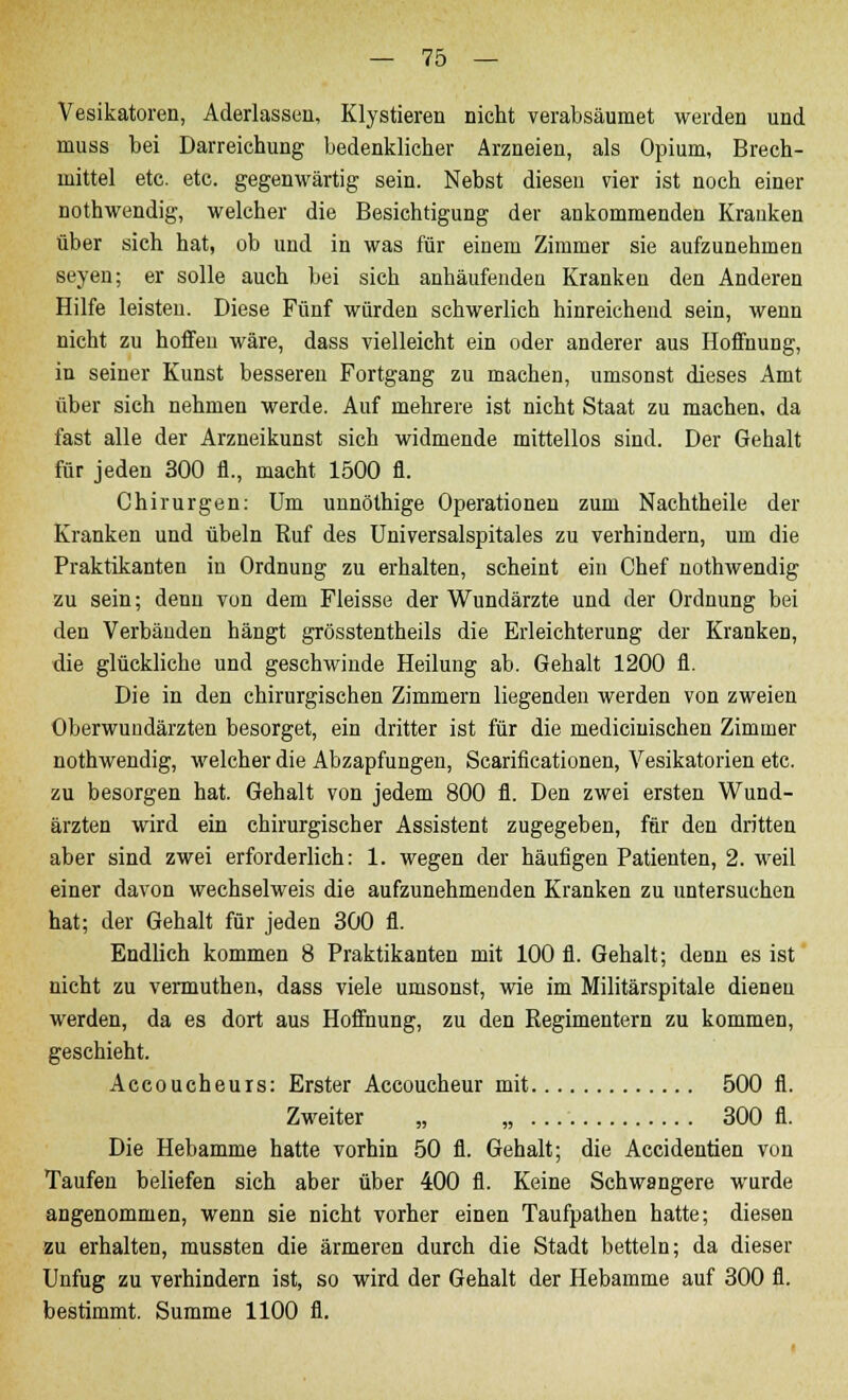 Vesikatoren, Aderlassen, Klystieren nicht verabsäumet werden und muss bei Darreichung bedenklicher Arzneien, als Opium, Brech- mittel etc. etc. gegenwärtig sein. Nebst diesen vier ist noch einer nothwendig, welcher die Besichtigung der ankommenden Krauken über sich hat, ob und in was für einem Zimmer sie aufzunehmen seyen; er solle auch bei sich anhäufenden Kranken den Anderen Hilfe leisten. Diese Fünf würden schwerlich hinreichend sein, wenn nicht zu hoffen wäre, dass vielleicht ein oder anderer aus Hoffnung, in seiner Kunst besseren Fortgang zu machen, umsonst dieses Amt über sich nehmen werde. Auf mehrere ist nicht Staat zu machen, da fast alle der Arzneikunst sich widmende mittellos sind. Der Gehalt für jeden 300 fl., macht 1500 fl. Chirurgen: Um unnöthige Operationen zum Nachtheile der Kranken und übeln Ruf des Universalspitales zu verhindern, um die Praktikanten in Ordnung zu erhalten, scheint ein Chef nothwendig zu sein; denn von dem Fleisse der Wundärzte und der Ordnung bei den Verbänden hängt grösstentheils die Erleichterung der Kranken, die glückliche und geschwinde Heilung ab. Gehalt 1200 fl. Die in den chirurgischen Zimmern liegenden werden von zweien Oberwundärzten besorget, ein dritter ist für die medicinischen Zimmer nothwendig, welcher die Abzapfungen, Scarificationen, Vesikatorien etc. zu besorgen hat. Gehalt von jedem 800 fl. Den zwei ersten Wund- ärzten wird ein chirurgischer Assistent zugegeben, für den dritten aber sind zwei erforderlich: 1. wegen der häufigen Patienten, 2. weil einer davon wechselweis die aufzunehmenden Kranken zu untersuchen hat; der Gehalt für jeden 300 fl. Endlich kommen 8 Praktikanten mit 100 fl. Gehalt; denn es ist nicht zu vermuthen, dass viele umsonst, wie im Militärspitale dienen werden, da es dort aus Hoffnung, zu den Regimentern zu kommen, geschieht. Accoucheurs: Erster Accoucheur mit 500 fl. Zweiter „ „ 300 fl. Die Hebamme hatte vorhin 50 fl. Gehalt; die Accidentien von Taufen beliefen sich aber über 400 fl. Keine Schwangere wurde angenommen, wenn sie nicht vorher einen Taufpathen hatte; diesen zu erhalten, mussten die ärmeren durch die Stadt betteln; da dieser Unfug zu verhindern ist, so wird der Gehalt der Hebamme auf 300 fl. bestimmt. Summe 1100 fl.