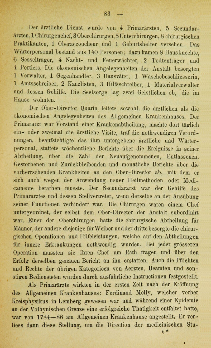 Der ärztliche Dienst wurde von 4 Primarärzten, 5 Secundar- ärzten, 1 Chirurgenchef, 3 Oberchirurgen, 5 Unterchirurgen, 8 chirurgischen Praktikanten, 1 Oberaccoucheur und 1 Geburtshelfer versehen. Das Wärterpersonal bestand aus 140 Personen; dazukamen 8 Hausknechte, '6 Sesselträger, 4 Nacht- und Feuerwächter, 2 Todtenträger und 4 Portiers. Die ökonomischen Angelegenheiten der Anstalt besorgten 1 Verwalter, 1 Gegenhandle.-, 3 Hausväter, 1 Wäschebeschliesserin, 1 Amtsschreiber, 2 Kanzlisten, 3 Hilfsschreiber, 1 Materialverwalter und dessen Gehilfe. Die Seelsorge lag zwei Geistlichen ob, die im Hause wohnten. Der Ober-Director Quarin leitete sowohl die ärztlichen als die ökonomischen Angelegenheiten des Allgemeinen Krankenhauses. Der Primararzt war Vorstand einer Krankenabtheilung, machte dort täglich ein- oder zweimal die ärztliche Visite, traf die nothwendigen Verord- nungen, beaufsichtigte das ihm untergebene ärztliche und Wärter- personal, stattete wöchentliche Berichte über die Ereignisse in seiner Abtheilung, über die Zahl der Neuaufgenommenen, Entlassenen, Gestorbenen und Zurückbleibenden und monatliche Berichte über die vorherrschenden Krankheiten an den Ober-Director ab, mit dem er sich auch wegen der Anwendung neuer Heilmethoden oder Medi- camente berathen musste. Der Secundararzt war der Gehilfe des Primararztes und dessen Stellvertreter, wenn derselbe an der Ausübung seiner Functionen verhindert war. Die Chirurgen waren einem Chef untergeordnet, der selbst dem Ober-Director der Anstalt subordinirt war. Einer der Oberchirurgeu hatte die chirurgische Abtheilung für Männer, der andere diejenige für Weiber und der dritte besorgte die chirur- gischen Operationen und Hilfeleistungen, welche auf den Abtheilungen für innere Erkrankungen nothwendig wurden. Bei jeder grösseren Operation mussten sie ihren Chef um Rath fragen und über den Erfolg derselben genauen Bericht an ihn erstatten. Auch die Pflichten und Rechte der übrigen Kategorieen von Aerzten, Beamten und son- stigen Bediensteten wurden durch ausführliche Instructionen festgestellt. Als Primarärzte wirkten in der ersten Zeit nach der Eröffnung des Allgemeinen Krankenhauses: Ferdinand Melly, welcher vorher Kreisphysikus in Lemberg gewesen war und während einer Epidemie an der Volhynischen Grenze eine erfolgreiche Thätigkeit entfaltet hatte, war von 1784—86 am Allgemeinen Krankenhause angestellt. Er ver- Hess dann diese Stellung, um die Direction der medicinischen Stu- 6*