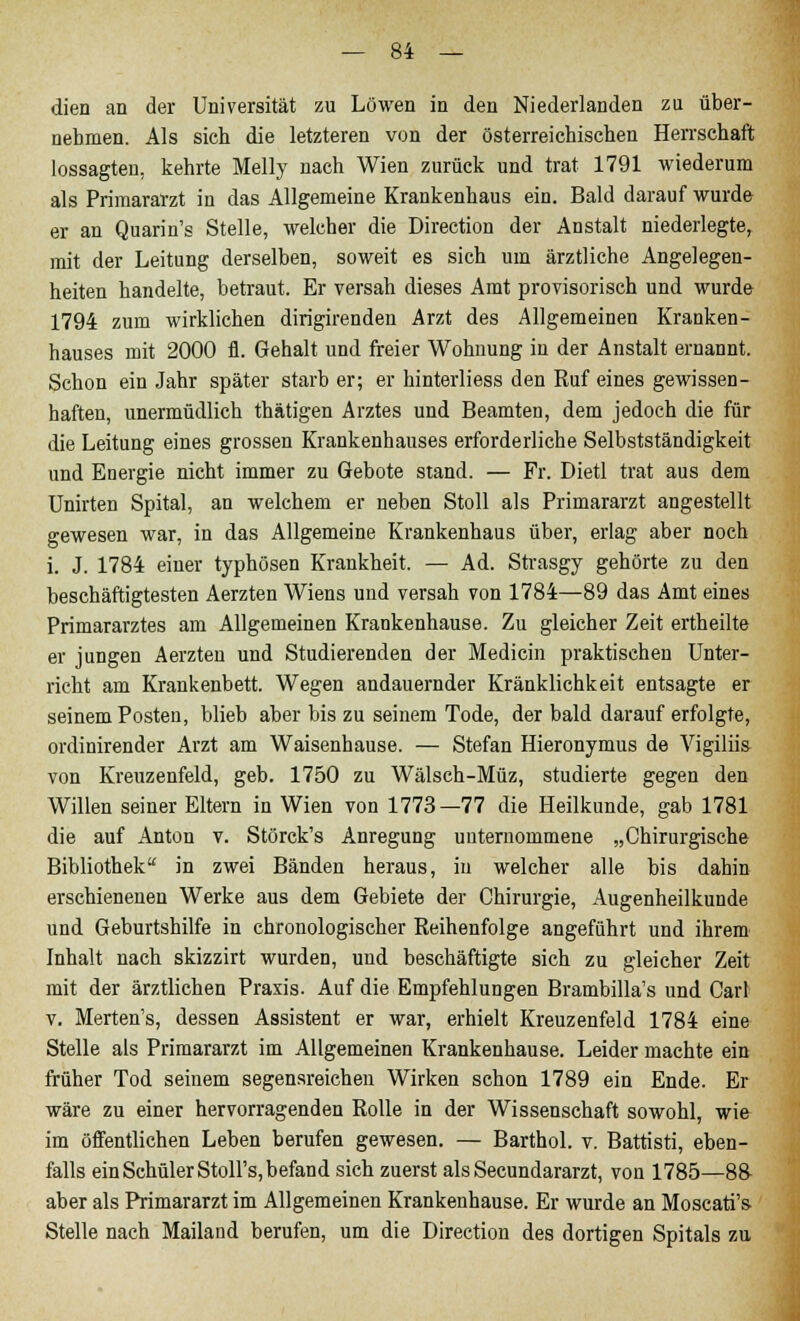 — »4 — dien an der Universität zu Löwen in den Niederlanden zu über- nehmen. Als sich die letzteren von der österreichischen Herrschaft lossagten, kehrte Melly nach Wien zurück und trat 1791 wiederum als Primararzt in das Allgemeine Krankenhaus ein. Bald darauf wurde er an Quarin's Stelle, welcher die Direction der Anstalt niederlegte, mit der Leitung derselben, soweit es sich um ärztliche Angelegen- heiten handelte, betraut. Er versah dieses Amt provisorisch und wurde 1794 zum wirklichen dirigirenden Arzt des Allgemeinen Kranken- hauses mit 2000 fl. Gehalt und freier Wohnung in der Anstalt ernannt. Schon ein Jahr später starb er; er hinterliess den Ruf eines gewissen- haften, unermüdlich thätigen Arztes und Beamten, dem jedoch die für die Leitung eines grossen Krankenhauses erforderliche Selbstständigkeit und Energie nicht immer zu Gebote stand. — Fr. Dietl trat aus dem Unirten Spital, an welchem er neben Stoll als Primararzt angestellt gewesen war, in das Allgemeine Krankenhaus über, erlag aber noch i. J. 1784 einer typhösen Krankheit. — Ad. Strasgy gehörte zu den beschäftigtesten Aerzten Wiens und versah von 1784—89 das Amt eines Primararztes am Allgemeinen Krankenhause. Zu gleicher Zeit ertheilte er jungen Aerzten und Studierenden der Medicin praktischen Unter- richt am Krankenbett. Wegen andauernder Kränklichkeit entsagte er seinem Posten, blieb aber bis zu seinem Tode, der bald darauf erfolgte, ordinirender Arzt am Waisenhause. — Stefan Hieronymus de Vigiliis von Kreuzenfeld, geb. 1750 zu Wälsch-Müz, studierte gegen den Willen seiner Eltern in Wien von 1773—77 die Heilkunde, gab 1781 die auf Anton v. Störck's Anregung unternommene „Chirurgische Bibliothek in zwei Bänden heraus, in welcher alle bis dahin erschienenen Werke aus dem Gebiete der Chirurgie, Augenheilkunde und Geburtshilfe in chronologischer Reihenfolge angeführt und ihrem Inhalt nach skizzirt wurden, uud beschäftigte sich zu gleicher Zeit mit der ärztlichen Praxis. Auf die Empfehlungen Brambilla's und Carl v. Merten's, dessen Assistent er war, erhielt Kreuzenfeld 1784 eine Stelle als Primararzt im Allgemeinen Krankenhause. Leider machte ein früher Tod seinem segensreichen Wirken schon 1789 ein Ende. Er wäre zu einer hervorragenden Rolle in der Wissenschaft sowohl, wie im öffentlichen Leben berufen gewesen. — Barthol. v. Battisti, eben- falls ein Schüler Stoll's, befand sich zuerst als Secundararzt, von 1785—8& aber als Primararzt im Allgemeinen Krankenhause. Er wurde an Moscati's Stelle nach Mailand berufen, um die Direction des dortigen Spitals zu