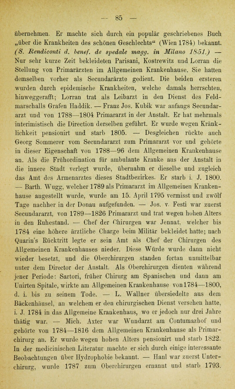 übernehmen. Er machte sich durch ein populär geschriebenes Buch „über die Krankheiten des schönen Geschlechts (Wien 1784) bekannt. (S. Rendiconti d. benef. de spedale magg. in Müano 1851.) — Nur sehr kurze Zeit bekleideten Parisani, Kostrewitz uud Lorran die Stellung von Primarärzten im Allgemeinen Krankenhause. Sie hatten demselben vorher als Secuudarärzte gedient. Die beiden ersteren wurden durch epidemische Krankheiten, welche damals herrschten, hinweggerafft; Lorran trat als Leibarzt in den Dienst des Feld- marschalls Grafen Haddik. — Franz Jos. Kubik war anfangs Secundar- arzt und von 1788—1804 Primararzt in der Anstalt. Er hat mehrmals interimistisch die Direction derselben geführt. Er wurde wegen Kränk- lichkeit pensionirt und starb 1805. — Desgleichen rückte auch Georg Sommerer vom Secundararzt zum Primararzt vor und gehörte in dieser Eigenschaft von 1788—96 dem Allgemeinen Krankenhause an. Als die Frühordination für ambulante Kranke aus der Anstalt in die innere Stadt verlegt wurde, übernahm er dieselbe und zugleich das Amt des Armenarztes dieses Stadtbezirkes. Er starb i. J. 1800. — Barth. Wugg, welcher 1789 als Primararzt im Allgemeinen Kranken- hause angestellt wurde, wurde am 15. April 1795 vermisst und zwölf Tage nachher in der Donau aufgefunden. — Jos. v. Festi war zuerst Secundararzt, von 1789—1826 Primararzt und trat wegen hohen Alters in den Ruhestand. — Chef der Chirurgen war Jennat, welcher bis 1784 eine höhere ärztliche Charge beim Militär bekleidet hatte; nach Quarin's Rücktritt legte er sein Amt als Chef der Chirurgen des Allgemeinen Krankenhauses nieder. Diese Würde wurde dann nicht wieder besetzt, und die Oberchirurgen standen fortan unmittelbar unter dem Director der Anstalt. Als Oberchirurgen dienten während jener Periode: Sartori, früher Chirurg am Spanischen und dann am Unirten Spitale, wirkte am Allgemeinen Krankenhause von 1784—1800, d. i. bis zu seinem Tode. — L. Wallner übersiedelte aus dem Bäckenhäusel, an welchem er den chirurgischen Dienst versehen hatte, i. J. 1784 in das Allgemeine Krankenhaus, wo er jedoch nur drei Jahre thätig war. — Mich. Axter war Wundarzt am Contumazhof und gehörte von 1784—1816 dem Allgemeinen Krankenhause als Primär - chirurg an. Er wurde wegen hohen Alters pensionirt und starb 1822. In der medicinischen Literatur machte er sich durch einige interessante Beobachtungen über Hydrophobie bekannt. — Hanl war zuerst Unter- chirurg, wurde 1787 zum Oberchirurgen ernannt und starb 1793.