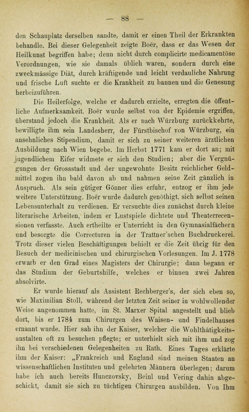 den Schauplatz derselben sandte, damit er einen Theil der Erkrankten behandle. Bei dieser Gelegenheit zeigte Boer, dass er das Wesen der Heilkunst begriffen habe; denn nicht durch complicirte medicamentöse Verordnungen, wie sie damals üblich waren, sondern durch eine zweckmässige Diät, durch kräftigende und leicht verdauliche Nahrung und frische Luft suchte er die Krankheit zu bannen und die Genesung herbeizuführen. Die Heilerfolge, welche er dadurch erzielte, erregten die öffent- liche Aufmerksamkeit. Boer wurde selbst von der Epidemie ergriffen, überstand jedoch die Krankheit. Als er nach Würzburg zurückkehrte, bewilligte ihm sein Landesherr, der Fürstbischof von Würzburg, ein ansehnliches Stipendium, damit er sich zu seiner weiteren ärztlichen Ausbildung nach Wien begebe. Im Herbst 1771 kam er dort an; mit jugendlichem Eifer widmete er sich den Studien; aber die Vergnü- gungen der Grossstadt und der ungewohnte Besitz reichlicher Geld- mittel zogen ihn bald davon ab und nahmen seine Zeit gänzlich in Anspruch. Als sein gütiger Gönner dies erfuhr, entzog er ihm jede weitere Unterstützung. Boer wurde dadurch genöthigt, sich selbst seinen Lebensunterhalt zu verdienen. Er versuchte dies zunächst durch kleine literarische Arbeiten, indem er Lustspiele dichtete und Theaterrecen- sionen verfasste. Auch ertheilte er Unterricht in den Gymnasialfächern und besorgte die Correcturen in der Trattner'schen Buchdruckerei. Trotz dieser vielen Beschäftigungen behielt er die Zeit übrig für den Besuch der medicinischen und chirurgischen Vorlesungen. Im J. 1778 erwarb er den Grad eines Magisters der Chirurgie; dann begann er das Studium der Geburtshilfe, welches er binnen zwei Jahren absolvirte. Er wurde hierauf als Assistent Eechberger's, der sich eben so, wie Maximilian Stoll, während der letzten Zeit seiner in wohlwollender Weise angenommen hatte, im St. Marxer Spital angestellt und blieb dort, bis er 1784 zum Chirurgen des Waisen- und Findelhauses ernannt wurde. Hier sah ihn der Kaiser, welcher die Wohlthätigkeits- anstalten oft zu besuchen pflegte; er unterhielt sich mit ihm und zog ihn bei verschiedenen Gelegenheiten zu Kath. Eines Tages erklärte ihm der Kaiser: „Frankreich und England sind meinen Staaten an wissenschaftlichen Instituten und gelehrten Männern überlegen; darum habe ich auch bereits Hunczovsky, Beinl und Vering dahin abge- schickt, damit sie sich zu tüchtigen Chirurgen ausbilden. Von Ihm