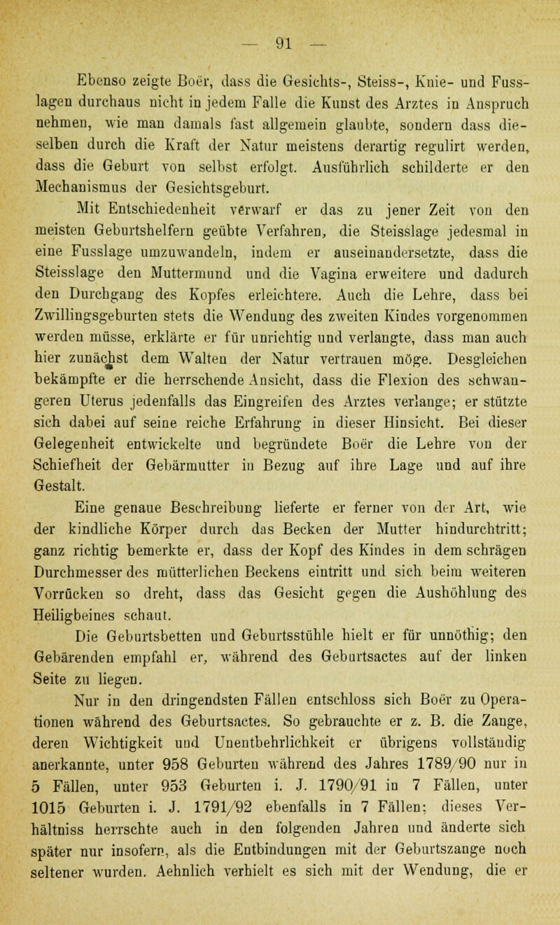 Ebenso zeigte Boer, dass die Gesichts-, Steiss-, Knie- und Fuss- lagen durchaus nicht in jedem Falle die Kunst des Arztes in Anspruch nehmen, wie man damals fast allgemein glaubte, sondern dass die- selben durch die Kraft der Natur meistens derartig regulirt werden, dass die Geburt von selbst erfolgt. Ausführlich schilderte er den Mechanismus der Gesichtsgeburt. Mit Entschiedenheit verwarf er das zu jener Zeit von den meisten Geburtshelfern geübte Verfahren, die Steisslage jedesmal in eine Fusslage umzuwandeln, indem er auseinandersetzte, dass die Steisslage den Muttermund und die Vagina erweitere und dadurch den Durchgang des Kopfes erleichtere. Auch die Lehre, dass bei Zwilliugsgeburten stets die Wendung des zweiten Kindes vorgenommen werden müsse, erklärte er für unrichtig und verlangte, dass man auch hier zunächst dem Walten der Natur vertrauen möge. Desgleichen bekämpfte er die herrschende Ansicht, dass die Flexion des schwan- geren Uterus jedenfalls das Eingreifen des Arztes verlange; er stützte sich dabei auf seine reiche Erfahrung in dieser Hinsicht. Bei dieser Gelegenheit entwickelte und begründete Boer die Lehre von der Schiefheit der Gebärmutter in Bezug auf ihre Lage und auf ihre Gestalt. Eine genaue Beschreibung lieferte er ferner von der Art, wie der kindliche Körper durch das Becken der Mutter hindurchtritt; ganz richtig bemerkte er, dass der Kopf des Kindes in dem schrägen Durchmesser des mütterlichen Beckens eintritt und sich beim weiteren Vorrücken so dreht, dass das Gesicht gegen die Aushöhlung des Heiligbeines schaut. Die Geburtsbetten und Geburtsstühle hielt er für unnöthig; den Gebärenden empfahl er, während des Geburtsactes auf der linken Seite zu liegen. Nur in den dringendsten Fällen entschloss sich Boer zu Opera- tionen während des Geburtsactes. So gebrauchte er z. B. die Zange, deren Wichtigkeit und Unentbehrlichkeit er übrigens vollständig anerkannte, unter 958 Geburten während des Jahres 1789/90 nur in 5 Fällen, unter 953 Geburten i. J. 1790/91 in 7 Fällen, unter 1015 Geburten i. J. 1791/92 ebenfalls in 7 Fällen; dieses Ver- hältniss herrschte auch in den folgenden Jahren und änderte sich später nur insofern, als die Entbindungen mit der Geburtszange noch seltener wurden. Aehnlich verhielt es sich mit der Wendung, die er