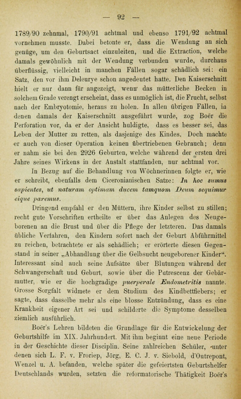 1789/90 zehnmal, 1790/91 achtmal und ebenso 1791/92 achtmal vornehmen musste. Dabei betonte er, dass die Wendung an sich genüge, um den Geburtsact einzuleiten, und die Extraction, welche damals gewöhnlich mit der Wendung verbunden wurde, durchaus überflüssig, vielleicht in manchen Fällen sogar schädlich sei: ein Satz, den vor ihm Deleurye schon angedeutet hatte. Den Kaiserschnitt hielt er nur dann für angezeigt, wenn- das mütterliche Becken in solchem Grade verengt erscheint, dass es unmöglich ist, die Frucht, selbst nach der Embryotomie, heraus zu holen. In allen übrigen Fällen, in denen damals der Kaiserschnitt ausgeführt wurde, zog Boer die Perforation vor, da er der Ansicht huldigte, dass es besser sei, das Leben der Mutter zu retten, als dasjenige des Kindes. Doch machte er auch von dieser Operation keinen übertriebenen Gebrauch; denn er nahm sie bei den 2926 Geburten, welche während der ersten drei Jahre seines Wirkens in der Anstalt stattfanden, nur achtmal vor. In Bezug auf die Behandlung von Wöchnerinnen folgte er, wie er schreibt, ebenfalls dem Ciceronianischen Satze: In hoc sumua sapientes, ut naturam Optimum ducem tamquam Deum sequimur eique paremus. Dringend empfahl er den Müttern, ihre Kinder selbst zu stillen; recht gute Vorschriften ertheilte er über das Anlegen des Neuge- borenen an die Brust und über die Pflege der letzteren. Das damals übliche Veriahren, den Kindern sofort nach der Geburt Abführmittel zu reichen, betrachtete er als schädlich; er erörterte diesen Gegen- stand in seiner „Abhandlung über die Gelbsucht neugeborener Kinder. Interessant sind auch seine Aufsätze über Blutungen während der Schwangerschaft und Geburt, sowie über die Putrescenz der Gebär- mutter, wie er die hochgradige puerperale Endometritis uannte. Grosse Sorgfalt widmete er dem Studium des Kindbettfiebers; er sagte, dass dasselbe mehr als eine blosse Entzündung, dass es eine Krankheit eigener Art sei und schilderte die Symptome desselben ziemlich ausführlich. Boer's Lehren bildeten die Grundlage für die Entwickelung der Geburtshilfe im XIX. Jahrhundert. Mit ihm beginnt eine neue Periode in der Geschichte dieser Disciplin. Seine zahlreichen Schüler, «unter denen sich L. F. v. Froriep, Jörg, E. C. J. v. Siebold, d'Outrepont, Wenzel u. A. befanden, welche später die gefeiertsten Geburtshelfer Deutschlands wurden, setzten die reformatorische Thätigkeit Boer's