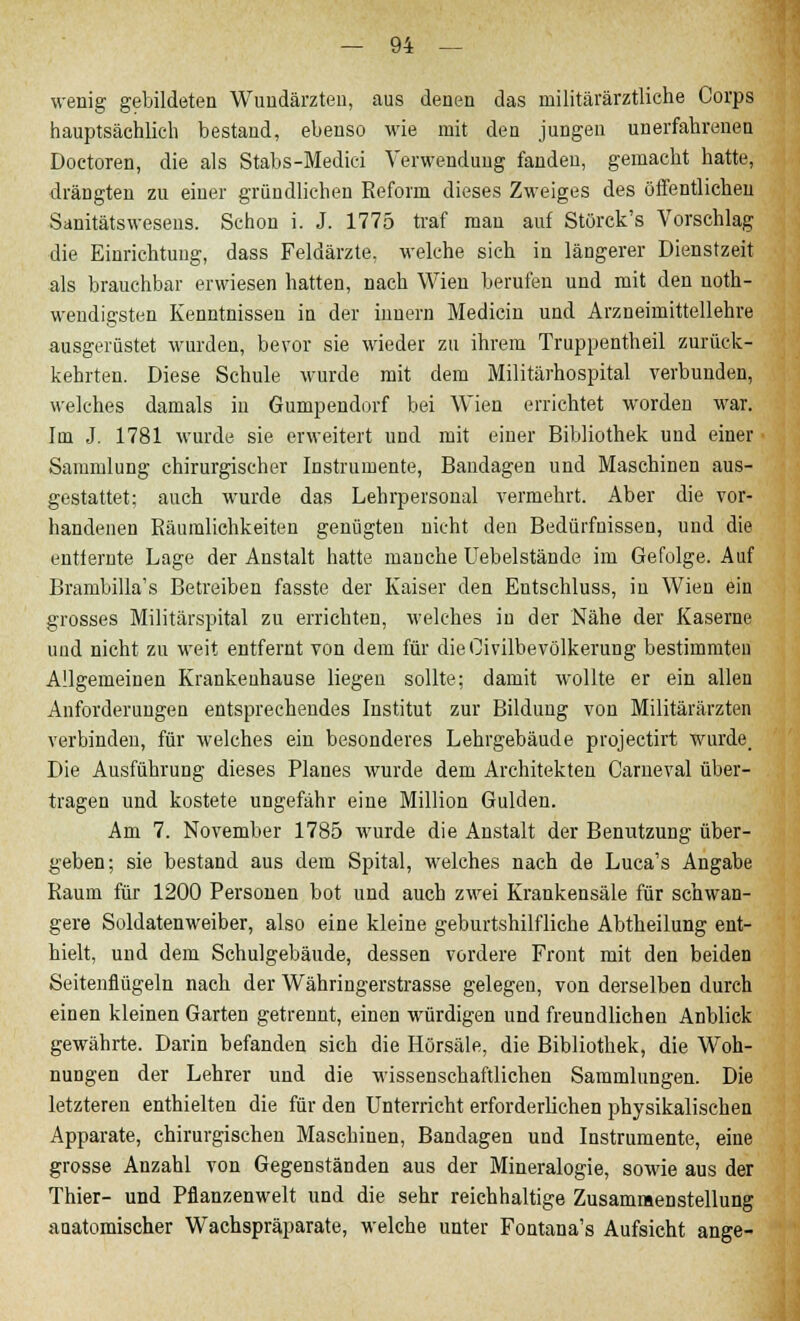 wenig gebildeten Wundärzten, aus denen das militärärztliehe Corps hauptsächlich bestand, ebenso wie mit den jungen unerfahrenen Doctoren, die als Stabs-Medici Verwendung fanden, gemacht hatte, drängten zu einer gründlichen Reform dieses Zweiges des öffentlichen Sanitätswesens. Schon i. J. 1775 traf man auf Störck's Vorschlag die Einrichtung, dass Feldärzte, welche sich in längerer Dienstzeit als brauchbar erwiesen hatten, nach Wien berufen und mit den noth- wendigsten Kenntnissen in der inuern Medicin und Arzneimittellehre ausgerüstet wurden, bevor sie wieder zu ihrem Truppentheil zurück- kehrten. Diese Schule wurde mit dem Militärhospital verbunden, welches damals in Gumpendorf bei Wien errichtet worden war. Im J. 1781 wurde sie erweitert und mit einer Bibliothek und einer Sammlung chirurgischer Instrumente, Bandagen und Maschinen aus- gestattet; auch wurde das Lehrpersonal vermehrt. Aber die vor- handenen Räumlichkeiten genügten nicht den Bedürfnissen, und die entfernte Lage der Anstalt hatte manche Uebelstände im Gefolge. Auf Brambilla's Betreiben fasste der Kaiser den Entschluss, in Wien ein grosses Militärspital zu errichten, welches in der Nähe der Kaserne und nicht zu weit entfernt von dem für dieOivilbevölkerung bestimmten Allgemeinen Krankenhause liegen sollte; damit wollte er ein allen Anforderungen entsprechendes Institut zur Bildung von Militärärzten verbinden, für welches ein besonderes Lehrgebäude projectirt wurde. Die Ausführung dieses Planes wurde dem Architekten Carneval über- tragen und kostete ungefähr eine Million Gulden. Am 7. November 1785 wurde die Anstalt der Benutzung über- geben; sie bestand aus dem Spital, welches nach de Luca's Angabe Raum für 1200 Personen bot und auch zwei Krankensäle für schwan- gere Soldatenweiber, also eine kleine geburtshilfliche Abtheilung ent- hielt, und dem Schulgebäude, dessen vordere Front mit den beiden Seitenflügeln nach der Währingerstrasse gelegen, von derselben durch einen kleinen Garten getrennt, einen würdigen und freundlichen Anblick gewährte. Darin befanden sich die Hörsäle, die Bibliothek, die Woh- nungen der Lehrer und die wissenschaftlichen Sammlungen. Die letzteren enthielten die für den Unterricht erforderlichen physikalischen Apparate, chirurgischen Maschinen, Bandagen und Instrumente, eine grosse Anzahl von Gegenständen aus der Mineralogie, sowie aus der Thier- und Pflanzenwelt und die sehr reichhaltige Zusammenstellung anatomischer Wachspräparate, welche unter Fontana's Aufsicht ange-