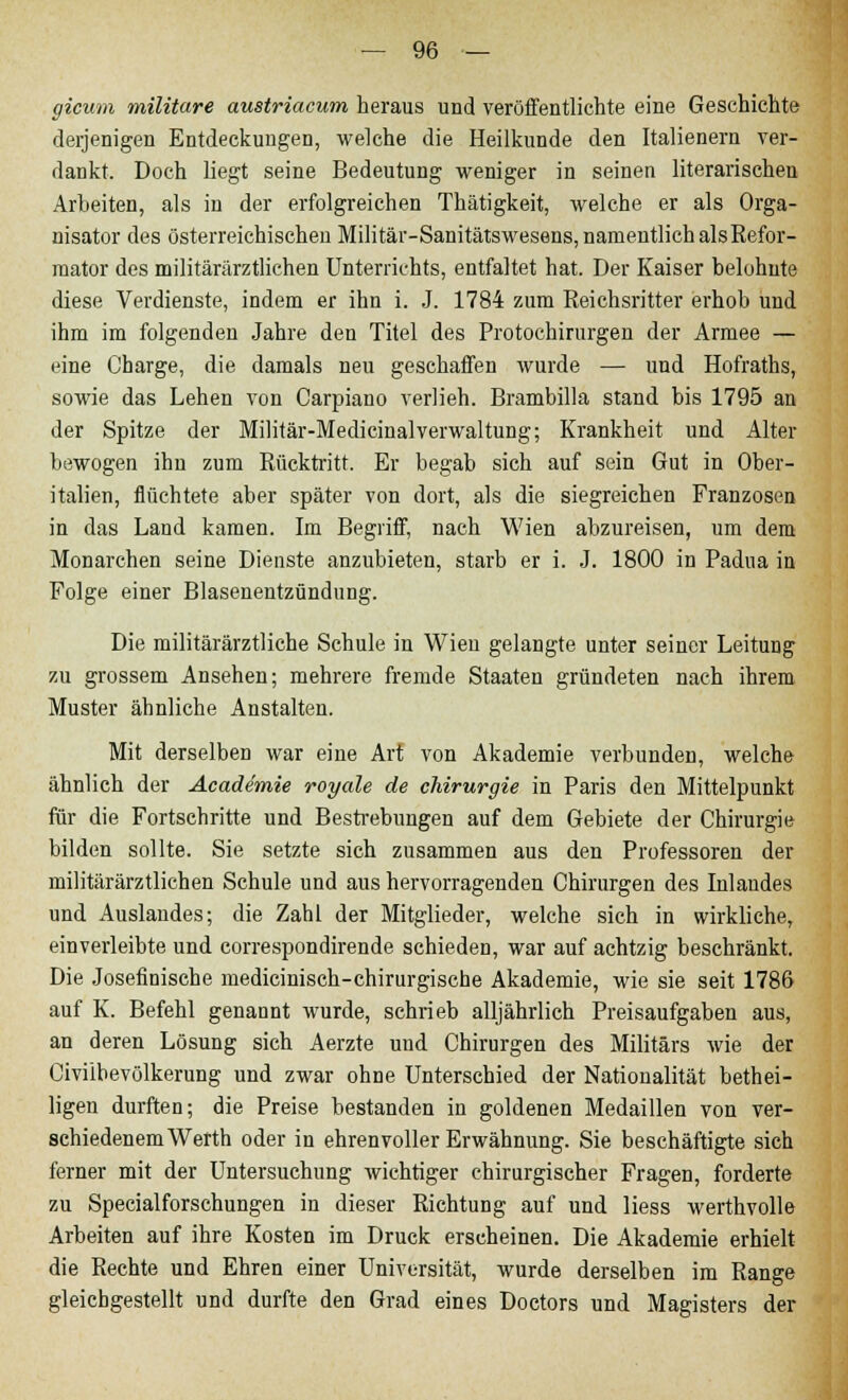 gicum militare austriacum heraus und veröffentlichte eine Geschichte derjenigen Entdeckungen, welche die Heilkunde den Italienern ver- dankt. Doch liegt seine Bedeutung weniger in seinen literarischen Arbeiten, als in der erfolgreichen Thätigkeit, welche er als Orga- nisator des österreichischen Militär-Sanitätswesens, namentlich alsRefor- raator des militärärztlichen Unterrichts, entfaltet hat. Der Kaiser belohnte diese Verdienste, indem er ihn i. J. 1784 zum Reichsritter erhob und ihm im folgenden Jahre den Titel des Protochirurgen der Armee — eine Charge, die damals neu geschaffen wurde — und Hofraths, sowie das Lehen von Carpiano verlieh. Brambilla stand bis 1795 an der Spitze der Militär-MedicinalVerwaltung; Krankheit und Alter bewogen ihn zum Rücktritt. Er begab sich auf sein Gut in Ober- italien, flüchtete aber später von dort, als die siegreichen Franzosen in das Land kamen. Im Begriff, nach Wien abzureisen, um dem Monarchen seine Dienste anzubieten, starb er i. J. 1800 in Padua in Folge einer Blasenentzündung. Die militärärztliche Schule in Wien gelangte unter seiner Leitung zu grossem Ansehen; mehrere fremde Staaten gründeten nach ihrem Muster ähnliche Anstalten. Mit derselben war eine Art von Akademie verbunden, welche ähnlich der Acadimie royale de Chirurgie in Paris den Mittelpunkt für die Fortsehritte und Bestrebungen auf dem Gebiete der Chirurgie bilden sollte. Sie setzte sich zusammen aus den Professoren der militärärztlichen Schule und aus hervorragenden Chirurgen des Inlandes und Auslandes; die Zahl der Mitglieder, welche sich in wirkliche, einverleibte und correspondirende schieden, war auf achtzig beschränkt. Die Josefinisehe medicinisch-chirurgische Akademie, wie sie seit 1786 auf K. Befehl genannt wurde, schrieb alljährlich Preisaufgaben aus, an deren Lösung sich Aerzte und Chirurgen des Militärs wie der Civübevölkerung und zwar ohne Unterschied der Nationalität bethei- ligen durften; die Preise bestanden in goldenen Medaillen von ver- schiedenem Werth oder in ehrenvoller Erwähnung. Sie beschäftigte sich ferner mit der Untersuchung wichtiger chirurgischer Fragen, forderte zu Specialforschungen in dieser Richtung auf und liess werthvolle Arbeiten auf ihre Kosten im Druck erseheinen. Die Akademie erhielt die Rechte und Ehren einer Universität, wurde derselben im Range gleichgestellt und durfte den Grad eines Doetors und Magisters der