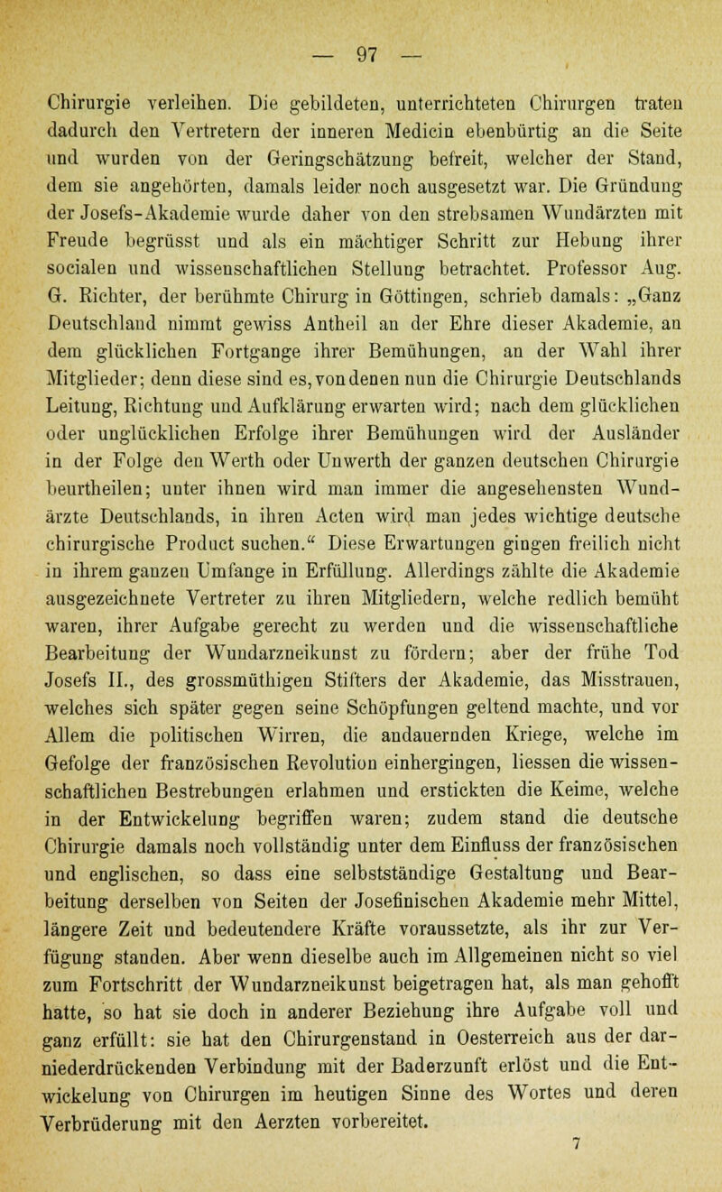 Chirurgie verleihen. Die gebildeten, unterrichteten Chirurgen traten dadurch den Vertretern der inneren Medicin ebenbürtig an die Seite und wurden von der Geringschätzung befreit, welcher der Stand, dem sie angehörten, damals leider noch ausgesetzt war. Die Gründung der Josefs- Akademie wurde daher von den strebsamen Wundärzten mit Freude begrüsst und als ein mächtiger Schritt zur Hebung ihrer socialen und wissenschaftlichen Stellung betrachtet. Professor Aug. G. Richter, der berühmte Chirurg in Göttiugen, schrieb damals: „Ganz Deutschland nimmt gewiss Antheil an der Ehre dieser Akademie, an dem glücklichen Fortgange ihrer Bemühungen, an der Wahl ihrer Mitglieder; denn diese sind es, vondenen nun die Chirurgie Deutschlands Leitung, Richtung uud Aufklärung erwarten wird; nach dem glücklichen oder unglücklichen Erfolge ihrer Bemühungen wird der Ausländer in der Folge den Werth oder Unwerth der ganzen deutschen Chirurgie beurtheilen; unter ihnen wird man immer die angesehensten Wund- ärzte Deutschlands, in ihren Acten wird man jedes wichtige deutsche chirurgische Product suchen. Diese Erwartungen gingen freilich nicht in ihrem ganzen Umfange in Erfüllung. Allerdings zählte die Akademie ausgezeichnete Vertreter zu ihren Mitgliedern, welche redlich bemüht waren, ihrer Aufgabe gerecht zu werden und die wissenschaftliche Bearbeitung der Wundarzneikunst zu fördern; aber der frühe Tod Josefs IL, des grossmüthigen Stifters der Akademie, das Misstrauen, welches sich später gegen seine Schöpfungen geltend machte, und vor Allem die politischen Wirren, die andauernden Kriege, welche im Gefolge der französischen Revolution einhergingen, liessen die wissen- schaftlichen Bestrebungen erlahmen und erstickten die Keime, welche in der Entwickelung begriffen waren; zudem stand die deutsche Chirurgie damals noch vollständig unter demEinfiuss der französischen und englischen, so dass eine selbstständige Gestaltung und Bear- beitung derselben von Seiten der Josefinischen Akademie mehr Mittel, längere Zeit und bedeutendere Kräfte voraussetzte, als ihr zur Ver- fügung standen. Aber wenn dieselbe auch im Allgemeinen nicht so viel zum Fortschritt der Wundarzneikunst beigetragen hat, als man gehofft hatte, so hat sie doch in anderer Beziehung ihre Aufgabe voll und ganz erfüllt: sie hat den Chirurgenstand in Oesterreich aus der dar- niederdrückenden Verbindung mit der Baderzunft erlöst und die Ent- wicklung von Chirurgen im heutigen Sinne des Wortes und deren Verbrüderung mit den Aerzten vorbereitet.