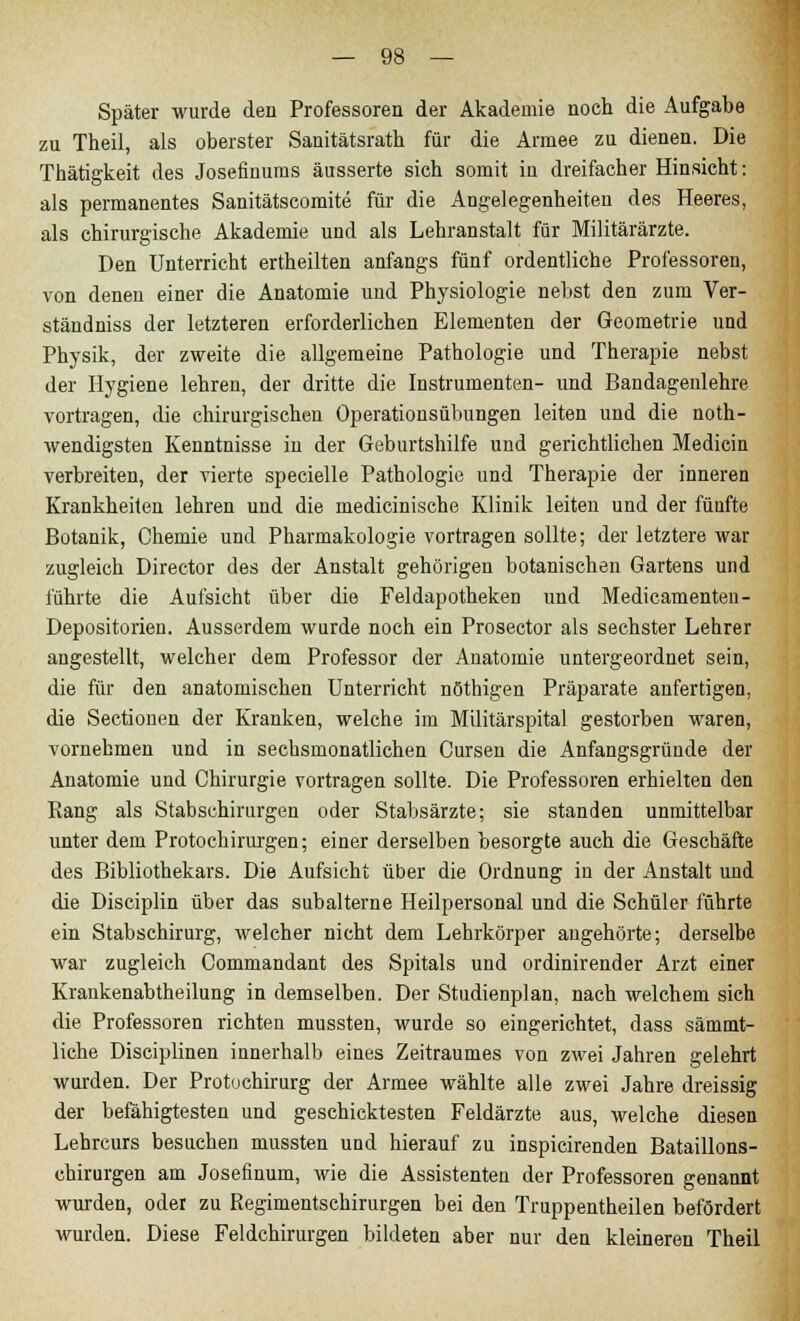 Später wurde den Professoren der Akademie noch die Aufgabe zu Theil, als oberster Sanitätsrath für die Armee zu dienen. Die Thätigkeit des Josefinums äusserte sich somit in dreifacher Hinsicht: als permanentes Sanitätscomite für die Angelegenheiten des Heeres, als chirurgische Akademie und als Lehranstalt für Militärärzte. Den Unterricht ertheilten anfangs fünf ordentliche Professoren, von denen einer die Anatomie und Physiologie nebst den zum Ver- ständniss der letzteren erforderlichen Elementen der Geometrie und Physik, der zweite die allgemeine Pathologie und Therapie nebst der Hygiene lehren, der dritte die Instrumenten- und Bandagenlehre vortragen, die chirurgischen Operationsübungen leiten und die not- wendigsten Kenntnisse in der Geburtshilfe und gerichtlichen Medicin verbreiten, der vierte specielle Pathologie und Therapie der inneren Krankheiten lehren und die medicinische Klinik leiten und der füufte Botanik, Chemie und Pharmakologie vortragen sollte; der letztere war zugleich Director des der Anstalt gehörigen botanischen Gartens und führte die Aufsicht über die Feldapotheken und Medicamenten- Depositorien. Ausserdem wurde noch ein Prosector als sechster Lehrer angestellt, welcher dem Professor der Anatomie untergeordnet sein, die für den anatomischen Unterricht nöthigen Präparate anfertigen, die Sectionen der Kranken, welche im Militärspital gestorben waren, vornehmen und in sechsmonatlichen Cursen die Anfangsgründe der Anatomie und Chirurgie vortragen sollte. Die Professoren erhielten den Rang als Stabschirurgen oder Stabsärzte; sie standen unmittelbar unter dem Protochirurgen; einer derselben besorgte auch die Geschäfte des Bibliothekars. Die Aufsicht über die Ordnung in der Anstalt und die Disciplin über das subalterne Heilpersonal und die Schüler führte ein Stabschirurg, welcher nicht dem Lehrkörper angehörte; derselbe war zugleich Commandant des Spitals und ordinirender Arzt einer Kraukenabtheilung in demselben. Der Studienplan, nach welchem sich die Professoren richten mussten, wurde so eingerichtet, dass sämmt- liche Disciplinen innerhalb eines Zeitraumes von zwei Jahren gelehrt wurden. Der Protuchirurg der Armee wählte alle zwei Jahre dreissig der befähigtesten und geschicktesten Feldärzte aus, welche diesen Lehrcurs besuchen mussten uud hierauf zu inspicirenden Bataillons- chirurgen am Josefinum, wie die Assistenten der Professoren genannt wurden, oder zu Regiments Chirurgen bei den Truppentheilen befördert wurden. Diese Feldchirurgen bildeten aber nur den kleineren Theil