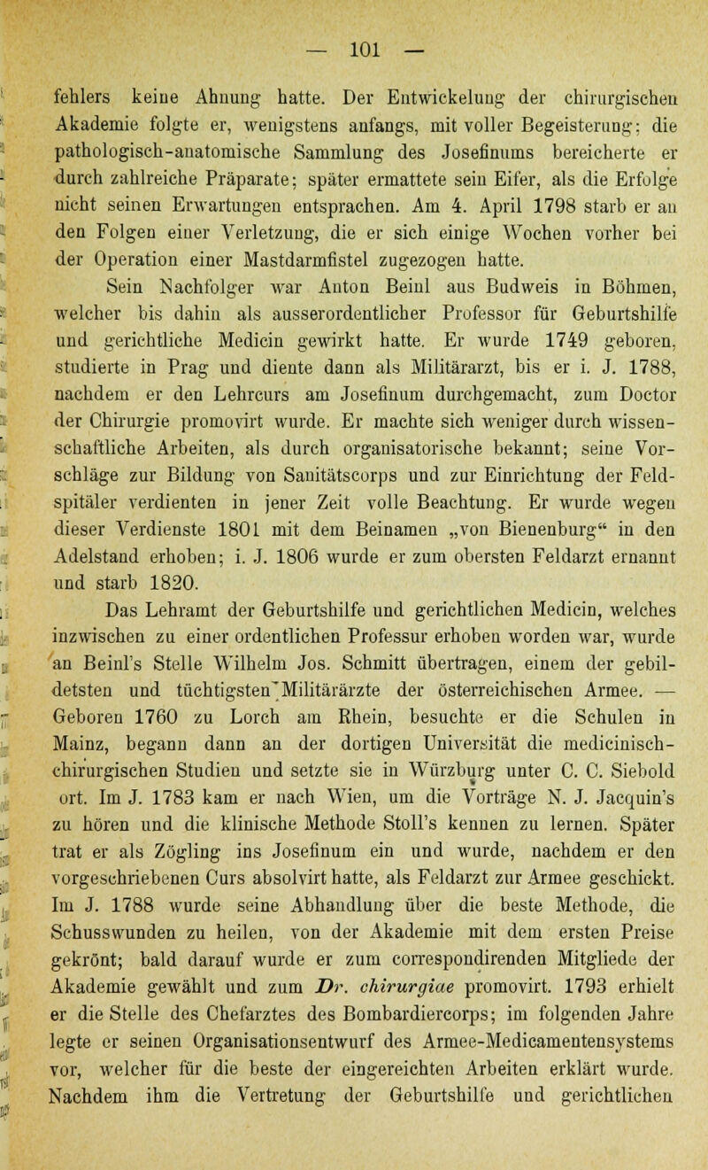 fehlers keine Ahnung hatte. Der Elitwickelung der chirurgischen Akademie folgte er, wenigstens anfangs, mit voller Begeisterung: die pathologisch-anatomische Sammlung des Josefinuuis bereicherte er durch zahlreiche Präparate; später ermattete sein Eifer, als die Erfolge nicht seinen Erwartungen entsprachen. Am 4. April 1798 starb er an den Folgen einer Verletzung, die er sich einige Wochen vorher bei der Operation einer Mastdarmfistel zugezogen hatte. Sein Nachfolger war Auton Beinl aus Budweis in Böhmen, welcher bis dahin als ausserordentlicher Professor für Geburtshilfe und gerichtliche Medicin gewirkt hatte. Er wurde 1749 geboren, studierte in Prag und diente dann als Militärarzt, bis er i. J. 1788, nachdem er den Lehrcurs am Josefinum durchgemacht, zum Doctor der Chirurgie promovirt wurde. Er machte sich weniger durch wissen- schaftliche Arbeiten, als durch organisatorische bekannt; seine Vor- schläge zur Bildung von Sanitätscorps und zur Einrichtung der Feld- spitäler verdienten in jener Zeit volle Beachtung. Er wurde wegen dieser Verdienste 1801 mit dem Beinamen „von Bienenburg in den Adelstand erhoben; i. J. 1806 wurde er zum obersten Feldarzt ernannt und starb 1820. Das Lehramt der Geburtshilfe und gerichtlichen Medicin, welches inzwischen zu einer ordentlichen Professur erhoben worden war, wurde an Beinl's Stelle Wilhelm Jos. Schmitt übertragen, einem der gebil- detsten und tüchtigsten'Militärärzte der österreichischen Armee. — Geboren 1760 zu Lorch am Rhein, besuchte er die Schulen in Mainz, begann dann an der dortigen Universität die medicinisch- chirurgischen Studien und setzte sie in Würzburg unter C. C. Siebold ort. Im J. 1783 kam er nach Wien, um die Vorträge N. J. Jacquin's zu hören und die klinische Methode Stoll's kennen zu lernen. Später trat er als Zögling ins Josefinum ein und wurde, nachdem er den vorgeschriebenen Curs absolvirt hatte, als Feldarzt zur Armee geschickt. Im J. 1788 wurde seine Abhandlung über die beste Methode, die Schusswunden zu heilen, von der Akademie mit dem ersten Preise gekrönt; bald darauf wurde er zum correspondirenden Mitgliede der Akademie gewählt und zum Dr. chirurgiae promovirt. 1793 erhielt er die Stelle des Chefarztes des Bombardiercorps; im folgenden Jahre legte er seinen Organisationsentwurf des Armee-Medicamentensystems vor, welcher für die beste der eingereichten Arbeiten erklärt wurde. Nachdem ihm die Vertretung der Geburtshilfe und gerichtlichen