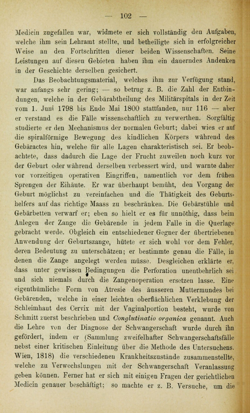 Medicin zugefallen war, widmete er sich vollständig den Aufgaben, welche ihm sein Lehramt stellte, und betheiligte sich in erfolgreicher Weise an den Fortschritten dieser beiden Wissenschaften. Seine Leistungen auf diesen Gebieten haben ihm ein dauerndes Andenken in der Geschichte derselben gesichert. Das Beobachtungsmaterial, welches ihm zur Verfügung stand, war anfangs sehr gering; — so betrug z. B. die Zahl der Entbin- dungen, welche in der Gebärabtheilung des Militärspitals in der Zeit vom 1. Juni 1798 bis Ende Mai 1800 stattfanden, nur 116 — aber er verstand es die Fälle wissenschaftlich zu verwerthen. Sorgfältig studierte er den Mechanismus der normalen Geburt; dabei wies er auf die spiralförmige Bewegung des kindlichen Körpers während des Gebäractes hin, welche für alle Lagen charakteristisch sei. Er beob- achtete, dass dadurch die Lage der Frucht zuweilen noch kurz vor der Geburt oder während derselben verbessert wird, und warnte daher vor vorzeitigen operativen Eingriffen, namentlich vor dem frühen Sprengen der Eihäute. Er war überhaupt bemüht, den Vorgang der Geburt möglichst zu vereinfachen und die Thätigkeit des Geburts- helfers auf das richtige Maass zu beschränken. Die Gebärstühle und Gebärbetten verwarf er; eben so hielt er es für unnöthig, dass beim Anlegen der Zange die Gebärende in jedem Falle in die Querlage gebracht werde. Obgleich ein entschiedener Gegner der übertriebenen Anwendung der Geburtszange, hütete er sich wohl vor dem Fehler, deren Bedeutung zu unterschätzen; er bestimmte genau die Fälle, in denen die Zange angelegt werden müsse. Desgleichen erklärte er, dass unter gewissen Bedingungen die Perforation unentbehrlich sei und sich niemals durch die Zangenoperation ersetzen lasse. Eine eigentümliche Form von Atresie des äusseren Muttermundes bei Gebärenden, welche in einer leichten oberflächlichen Verklebung der Schleimhaut des Cervix mit der Vaginalportion besteht, wurde von Schmitt zuerst beschrieben und Conglutinatio organica genannt. Auch die Lehre von der Diagnose der Schwangerschaft wurde durch ihn gefördert, indem er (Sammlung zweifelhafter Schwangerschaftsfälle nebst einer kritischen Einleitung über die Methode des üntersuchens. Wien, 1818) die verschiedeneu Krankheitszustände zusammenstellte, welche zu Verwechslungen mit der Schwangerschaft Veranlassung geben können. Ferner hat er sich mit einigen Fragen der gerichtlicheu Medicin genauer beschäftigt; so machte er z. B. Versuche, um die