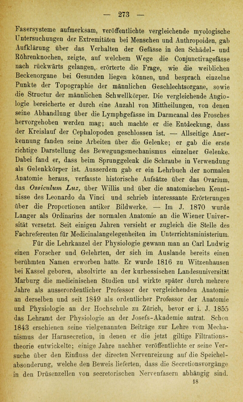 Fasersysteme aufmerksam, veröffentlichte vergleichende myologisehe Untersuchungen der Extremitäten bei Menschen und Anthropoiden, gab Aufklärung über das Verhalten der Gefässe in den Schädel- und Röhrenknochen, zeigte, auf welchem Wege die Conjunctivagefässe nach rückwärts gelangen,, erörterte die Frage, wie die weiblichen Beckenorgane bei Gesunden liegen können, und besprach einzelne Punkte der Topographie der männlichen Geschlechtsorgane, sowie die Structur der männlichen Schwellkörper. Die vergleichende Angio- logie bereicherte er durch eine Anzahl von Mittheilungen, von denen seine Abhandlung über die Lymphgefässe im Darmcanal des Frosches hervorgehoben werden mag; auch machte er die Entdeckung, dass der Kreislauf der Cephalopoden geschlossen ist. — Allseitige Aner- kennung fanden seine Arbeiten über die Gelenke; er gab die erste richtige Darstellung des Bewegungsmechanismus einzelner Gelenke. Dabei fand er, dass beim Sprunggelenk die Schraube in Verwendung als Gelenkkörper ist. Ausserdem gab er ein Lehrbuch der normalen Anatomie heraus, verfasste historische Aufsätze über das Ovarium, das Ossiculum Luz, über Willis und über die anatomischen Kennt- nisse des Leonardo da Vinci und schrieb interessante Erörterungen über die Proportionen antiker Bildwerke. — Im J. 1870 wurde Langer als Ordinarius der normalen Anatomie an die Wiener Univer- sität versetzt. Seit einigen Jahren versieht er zugleich die Stelle des Fachreferenten für Medicinalangelegenheiten im Unterrichtsministerium. Für die Lehrkanzel der Physiologie gewann man an Carl Ludwig einen Forscher und Gelehrten, der sich im Auslande bereits einen berühmten Namen erworben hatte. Er wurde 1816 zu Witzenhausen bei Kassel geboren, absolvirte an der kurhessischen Landesuniversität Marburg die medicinischen Studien und wirkte später durch mehrere Jahre als ausserordentlicher Professor der vergleichenden Anatomie an derselben und seit 1849 als ordentlicher Professor der Anatomie und Physiologie an der Hochschule zu Zürich, bevor er i. J. 1855 das Lehramt der Physiologie an der Josefs-Akademie antrat. Schon 1843 erschienen seine vielgenannten Beiträge zur Lehre vom Mecha- nismus der Harnsecretion, in denen er die jetzt giltige Filtrations- theorie entwickelte; einige Jahre nachher veröffentlichte er seine Ver- suche über den Einfluss der directen Nervenreizung auf die Speichel- absonderung, welche den Beweis lieferten, dass die Secretionsvorgänge in den Drüsenzellen von secretorischen Nervenfasern abhängig sind. 18