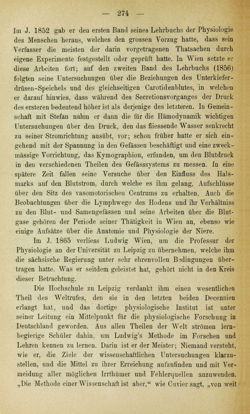 Im J. 1852 gab er den ersten Band seines Lehrbuchs der Physiologie des Menschen heraus, welches den grossen Vorzug hatte, dass sein A7erfasser die meisten der darin vorgetragenen Thatsachen durch eigene Experimente festgestellt oder geprüft hatte. In Wien setzte er diese Arbeiten fort; auf den zweiten Band des Lehrbuchs (1856) folgten seine Untersuchungen über die Beziehungen des Unterkiefer- drüsen-Speichels und des gleichseitigen Carotidenblutes, in welchen er darauf hinwies, dass während des Secretionsvorganges der Druck des ersteren bedeutend höher ist als derjenige des letzteren. In Gemein- schaft mit Stefan nahm er dann die für die Hämodynamik wichtigen Untersuchungen über den Druck, den das fliessende Wasser senkrecht zu seiner Stromrichtung ausübt, vor; schon früher hatte er sich ein- gehend mit der Spannung in den Gefässen beschäftigt und eine zweck- mässige Vorrichtung, das Kymographion, erfunden, um den Blutdruck in den verschiedenen Theilen des Gefässsystems zu messen. In eine spätere Zeit fallen seine Versuche über den Einfluss des Hals- marks auf den Blutstrom, durch welche es ihm gelang, Aufschlüsse über den Sitz des vasomotorischen Centrums zu erhalten. Auch die Beobachtungen über die Lymphwege des Hodens und ihr Verhältniss zu den Blut- und Samengefässen und seine Arbeiten über die Blut- gase gehören der Periode seiner Thätigkeit in Wien an, ebenso wie einige Aufsätze über die Anatomie und Physiologie der Niere. Im J. 1865 verliess Ludwig Wien, um die Professur der Physiologie an der Universität zu Leipzig zu übernehmen, welche ihm die sächsische Regierung unter sehr ehrenvollen Bedingungen über- tragen hatte. Was er seitdem geleistet hat, gehört nicht in den Kreis dieser Betrachtung. Die Hochschule zu Leipzig verdankt ihm einen wesentlichen Theil des Weltrufes, den sie in den letzten beiden Decennien erlangt hat, und das dortige physiologische Institut ist unter seiner Leitung ein Mittelpunkt für die physiologische Forschung in Deutschland geworden. Aus allen Theilen der Welt strömen lern- begierige Schüler dahin, um Ludwig's Methode im Forschen und Lehren kennen zu lernen. Darin ist er der Meister; Niemand versteht, wie er, die Ziele der wissenschaftlichen Untersuchungen klarzu- stellen, und die Mittel zu ihrer Erreichung aufzufinden und mit Ver- meidung aller möglichen Irrthümer und Fehlerquellen anzuwenden. „Die Methode einer Wissenschaft ist aber, wie Cuvier sagt, „von weit
