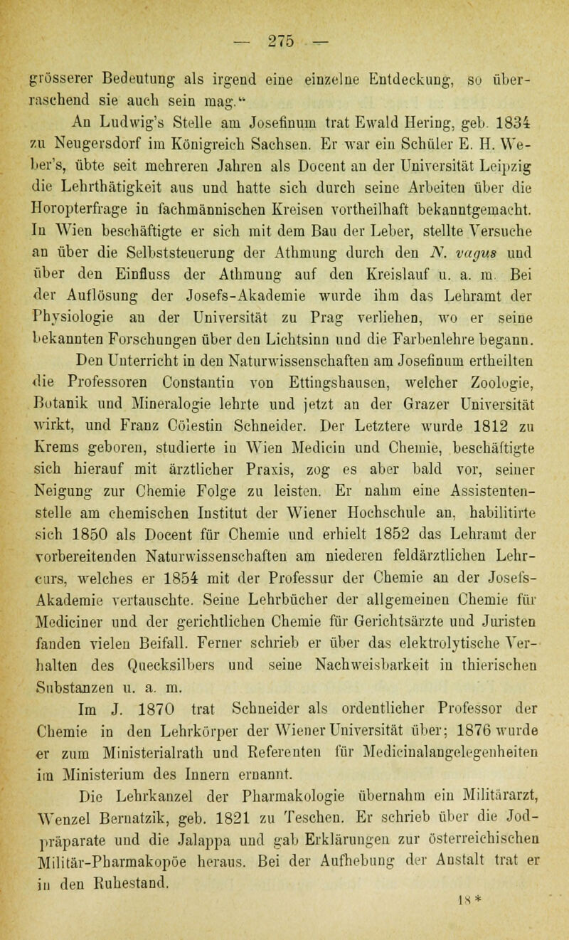 grösserer Bedeutung als irgend eine einzelne Entdeckung, so über- raschend sie auch sein mag. An Ludwig's Stelle am Josefinum trat Ewald Hering, geb. 1834 zu Neugersdorf im Königreich Sachsen. Er war ein Schüler E. H. We- ber's, übte seit mehreren Jahren als Docent an der Universität Leipzig die Lehrthätigkeit aus und hatte sich durch seine Arbeiten über die Horopterfrage in fachmännischen Kreisen vortheilhaft bekanntgemacht. In Wien beschäftigte er sich mit dem Bau der Leber, stellte Versuche an über die Selbststeuerung der Athmung durch den N. vagus und über den Einfluss der Athmung auf den Kreislauf u. a. m. Bei der Auflösung der Josefs-Akademie wurde ihm das Lehramt der Physiologie an der Universität zu Prag verliehen, wo er seine bekannten Forschungen über den Lichtsinn und die Farbenlehre begann. Den Unterricht in den Naturwissenschaften am Josefinum ertheilten <lie Professoren Constantin von Ettingshausen, welcher Zoologie, Botanik und Mineralogie lehrte und jetzt an der Grazer Universität wirkt, und Franz Cölestin Schneider. Der Letztere wurde 1812 zu Krems geboren, studierte in Wien Medicin und Chemie, beschäftigte sich hierauf mit ärztlicher Praxis, zog es aber bald vor, seiner Neigung zur Chemie Folge zu leisten. Er nahm eine Assistenten- steile am chemischen Institut der Wiener Hochschule an, habilitirte sich 1850 als Docent für Chemie und erhielt 1852 das Lehramt der vorbereitenden Naturwissenschaften am niederen feldärztlichen Lehr- curs, welches er 1854 mit der Professur der Chemie an der Josefs- Akademie vertauschte. Seine Lehrbücher der allgemeinen Chemie für Mediciner und der gerichtlichen Chemie für Gerichtsärzte und Juristen fanden vielen Beifall. Ferner schrieb er über das elektrolytische Ver- halten des Quecksilbers und seine Nachweisbarkeit in thierischen Substanzen u. a. m. Im J. 1870 trat Schneider als ordentlicher Professor der Chemie in den Lehrkörper der Wiener Universität über; 1876 wurde er zum Ministerialrath und Referenten für Medicinalangelegenheiten im Ministerium des Innern ernannt. Die Lehrkanzel der Pharmakologie übernahm ein Militärarzt, Wenzel Beruatzik, geb. 1821 zu Teschen. Er schrieb über die Jod- präparate und die Jalappa und gab Erklärungen zur österreichischen Militär-Pharmakopöe heraus. Bei der Aufhebung der Anstalt trat er in den Ruhestand. ]s*