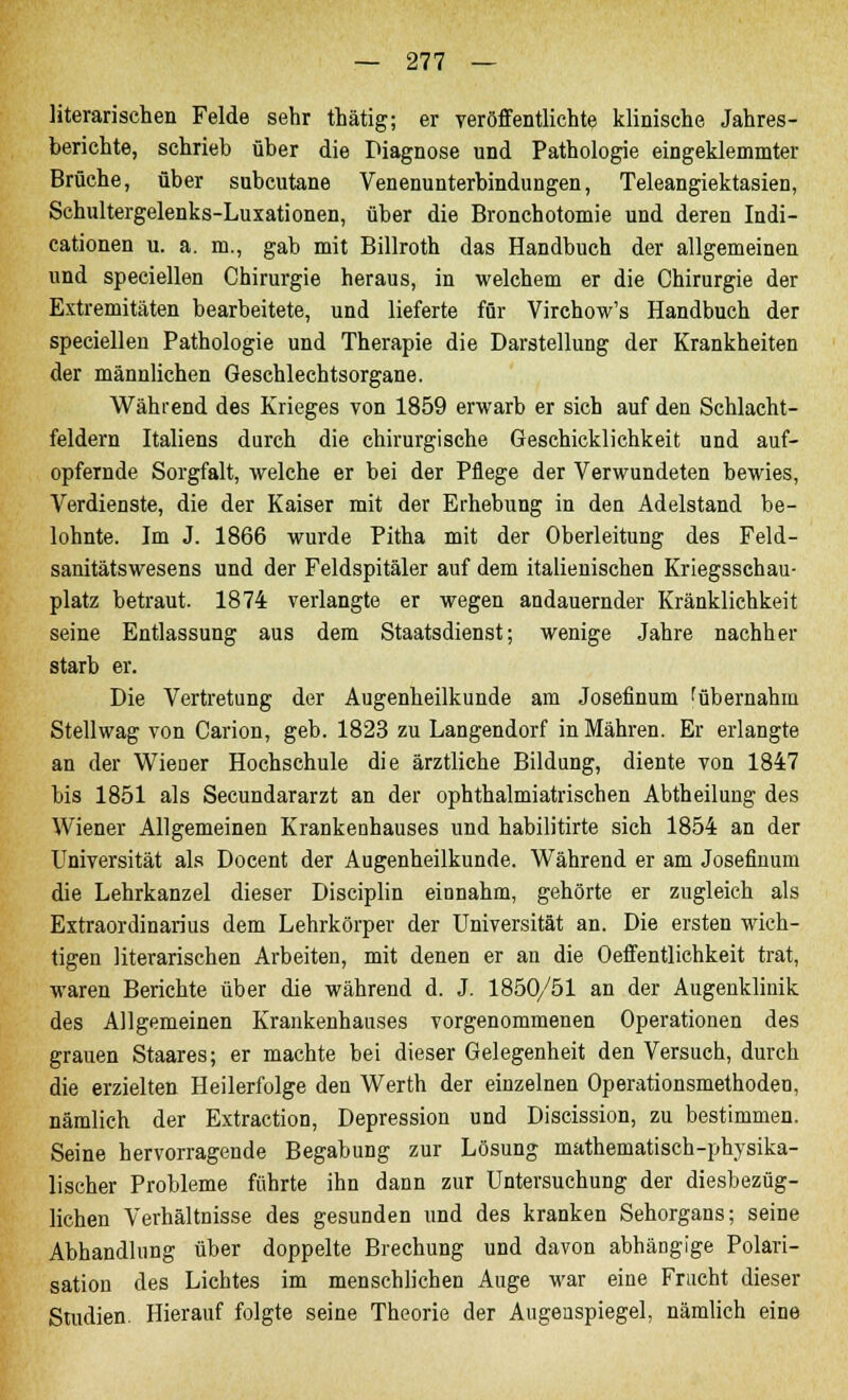 literarischen Felde sehr thätig; er veröffentlichte klinische Jahres- berichte, schrieb über die Diagnose und Pathologie eingeklemmter Brüche, über subcutane Venenunterbindungen, Teleangiektasien, Schultergelenks-Luxationen, über die Bronchotomie und deren Indi- cationen u. a. m., gab mit Billroth das Handbuch der allgemeinen und speciellen Chirurgie heraus, in welchem er die Chirurgie der Extremitäten bearbeitete, und lieferte für Virchow's Handbuch der speciellen Pathologie und Therapie die Darstellung der Krankheiten der männlichen Geschlechtsorgane. Während des Krieges von 1859 erwarb er sich auf den Schlacht- feldern Italiens durch die chirurgische Geschicklichkeit und auf- opfernde Sorgfalt, welche er bei der Pflege der Verwundeten bewies, Verdienste, die der Kaiser mit der Erhebung in den Adelstand be- lohnte. Im J. 1866 wurde Pitha mit der Oberleitung des Feld- sanitätswesens und der Feldspitäler auf dem italienischen Kriegsschau- platz betraut. 1874 verlangte er wegen andauernder Kränklichkeit seine Entlassung aus dem Staatsdienst; wenige Jahre nachher starb er. Die Vertretung der Augenheilkunde am Josefinum ^übernahm Stellwag von Carion, geb. 1823 zu Langendorf in Mähren. Er erlangte an der Wiener Hochschule die ärztliche Bildung, diente von 1847 bis 1851 als Secundararzt an der ophthalmiatrischen Abtheilung des Wiener Allgemeinen Krankenhauses und habilitirte sich 1854 an der Universität als Docent der Augenheilkunde. Während er am Josefinum die Lehrkanzel dieser Disciplin einnahm, gehörte er zugleich als Extraordinarius dem Lehrkörper der Universität an. Die ersten wich- tigen literarischen Arbeiten, mit denen er an die Oeffentlichkeit trat, waren Berichte über die während d. J. 1850/51 an der Augenklinik des Allgemeinen Krankenhauses vorgenommenen Operationen des grauen Staares; er machte bei dieser Gelegenheit den Versuch, durch die erzielten Heilerfolge den Werth der einzelnen Operationsmethoden, nämlich der Extraction, Depression und Discission, zu bestimmen. Seine hervorragende Begabung zur Lösung mathematisch-physika- lischer Probleme führte ihn dann zur Untersuchung der diesbezüg- lichen Verhältnisse des gesunden und des kranken Sehorgans; seine Abhandlung über doppelte Brechung und davon abhängige Polari- sation des Lichtes im menschlichen Auge war eine Frucht dieser Studien. Hierauf folgte seine Theorie der Augenspiegel, nämlich eine