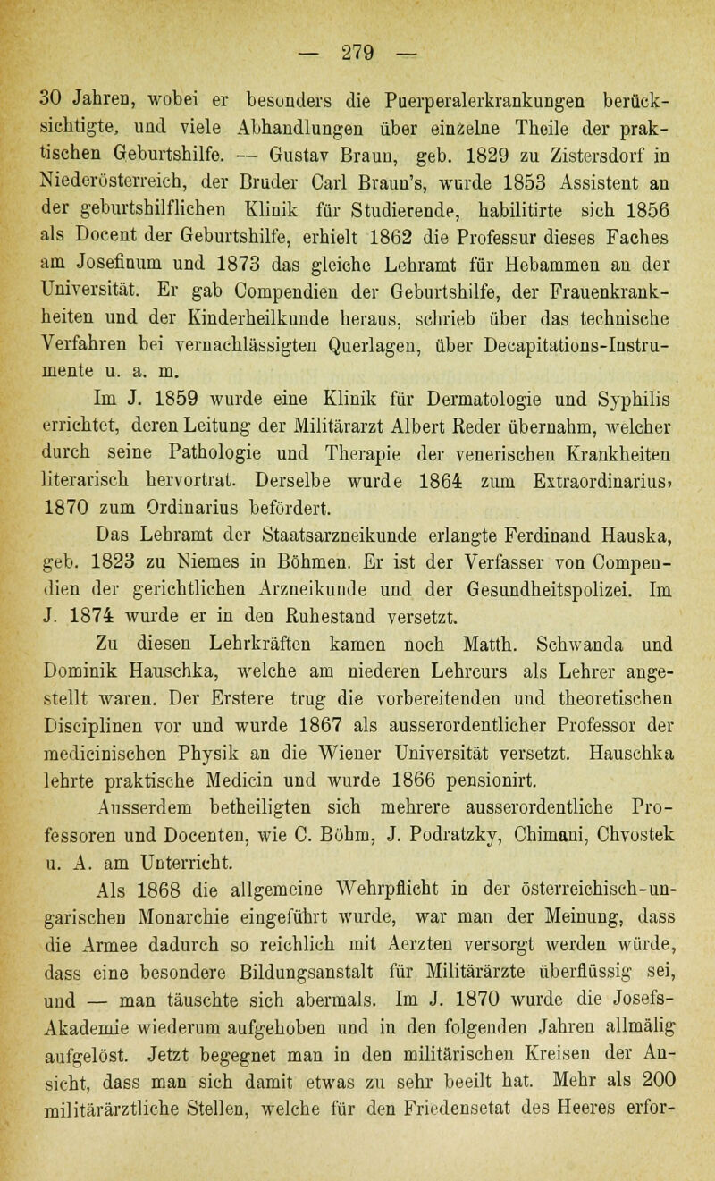 30 Jahren, wobei er besonders die Puerperalerkrankungen berück- sichtigte, und viele Abhandlungen über einzelne Theile der prak- tischen Geburtshilfe. — Gustav Braun, geb. 1829 zu Zistersdorf in Niederösterreich, der Bruder Carl Braun's, wurde 1853 Assistent an der geburtshilflichen Klinik für Studierende, habilitirte sich 1856 als Docent der Geburtshilfe, erhielt 1862 die Professur dieses Faches am Josefinum und 1873 das gleiche Lehramt für Hebammen au der Universität. Er gab Compendien der Geburtshilfe, der Frauenkrank- heiten und der Kinderheilkunde heraus, schrieb über das technische Verfahren bei vernachlässigten Querlagen, über Decapitations-Instru- mente u. a. m. Im J. 1859 wurde eine Klinik für Dermatologie und Syphilis errichtet, deren Leitung der Militärarzt Albert Reder übernahm, welcher durch seine Pathologie und Therapie der venerischen Krankheiten literarisch hervortrat. Derselbe wurde 1864 zum Extraordinarius» 1870 zum Ordinarius befördert. Das Lehramt der Staatsarzneikunde erlangte Ferdinand Hauska, geb. 1823 zu Niemes in Böhmen. Er ist der Verfasser von Compen- dien der gerichtlichen Arzneikunde und der Gesundheitspolizei. Im J. 1874 wurde er in den Ruhestand versetzt. Zu diesen Lehrkräften kamen noch Matth. Schwanda und Dominik Hauschka, welche am niederen Lehrcurs als Lehrer ange- stellt waren. Der Erstere trug die vorbereitenden und theoretischen Disciplinen vor und wurde 1867 als ausserordentlicher Professor der medicinischen Physik an die Wiener Universität versetzt. Hauschka lehrte praktische Medicin und wurde 1866 pensionirt. Ausserdem betheiligten sich mehrere ausserordentliche Pro- fessoren und Docenten, wie C. Böhm, J. Podratzky, Chimani, Chvostek u. A. am Unterricht. Als 1868 die allgemeine Wehrpflicht in der österreichisch-un- garischen Monarchie eingeführt wurde, war man der Meinung, dass die Armee dadurch so reichlich mit Aerzten versorgt werden würde, dass eine besondere Bildungsanstalt für Militärärzte überflüssig sei, und — man täuschte sich abermals. Im J. 1870 wurde die Josefs- Akademie wiederum aufgehoben und in den folgenden Jahren allmälig aufgelöst. Jetzt begegnet man in den militärischen Kreisen der An- sicht, dass man sich damit etwas zu sehr beeilt hat. Mehr als 200 militärärztliche Stellen, welche für den Friedensetat des Heeres erfor-