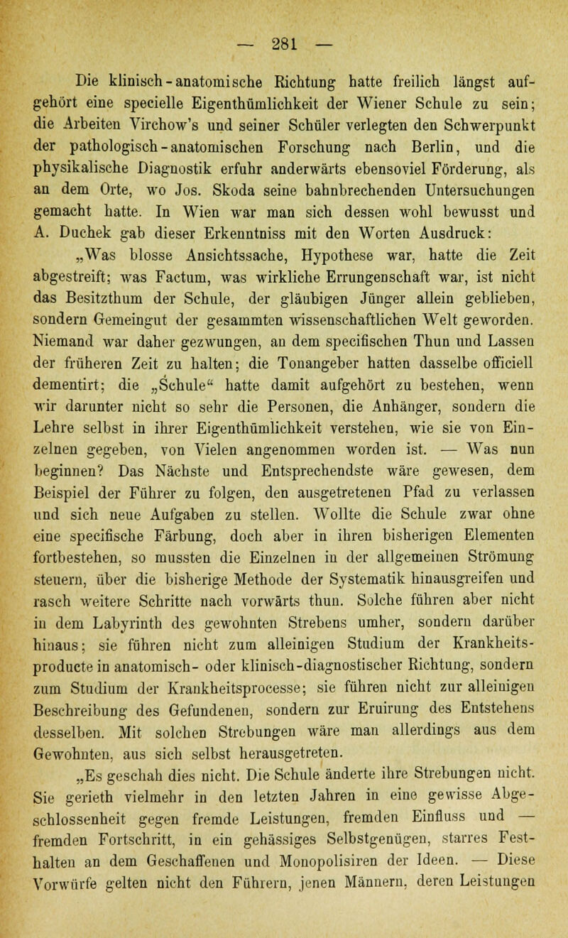 Die klinisch-anatomische Richtung hatte freilich längst auf- gehört eine specielle Eigenthümlichkeit der Wiener Schule zu sein; die Arbeiten Virchow's und seiner Schüler verlegten den Schwerpunkt der pathologisch-anatomischen Forschung nach Berlin, und die physikalische Diagnostik erfuhr anderwärts ebensoviel Förderung, als an dem Orte, wo Jos. Skoda seine bahnbrechenden Untersuchungen gemacht hatte. In Wien war man sich dessen wohl bewusst und A. Duchek gab dieser Erkenntniss mit den Worten Ausdruck: „Was blosse Ansichtssache, Hypothese war, hatte die Zeit abgestreift; was Factum, was wirkliche Errungenschaft war, ist nicht das Besitzthum der Schule, der gläubigen Jünger allein geblieben, sondern Gemeingut der gesammten wissenschaftlichen Welt geworden. Niemand war daher gezwungen, an dem specifischen Thun und Lassen der früheren Zeit zu halten; die Touangeber hatten dasselbe officiell dementirt; die „Schule hatte damit aufgehört zu bestehen, wenn wir darunter nicht so sehr die Personen, die Anhänger, sondern die Lehre selbst in ihrer Eigenthümlichkeit verstehen, wie sie von Ein- zelnen gegeben, von Vielen angenommen worden ist. — Was nun beginnen? Das Nächste und Entsprechendste wäre gewesen, dem Beispiel der Führer zu folgen, den ausgetretenen Pfad zu verlassen und sich neue Aufgaben zu stellen. Wollte die Schule zwar ohne eine specifische Färbung, doch aber in ihren bisherigen Elementen fortbestehen, so mussten die Einzelnen in der allgemeinen Strömung steuern, über die bisherige Methode der Systematik hinausgreifen und rasch weitere Schritte nach vorwärts thun. Solche führen aber nicht in dem Labyrinth des gewohnten Strebens umher, sondern darüber hinaus; sie führen nicht zum alleinigen Studium der Krankheits- producte in anatomisch- oder klinisch-diagnostischer Richtung, sondern zum Studium der Krankheitsprocesse; sie führen nicht zur alleinigen Beschreibung des Gefundenen, sondern zur Eruirung des Entstehens desselben. Mit solchen Strebungen wäre man allerdings aus dem Gewohnten, aus sich selbst herausgetreten. „Es geschah dies nicht. Die Schule änderte ihre Strebungen nicht. Sie gerieth vielmehr in den letzten Jahren in eine gewisse Abge- schlossenheit gegen fremde Leistungen, fremden Einfluss und — fremden Fortschritt, in ein gehässiges Selbstgenügen, starres Fest- halten an dem Geschaffenen und Monopolisiren der Ideen. — Diese Vorwürfe gelten nicht den Führern, jenen Männern, deren Leistungen