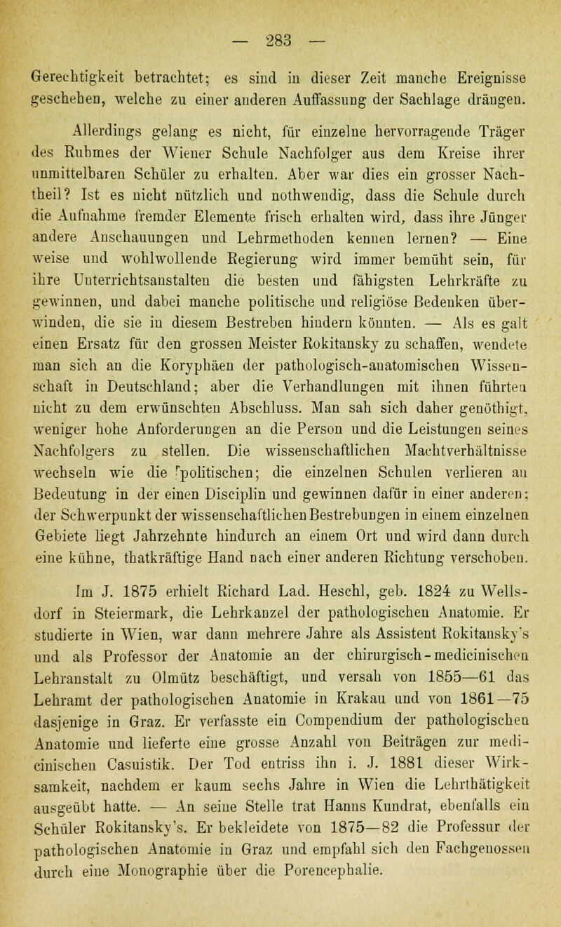 Gerechtigkeit betrachtet; es sind in dieser Zeit manche Ereignisse geschehen, welche zu einer anderen Auffassung der Sachlage drängen. Allerdings gelang es nicht, für einzelne hervorragende Träger des Ruhmes der Wiener Schule Nachfolger aus dem Kreise ihrer unmittelbaren Schüler zu erhalten. Aber war dies ein grosser Nach- theil? Ist es nicht nützlich und nothwendig, dass die Schule durch die Aufnahme fremder Elemente frisch erhalten wird, dass ihre Jünger andere Anschauungen und Lehrmethoden kennen lernen? — Eine weise und wohlwollende Regierung wird immer bemüht sein, für ihre Uuterrichtsanstalten die besten und fähigsten Lehrkräfte zu gewinnen, und dabei manche politische uud religiöse Bedenken über- winden, die sie in diesem Bestreben hindern könnten. — Als es galt einen Ersatz für den grossen Meister Rokitansky zu schaffen, wendete man sich an die Koryphäen der pathologisch-anatomischen Wissen- schaft in Deutschland; aber die Verhandlungen mit ihnen führten nicht zu dem erwünschten Abschluss. Man sah sich daher genöthigt, weniger hohe Anforderungen an die Person und die Leistungen seines Nachfolgers zu stellen. Die wissenschaftlichen Machtverhältnisse wechseln wie die apolitischen; die einzelnen Schulen verlieren au Bedeutung in der einen Disciplin und gewinnen dafür in einer anderen: der Schwerpunkt der wissenschaftlichen Bestrebungen in einem einzelnen Gebiete liegt Jahrzehnte hindurch an einem Ort und wird dann durch eine kühne, thatkräftige Hand nach einer anderen Richtung verschoben. Im J. 1875 erhielt Richard Lad. Heschl, geb. 1824 zu Wells- dorf in Steiermark, die Lehrkanzel der pathologischen Anatomie. Er studierte in Wien, war dann mehrere Jahre als Assistent Rokitansky's und als Professor der Anatomie an der chirurgisch-medicinischen Lehranstalt zu Olmütz beschäftigt, und versah von 1855—61 das Lehramt der pathologischen Anatomie in Krakau und von 1861—75 dasjenige in Graz. Er verfasste ein Compendium der pathologischen Anatomie und lieferte eine grosse Anzahl von Beiträgen zur medi- cinischen Casuistik. Der Tod entriss ihn i. J. 1881 dieser Wirk- samkeit, nachdem er kaum sechs Jahre in Wien die Lehrlhätigkeit ausgeübt hatte. — An seine Stelle trat Hanns Kundrat, ebenfalls ein Schüler Rokitansky's. Er bekleidete von 1875—82 die Professur der pathologischen Anatomie in Graz und empfahl sich den Fachgeuossen durch eine Monographie über die Porencephalie.