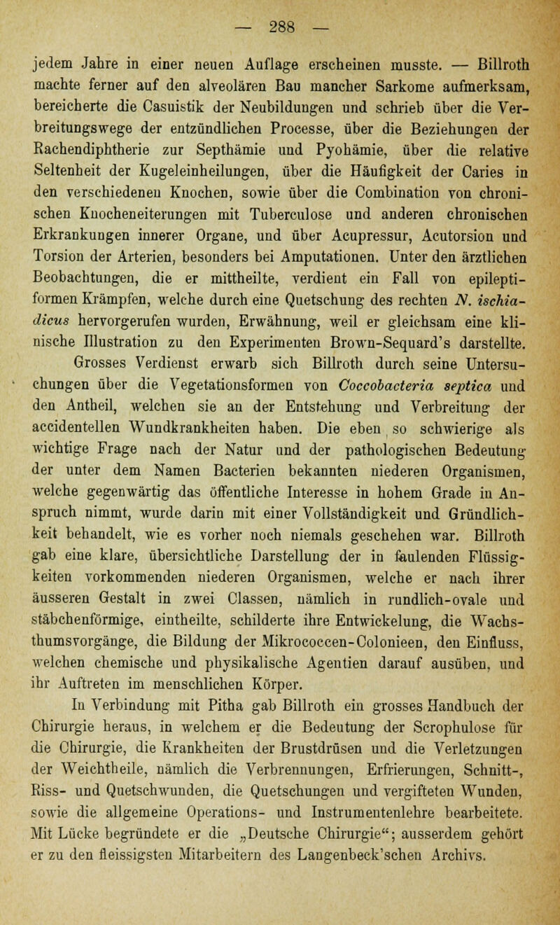 jedem Jahre in einer neuen Auflage erscheinen musste. — Billroth machte ferner auf den alveolären Bau mancher Sarkome aufmerksam, bereicherte die Casuistik der Neubildungen und schrieb über die Ver- breitungswege der entzündlichen Processe, über die Beziehungen der Rachendiphtherie zur Septhämie und Pyohämie, über die relative Seltenheit der Kugeleinheilungen, über die Häufigkeit der Caries in den verschiedeneu Knochen, sowie über die Combination von chroni- schen Knocheneiterungen mit Tuberculose und anderen chronischen Erkrankungen innerer Organe, und über Acupressur, Acutorsion und Torsion der Arterien, besonders bei Amputationen. Unter den ärztlichen Beobachtungen, die er mittheilte, verdient ein Fall von epilepti- formen Krämpfen, welche durch eine Quetschung des rechten N. isehia- dicus hervorgerufen wurden, Erwähnung, weil er gleichsam eine kli- nische Illustration zu den Experimenten Brown-Sequard's darstellte. Grosses Verdienst erwarb sich Billroth durch seine Untersu- chungen über die Vegetationsformen von Coccobacteria septica und den Antheil, welchen sie an der Entstehung und Verbreitung der accidentellen Wundkrankheiten haben. Die eben so schwierige als wichtige Frage nach der Natur und der pathologischen Bedeutung der unter dem Namen Bacterien bekannten niederen Organismen, welche gegenwärtig das öffentliche Interesse in hohem Grade in An- spruch nimmt, wurde darin mit einer Vollständigkeit und Gründlich- keit behandelt, wie es vorher noch niemals geschehen war. Billroth gab eine klare, übersichtliche Darstellung der in faulenden Flüssig- keiten vorkommenden niederen Organismen, welche er nach ihrer äusseren Gestalt in zwei Classen, nämlich in rundlich-ovale und stäbchenförmige, eintheilte, schilderte ihre Entwickelung, die Wachs- thumsvorgänge, die Bildung der Mikrococcen-Colonieen, den Einfluss, welchen chemische und physikalische Agenden darauf ausüben, und ihr Auftreten im menschlichen Körper. In Verbindung mit Pitha gab Billroth ein grosses Handbuch der Chirurgie heraus, in welchem er die Bedeutung der Scrophulose für die Chirurgie, die Krankheiten der Brustdrüsen und die Verletzungen der Weichtheile, nämlich die Verbrennungen, Erfrierungen, Schnitt-, Riss- und Quetschwunden, die Quetschungen und vergifteten Wunden, sowie die allgemeine Operations- und Instrumentenlehre bearbeitete. Mit Lücke begründete er die „Deutsche Chirurgie; ausserdem gehört er zu den fleissigsten Mitarbeitern des Langenbeck'schen Archivs.