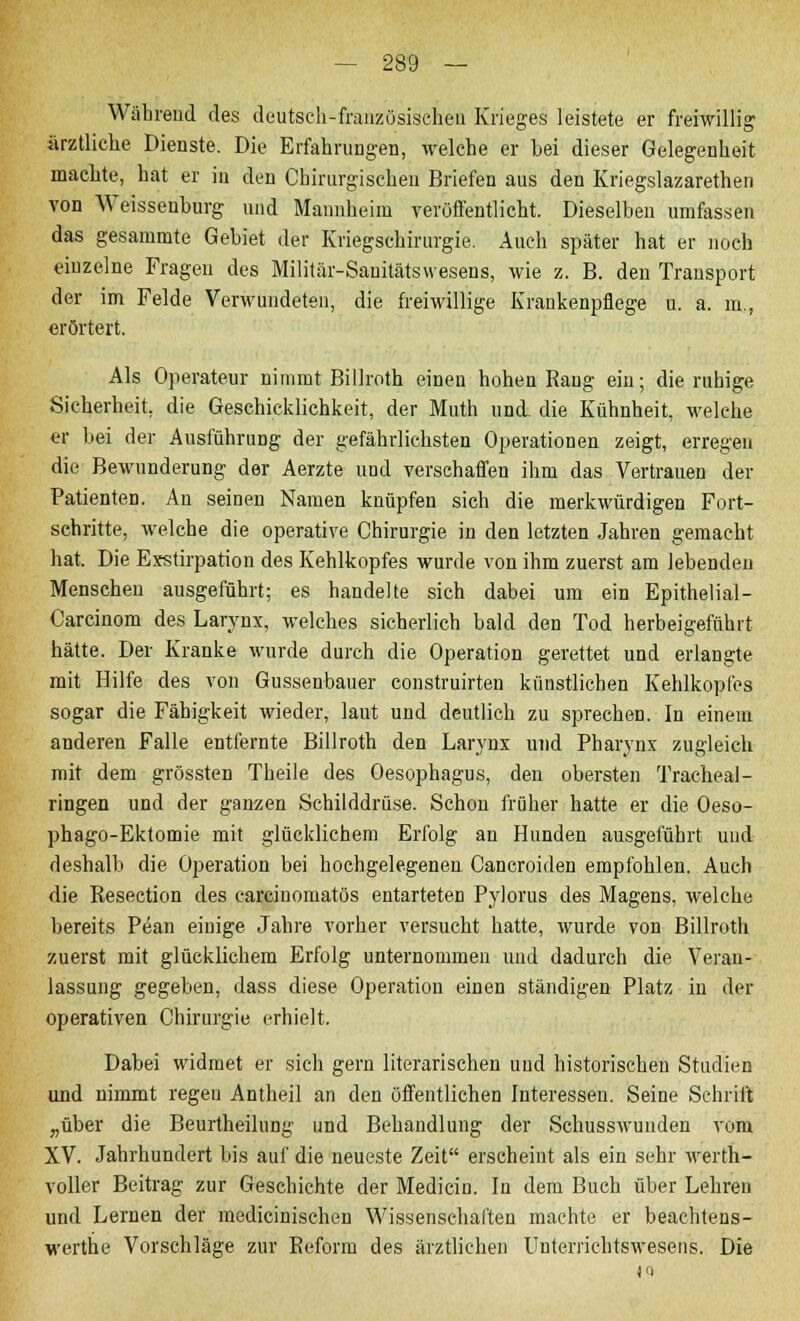 Während des deutsch-französischen Krieges leistete er freiwillig ärztliche Dienste. Die Erfahrungen, welche er bei dieser Gelegenheit machte, hat er in den Chirurgischen Briefen aus den Kriegslazarethen von Weissenburg und Mannheim veröffentlicht. Dieselben umfassen das gesammte Gebiet der Kriegschirurgie. Auch später hat er noch einzelne Fragen des Militär-Sanitätsvvesens, wie z. B. den Transport der im Felde Verwundeten, die freiwillige Krankenpflege u. a. m., erörtert. Als Operateur nimmt Billroth einen hohen Rang ein; die ruhige Sicherheit, die Geschicklichkeit, der Muth und die Kühnheit, welche er bei der Ausführung der gefährlichsten Operationen zeigt, erregen die Bewunderung der Aerzte und verschaffen ihm das Vertrauen der Patienten. An seinen Namen knüpfen sich die merkwürdigen Fort- schritte, welche die operative Chirurgie in den letzten Jahren gemacht hat. Die Exstirpation des Kehlkopfes wurde von ihm zuerst am lebenden Menschen ausgeführt; es handelte sich dabei um ein Epithelial - Carcinom des Larynx, welches sicherlich bald den Tod herbeigeführt hätte. Der Kranke wurde durch die Operation gerettet und erlangte mit Hilfe des von Gussenbauer construirten künstlichen Kehlkopfes sogar die Fähigkeit wieder, laut und deutlich zu sprechen. In einem anderen Falle entfernte Billroth den Larynx und Pharynx zugleich mit dem grössten Theile des Oesophagus, den obersten Tracheai- ringen und der ganzen Schilddrüse. Schon früher hatte er die Oeso- phago-Ektomie mit glücklichem Erfolg an Hunden ausgeführt und deshalb die Operation bei hochgelegenen Cancroiden empfohlen. Auch die Reseetion des earcinomatös entarteten Pylorus des Magens, welche bereits Pean einige Jahre vorher versucht hatte, wurde von Billroth zuerst mit glücklichem Erfolg unternommen und dadurch die Veran- lassung gegeben, dass diese Operation einen ständigen Platz in der operativen Chirurgie erhielt. Dabei widmet er sich gern literarischen und historischeu Studien und nimmt regen Antheil an den öffentlichen Interessen. Seine Schrift „über die Beurtheilung und Behandlung der Schusswunden vom XV. Jahrhundert bis auf die neueste Zeit erscheint als ein sehr werth- voller Beitrag zur Geschichte der Medicin. In dem Buch über Lehren und Lernen der medicinischen Wissenschaften machte er beachtens- werthe Vorschläge zur Reform des ärztlichen Uuterrichtswesens. Die m