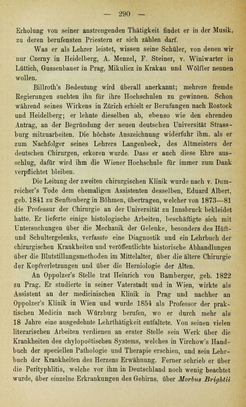 Erholung von seiner anstrengenden Thätigkeit findet er in der Musik, zu deren berufensten Priestern er sich zählen darf. Was er als Lehrer leistet, wissen seine Schüler, von denen wir nur Czerny in Heidelberg, A. Menzel, F. Steiner, v. Winiwarter in Lüttich, Gussenbauer in Prag, Mikulicz in Krakau und Wölfler nennen wollen. Billroth's Bedeutung wird überall anerkannt; mehrere fremde Regierungen suchten ihn für ihre Hochschulen zu gewinnen. Schon während seines Wirkens in Zürich erhielt er Berufungen nach Rostock und Heidelberg; er lehnte dieselben ab, ebenso wie den ehrenden Antrag, an der Begründung der neuen deutschen Universität Strass- burg mitzuarbeiten. Die höchste Auszeichnung widerfuhr ihm, als er zum Nachfolger seines Lehrers Langenbeck, des Altmeisters der deutschen Chirurgen, erkoren wurde. Dass er auch diese Ehre aus- schlug, dafür wird ihm die Wiener Hochschule für immer zum Dank verpflichtet bleiben. Die Leitung der zweiten chirurgischen Klinik wurde nach v. Dum- reicher's Tode dem ehemaligen Assistenten desselben, Eduard Albert, geb. 1841 zu Senftenberg in Böhmen, übertragen, welcher von 1873—81 die Professur der Chirurgie an der Universität zu Innsbruck bekleidet hatte. Er lieferte einige histologische Arbeiten, beschäftigte sich mit Untersuchungen über die Mechanik der Gelenke, besonders des Hüft- und Schultergelenks, verfasste eine Diagnostik und ein Lehrbuch der chirurgischen Krankheiten und veröffentlichte historische Abhandlungen über die Blutstillungsmethoden im Mittelalter, über die ältere Chirurgie der Kopfverletzungen und über die Herniologie der Alten. An Oppolzer's Stelle trat Heinrich von Bamberger, geb. 1822 zu Prag. Er studierte in seiner Vaterstadt und in Wien, wirkte als Assistent an der medicinischen Klinik in Prag und nachher an Oppolzer's Klinik in Wien und wurde 1854 als Professor der prak- tischen Medicin nach Würzburg berufen, wo er durch mehr als 18 Jahre eine ausgedehnte Lehrthätigkeit entfaltete. Von seinen vielen literarischen Arbeiten verdienen an erster Stelle sein Werk über die Krankheiten des chylopoetischen Systems, welches in Virchow's Hand- buch der speciellen Pathologie und Therapie erschien, und sein Lehr- buch der Krankheiten des Herzens Erwähnung. Ferner schrieb er über die Perityphlitis, welche vor ihm in Deutschland noch wenig beachtet wurde, über einzelne Erkrankungen des Gehirns, über Morbus Brightii