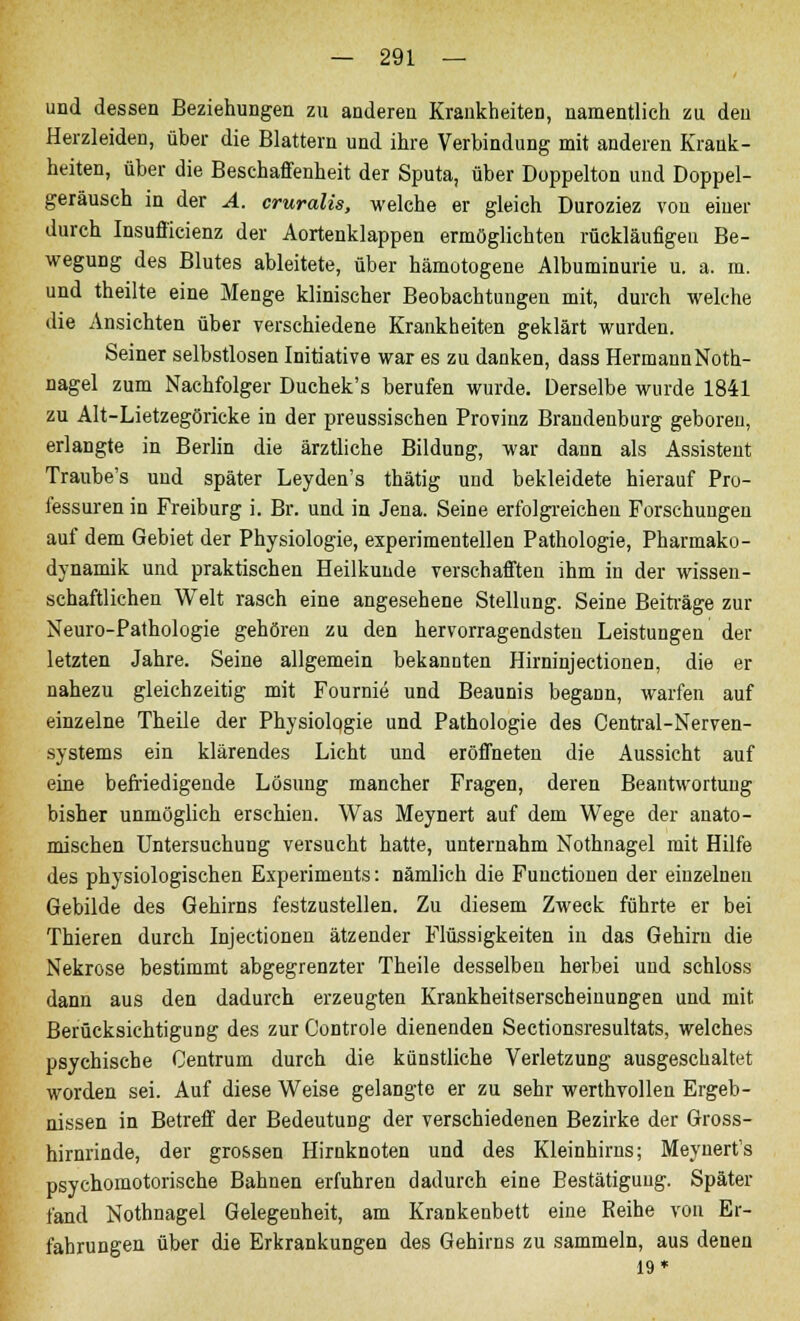 und dessen Beziehungen zu anderen Krankheiten, namentlich zu den Herzleiden, über die Blattern und ihre Verbindung mit anderen Krank- heiten, über die Beschaffenheit der Sputa, über Düppelton und Doppel- geräusch in der A. cruralis, welche er gleich Duroziez von einer durch Insufficienz der Aortenklappen ermöglichten rückläufigeil Be- wegung des Blutes ableitete, über hämotogene Albuminurie u. a. m. und theilte eine Menge klinischer Beobachtungen mit, durch welche die Ansichten über verschiedene Krankheiten geklärt wurden. Seiner selbstlosen Initiative war es zu danken, dass HermannNoth- nagel zum Nachfolger Duchek's berufen wurde. Derselbe wurde 1841 zu Alt-Lietzegöricke in der preussischen Provinz Brandenburg geboren, erlangte in Berlin die ärztliche Bildung, war dann als Assistent Traube's und später Leyden's thätig und bekleidete hierauf Pro- fessuren in Freiburg i. Br. und in Jena. Seine erfolgreichen Forschungen auf dem Gebiet der Physiologie, experimentellen Pathologie, Pharmako- dynamik und praktischen Heilkunde verschafften ihm in der wissen- schaftlichen Welt rasch eine angesehene Stellung. Seine Beiträge zur Neuro-Pathologie gehören zu den hervorragendsten Leistungen der letzten Jahre. Seine allgemein bekannten Hirninjectionen, die er nahezu gleichzeitig mit Fournie und Beaunis begann, warfen auf einzelne Theile der Physiologie und Pathologie des Central-Nerven- systems ein klärendes Licht und eröffneten die Aussicht auf eine befriedigende Lösung mancher Fragen, deren Beantwortung bisher unmöglich erschien. Was Meynert auf dem Wege der anato- mischen Untersuchung versucht hatte, unternahm Nothnagel mit Hilfe des physiologischen Experiments: nämlich die Functionen der einzelnen Gebilde des Gehirns festzustellen. Zu diesem Zweck führte er bei Thieren durch Injectionen ätzender Flüssigkeiten in das Gehirn die Nekrose bestimmt abgegrenzter Theile desselben herbei und schloss dann aus den dadurch erzeugten Krankheitserscheinungen und mit Berücksichtigung des zur Controle dienenden Sectionsresultats, welches psychische Centrum durch die künstliche Verletzung ausgeschaltet worden sei. Auf diese Weise gelangte er zu sehr werthvollen Ergeb- nissen in Betreff der Bedeutung der verschiedenen Bezirke der Gross- hirnrinde, der grossen Hirnknoten und des Kleinhirns; Meynert's psychomotorische Bahnen erfuhren dadurch eine Bestätigung. Später fand Nothnagel Gelegenheit, am Krankenbett eine Reihe von Er- fahrungen über die Erkrankungen des Gehirns zu sammeln, aus denen 19*