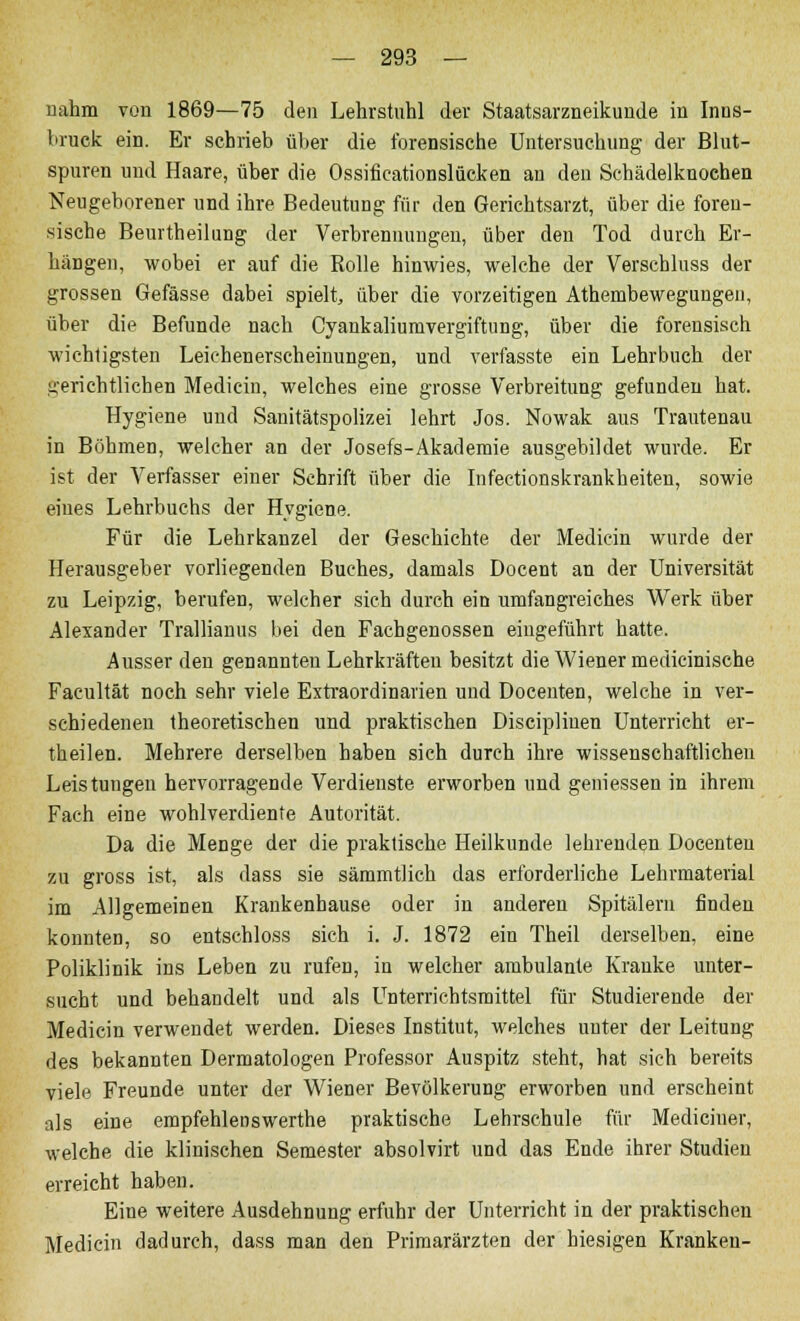 nahm von 1869—75 den Lehrstuhl der Staatsarzneikunde in Inns- bruck ein. Er schrieb über die forensische Untersuchung der Blut- spuren und Haare, über die Ossificationslücken an den Schädelknochen Neugeborener und ihre Bedeutung für den Gerichtsarzt, über die foren- sische Beurtheilung der Verbrennuugen, über den Tod durch Er- hängen, wobei er auf die Rolle hinwies, welche der Verschluss der grossen Gefässe dabei spielt, über die vorzeitigen Athembewegungen, über die Befunde nach Cyankaliumvergiftung, über die forensisch wichtigsten Leichenerscheinungen, und verfasste ein Lehrbuch der gerichtlichen Medicin, welches eine grosse Verbreitung gefunden hat. Hygiene und Sanitätspolizei lehrt Jos. Nowak aus Trautenau in Böhmen, welcher an der Josefs-Akademie ausgebildet wurde. Er ist der Verfasser einer Schrift über die Infectionskrankheiten, sowie eiues Lehrbuchs der Hygiene. Für die Lehrkanzel der Geschichte der Medicin wurde der Herausgeber vorliegenden Buches, damals Docent an der Universität zu Leipzig, berufen, welcher sieh durch ein umfangreiches Werk über Alexander Trallianus bei den Fachgenossen eingeführt hatte. Ausser den genannten Lehrkräften besitzt die Wiener medicinische Facultät noch sehr viele Extraordinarien und Docenten, welche in ver- schiedenen theoretischen und praktischen Discipliuen Unterricht er- theilen. Mehrere derselben haben sich durch ihre wissenschaftlichen Leistungen hervorragende Verdienste erworben und gemessen in ihrem Fach eine wohlverdiente Autorität. Da die Menge der die praktische Heilkunde lehrenden Docenten zu gross ist, als dass sie sämmtlich das erforderliche Lehrmaterial im Allgemeinen Krankenhause oder in anderen Spitälern finden konnten, so entschloss sich i. J. 1872 ein Theil derselben, eine Poliklinik ins Leben zu rufen, in welcher ambulante Kranke unter- sucht und behandelt und als Unterrichtsmittel für Studierende der Medicin verwendet werden. Dieses Institut, welches unter der Leitung des bekannten Dermatologen Professor Auspitz steht, hat sich bereits viele Freunde unter der Wiener Bevölkerung erworben und erscheint als eine empfehlenswerthe praktische Lehrschule für Mediciuer, welche die klinischen Semester absolvirt und das Ende ihrer Studien erreicht haben. Eine weitere Ausdehnung erfuhr der Unterricht in der praktischen Medicin dadurch, dass man den Primarärzten der hiesigen Kranken-