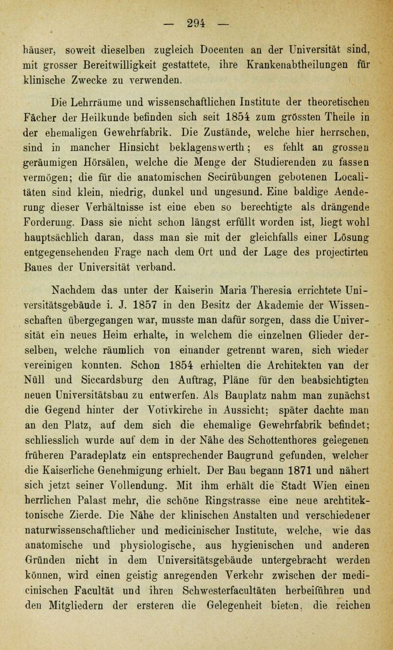 häuser, soweit dieselben zugleich Docenteu an der Universität sind, mit grosser Bereitwilligkeit gestattete, ihre Krankenabtheilungen für klinische Zwecke zu verwenden. Die Lehrräume und wissenschaftlichen Institute der theoretischen Fächer der Heilkunde befinden sich seit 1854 zum grössten Theile in der ehemaligen Gewehrfabrik. Die Zustände, welche hier herrschen, sind in mancher Hinsicht beklagenswerth; es fehlt an grossen geräumigen Hörsälen, welche die Menge der Studierenden zu fassen vermögen; die für die anatomischen Secirübungen gebotenen Locali- täten sind klein, niedrig, dunkel und ungesund. Eine baldige Aende- rung dieser Verhältnisse ist eine eben so berechtigte als drängende Forderung. Dass sie nicht schon längst erfüllt worden ist, liegt wohl hauptsächlich daran, dass man sie mit der gleichfalls einer Lösung entgegensehenden Frage nach dem Ort und der Lage des projectirten Baues der Universität verband. Nachdem das unter der Kaiserin Maria Theresia errichtete Uni- versitätsgebäude i. J. 1857 in den Besitz der Akademie der Wissen- schaften übergegangen war, musste man dafür sorgen, dass die Univer- sität ein neues Heim erhalte, in welchem die einzelnen Glieder der- selben, welche räumlich von einander getrennt waren, sich wieder vereinigen konnten. Schon 1854 erhielten die Architekten van der Null und Siccardsburg den Auftrag, Pläne für den beabsichtigten neuen Universitätsbau zu entwerfen. Als Bauplatz nahm man zunächst die Gegend hinter der Votivkirche in Aussicht: später dachte man an den Platz, auf dem sich die ehemalige Gewehrfabrik befindet; schliesslich wurde auf dem in der Nähe des Schottenthores gelegenen früheren Paradeplatz ein entsprechender Baugrund gefunden, welcher die Kaiserliche Genehmigung erhielt. Der Bau begann 1871 und nähert sich jetzt seiner Vollendung. Mit ihm erhält die Stadt Wien einen herrlichen Palast mehr, die schöne Ringstrasse eine neue archtitek- tonische Zierde. Die Nähe der klinischen Anstalten und verschiedener naturwissenschaftlicher und medicinischer Institute, welche, wie das anatomische und physiologische, aus hygienischen und anderen Gründen nicht in dem Universitätsgebäude untergebracht werden können, wird einen geistig anregenden Verkehr zwischen der medi- cinischen Facultät und ihren Schwesterfacultäten herbeiführen und den Mitgliedern der ersteren die Gelegenheit bieten, die reichen