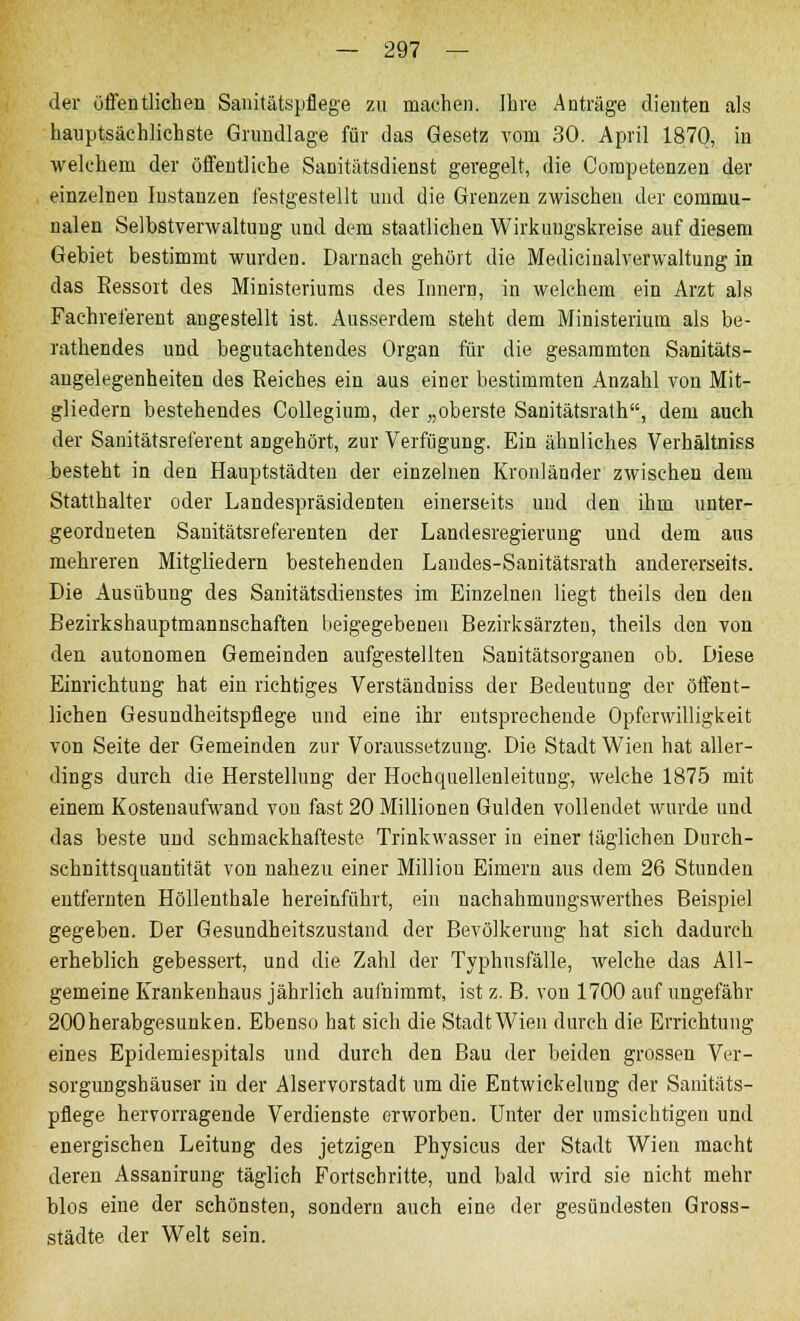 der öffentlichen Sanitätspflege zu machen. Ihre Anträge dienten als hauptsächlichste Grundlage für das Gesetz vom 30. April 1870, in welchem der öffentliche Sanitätsdienst geregelt, die Competenzen der einzelnen Instanzen festgestellt und die Grenzen zwischen der commu- nalen Selbstverwaltung und dem staatlichen Wirkungskreise auf diesem Gebiet bestimmt wurden. Darnach gehört die Medici naiver waltung in das Ressort des Ministeriums des Innern, in welchem ein Arzt als Fachreferent angestellt ist. Ausserdem steht dem Ministerium als be- rathendes und begutachtendes Organ für die gesammtcn Sanitäts- angelegenheiten des Reiches ein aus einer bestimmten Anzahl von Mit- gliedern bestehendes Collegium, der „oberste Sanitätsrath, dem auch der Sanitätsreferent angehört, zur Verfügung. Ein ähnliches Verhältniss besteht in den Hauptstädten der einzelnen Kronländer zwischen dem Statthalter oder Landespräsidenten einerseits und den ihm unter- geordneten Sanitätsreferenten der Landesregierung und dem aus mehreren Mitgliedern bestehenden Landes-Sanitätsrath andererseits. Die Ausübung des Sanitätsdienstes im Einzelnen liegt theils den den Bezirkshauptmannschaften beigegebenen Bezirksärzten, theils den von den autonomen Gemeinden aufgestellten Sanitätsorganen ob. Diese Einrichtung hat ein richtiges Verständniss der Bedeutung der öffent- lichen Gesundheitspflege und eine ihr entsprechende Opferwilligkeit von Seite der Gemeinden zur Voraussetzung. Die Stadt Wien hat aller- dings durch die Herstellung der Hochquellenleitung, welche 1875 mit einem Kostenaufwand von fast 20 Millionen Gulden vollendet wurde und das beste und schmackhafteste Trinkwasser in einer täglichen Durch- schnittsquantität von nahezu einer Million Eimern aus dem 26 Stunden entfernten Höllenthale hereinführt, ein nachahmungswerthes Beispiel gegeben. Der Gesundheitszustand der Bevölkerung hat sich dadurch erheblich gebessert, und die Zahl der Typhusfälle, welche das All- gemeine Krankenhaus jährlich aufnimmt, ist z. B. von 1700 auf ungefähr 200 herabgesunken. Ebenso hat sieh die Stadt Wien durch die Errichtung eines Epidemiespitals und durch den Bau der beiden grossen Ver- sorgungshäuser in der Alservorstadt um die Entwickelung der Sanitäts- pflege hervorragende Verdienste erworben. Unter der umsichtigen und energischen Leitung des jetzigen Physicus der Stadt Wien macht deren Assanirung täglich Fortschritte, und bald wird sie nicht mehr blos eine der schönsten, sondern auch eine der gesündesten Gross- städte der Welt sein.