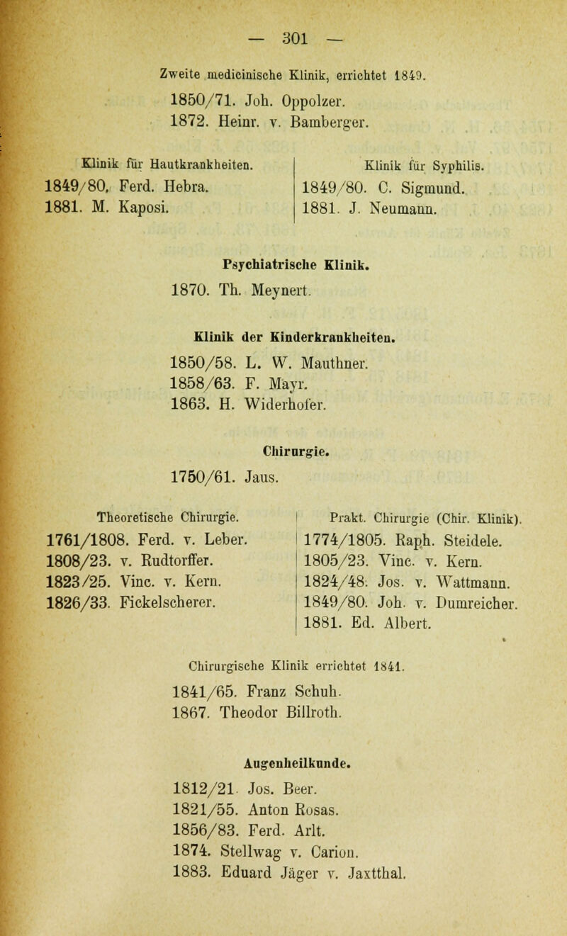 Zweite niedicinische Klinik, errichtet 1849. 1850/71. Joh. Oppolzer. 1872. Heinr. v. Bamberger. Klinik für Hautkrankheiten. 1849/80. Ferd. Hebra. 1881. M. Kaposi. Klinik für Syphilis. 1849/80. C. Sigmund. 1881. J. Neumann. Psychiatrische Klinik. 1870. Th. Meynert. Klinik der Einderkrankheiten. 1850/58. L. W. Mauthner. 1858/63. F. Mäyr. 1863. H. Widerhoier. Chirurgie. 1750/61. Jaus. Theoretische Chirurgie. 1761/1808. Ferd. v. Leber. 1808/23. v. Kudtorffer. 1823/25. Vine. v. Kern. 1826/33. Fickelscherer. Prakt. Chirurgie (Chir. Klinik). 1774/1805. Raph. Steidele. 1805/23. Vinc v. Kern. 1824/48. Jos. v. Wattmann. 1849/80. Joh. v. Dumreicher. 1881. Ed. Albert. Chirurgische Klinik errichtet 1841. 1841/65. Franz Schuh. 1867. Theodor Billroth. Augenheilkunde. 1812/21. Jos. Beer. 1821/55. Anton Rusas. 1856/83. Ferd. Arlt. 1874. Stellwag v. Canon. 1883. Eduard Jäger v. Jaxtthal.